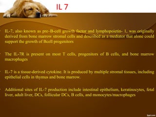 IL 7
• IL-7, also known as pre–B-cell growth factor and lymphopoietin- 1, was originally
derived from bone marrow stromal cells and described as a mediator that alone could
support the growth of Bcell progenitors
• The IL-7R is present on most T cells, progenitors of B cells, and bone marrow
macrophages
• IL-7 is a tissue-derived cytokine. It is produced by multiple stromal tissues, including
epithelial cells in thymus and bone marrow.
• Additional sites of IL-7 production include intestinal epithelium, keratinocytes, fetal
liver, adult liver, DCs, follicular DCs, B cells, and monocytes/macrophages
 
