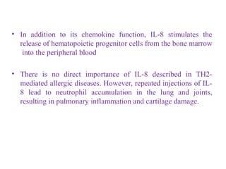 • In addition to its chemokine function, IL-8 stimulates the
release of hematopoietic progenitor cells from the bone marrow
into the peripheral blood
• There is no direct importance of IL-8 described in TH2-
mediated allergic diseases. However, repeated injections of IL-
8 lead to neutrophil accumulation in the lung and joints,
resulting in pulmonary inflammation and cartilage damage.
 