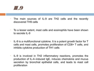 IL9
• The main sources of IL-9 are TH2 cells and the recently
discovered TH9 cells
• To a lesser extent, mast cells and eosinophils have been shown
to secrete IL-9
• IL-9 is a multifunctional cytokine. It is a potent growth factor for T
cells and mast cells, promotes proliferation of CD8+ T cells, and
inhibits cytokine production of TH1 cells
• IL-9 is involved in TH2 inflammatory reactions, promotes the
production of IL-4–induced IgE, induces chemokine and mucus
secretion by bronchial epithelial cells, and leads to mast cell
proliferation
 