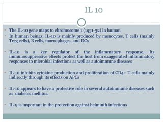 IL 10
• The IL-10 gene maps to chromosome 1 (1q31-32) in human
• In human beings, IL-10 is mainly produced by monocytes, T cells (mainly
Treg cells), B cells, macrophages, and DCs
• IL-10 is a key regulator of the inflammatory response. Its
immunosuppressive effects protect the host from exaggerated inflammatory
responses to microbial infections as well as autoimmune diseases
• IL-10 inhibits cytokine production and proliferation of CD4+ T cells mainly
indirectly through its effects on APCs
• IL-10 appears to have a protective role in several autoimmune diseases such
as diabetes mellitus.
• IL-9 is important in the protection against helminth infections
 