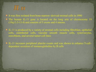  It was first isolated from bone marrow–derived stromal cells in 1990
 The human IL-11 gene is located on the long arm of chromosome 19
(19q13.3-13.4) and consists of 5 exons and 4 introns.
 IL-11 is produced by a variety of stromal cells including fibroblast, epithelial
cells, endothelial cells, vascular smooth muscle cells, synoviocytes,
osteoblasts, and several tumor cell lines
 IL-11 increases peripheral platelet counts and was shown to enhance T-cell–
dependent secretion of immunoglobulins by B cells
 