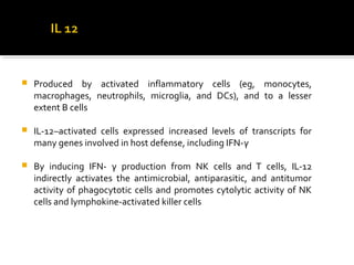  Produced by activated inflammatory cells (eg, monocytes,
macrophages, neutrophils, microglia, and DCs), and to a lesser
extent B cells
 IL-12–activated cells expressed increased levels of transcripts for
many genes involved in host defense, including IFN-γ
 By inducing IFN- γ production from NK cells and T cells, IL-12
indirectly activates the antimicrobial, antiparasitic, and antitumor
activity of phagocytotic cells and promotes cytolytic activity of NK
cells and lymphokine-activated killer cells
 