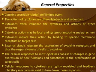 General Properties
 Cytokine secretion is brief, self limited event
 The actions of cytokines are often pleiotropic and redundant
 Cytokines often influence the synthesis and actions of other
cytokines
 Cytokines action may be local and systemic (autocrine and paracrine)
 Cytokines initiate their action by binding to specific membrane
receptors on target cells
 External signals regulate the expression of cytokine receptors and
thus the responsiveness of cells to cytokines
 The cellular responses to most cytokines consist of changes in gene
expression of new functions and sometimes in the proliferation of
target cells
 Cellular responses to cytokines are tightly regulated and feedback
inhibitory mechanisms exist to turn down these responses
 