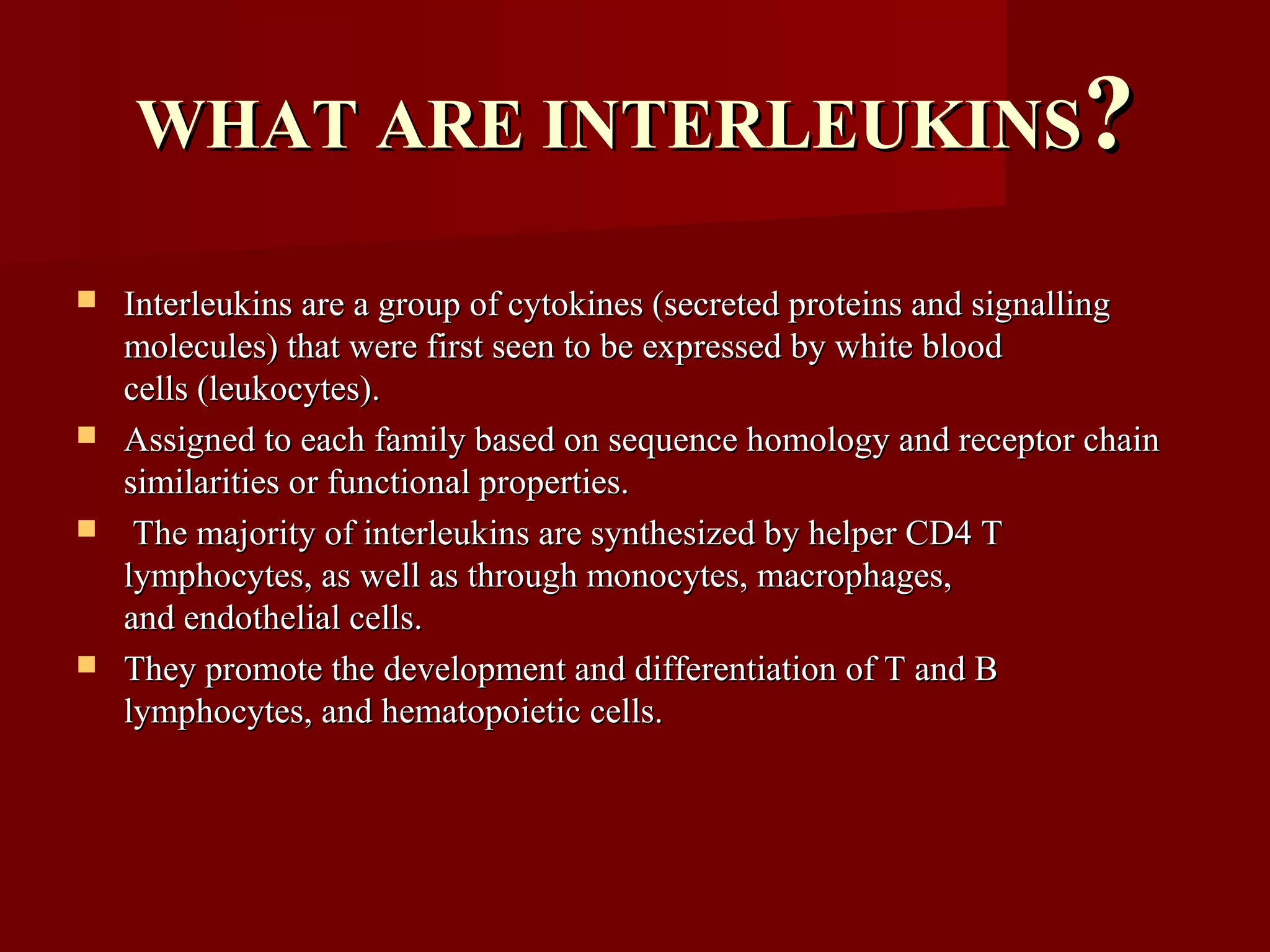 WHAT ARE INTERLEUKINSWHAT ARE INTERLEUKINS??
 Interleukins are a group of cytokines (secreted proteins and signallingInterleukins are a group of cytokines (secreted proteins and signalling
molecules) that were first seen to be expressed by white bloodmolecules) that were first seen to be expressed by white blood
cells (leukocytes).cells (leukocytes).
 Assigned to each family based on sequence homology and receptor chainAssigned to each family based on sequence homology and receptor chain
similarities or functional properties.similarities or functional properties.
 The majority of interleukins are synthesized by helper CD4 TThe majority of interleukins are synthesized by helper CD4 T
lymphocytes, as well as through monocytes, macrophages,lymphocytes, as well as through monocytes, macrophages,
and endothelial cells.and endothelial cells.
 They promote the development and differentiation of T and BThey promote the development and differentiation of T and B
lymphocytes, and hematopoietic cells.lymphocytes, and hematopoietic cells.
 