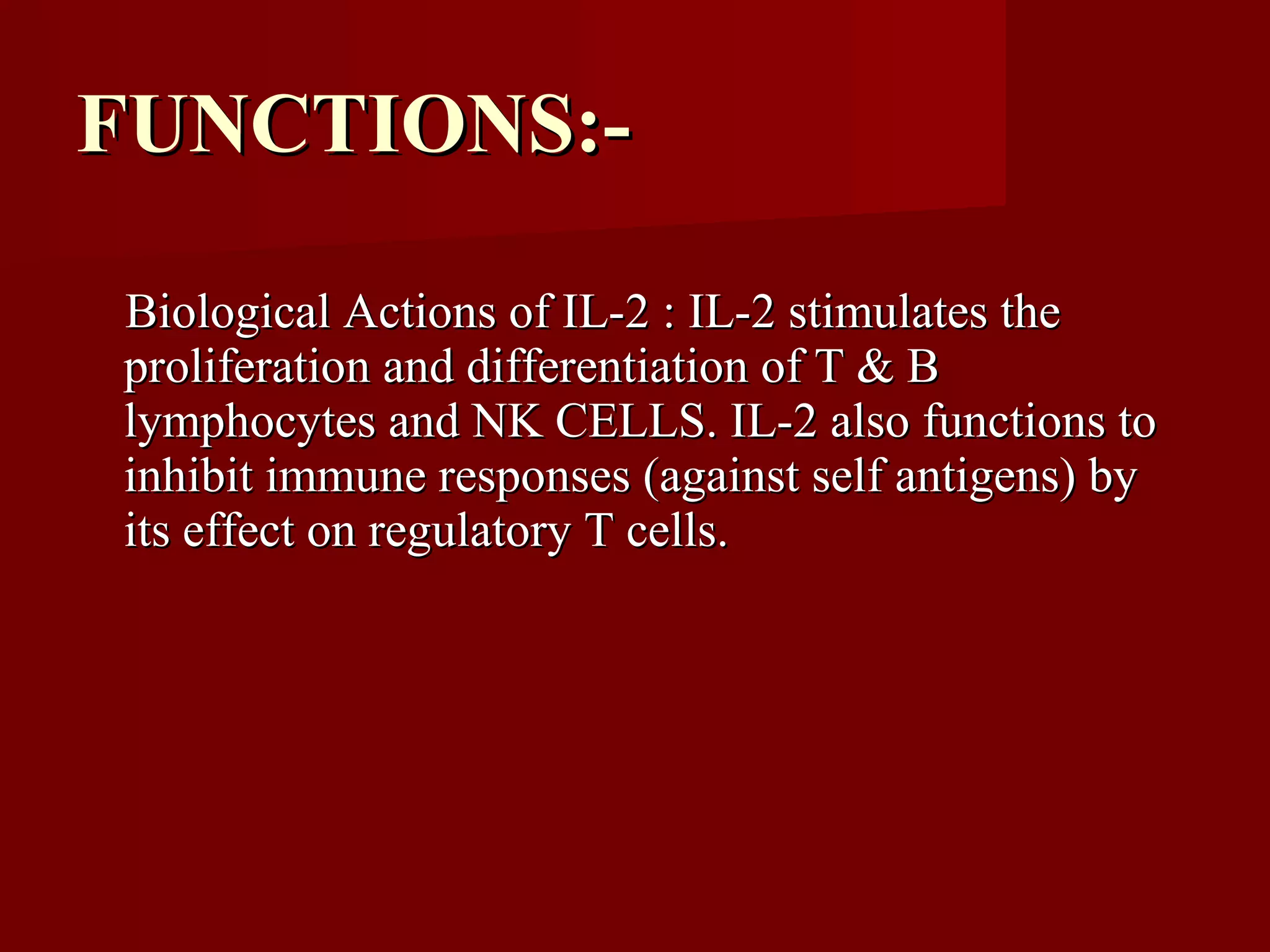 Biological Actions of IL-2 : IL-2 stimulates theBiological Actions of IL-2 : IL-2 stimulates the
proliferation and differentiation of T & Bproliferation and differentiation of T & B
lymphocytes and NK CELLS. IL-2 also functions tolymphocytes and NK CELLS. IL-2 also functions to
inhibit immune responses (against self antigens) byinhibit immune responses (against self antigens) by
its effect on regulatory T cells.its effect on regulatory T cells.
FUNCTIONS:-FUNCTIONS:-
 