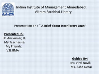 Indian Institute of Management Ahmedabad 
Vikram Sarabhai Library 
Presentation on : ‘’ A Brief about Interlibrary Loan’’ 
Presented To: 
Dr. Anilkumar, H. 
My Teachers & 
My Friends. 
VSL IIMA 
Guided By: 
Mr. Viral Navik 
Ms. Asha Desai 
 