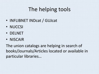 The helping tools 
• INFLIBNET INDcat / GUJcat 
• NUCCSI 
• DELNET 
• NISCAIR 
The union catalogs are helping in search of 
books/Journals/Articles located or available in 
particular libraries… 
 