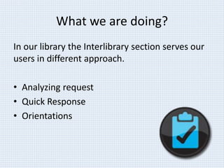 What we are doing? 
In our library the Interlibrary section serves our 
users in different approach. 
• Analyzing request 
• Quick Response 
• Orientations 
 