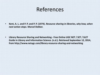 References 
• Kent, A. L. and P. P. and P. P. (1974). Resource sharing in libraries, why how, when 
next action steps. Marcel Dekker. 
• Library Resource Sharing and Networking - Free Online UGC NET / SET / SLET 
Guide in Library and Information Science. (n.d.). Retrieved September 12, 2014, 
from http://www.netugc.com/library-resource-sharing-and-networking 
 