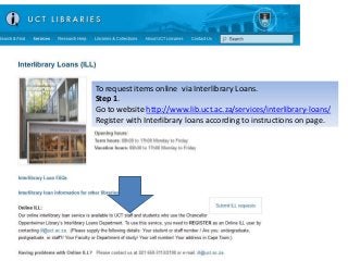 To request items online via Interlibrary Loans.
Step 1.
Go to website http://www.lib.uct.ac.za/services/interlibrary-loans/
Register with Interlibrary loans according to instructions on page.
 