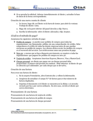 Prácticas de Word 2010 Básico
UPDATING PEOPLE
Derechos ReservadosEntrenamiento Informático Avanzado S.A. de C.V.
 Si se aprueba la solicitud, informe inmediatamente al cliente y actualice la base
de datos de la forma correspondiente.
Creación de una nueva cuenta de cliente
1. In Access, haga clic en Cliente en la barra de iconos para abrir la ventana
Trabajo de cliente: Lista.
2. Haga clic en la parte inferior del panel derecho y elija Nuevo.
3. Escriba la información sobre el cliente adecuada y elija Aceptar.
¿Cuál es el método de pago?
Aceptamos los siguientes métodos de pago:
 Pedido de compra: se pueden usar pedidos de compra para todas las
organizaciones con financiación pública sin una comprobación de crédito. Debe
comprobarse el crédito de todas las demás empresas antes de que puedan
enviarnos un pedido de compra. Los clientes deben enviar los pedidos de compra
en el momento del servicio. Los archivaremos como una promesa de pago.
 Neto 30: a menos que se haya dispuesto previamente, se requiere a todas las
organizaciones que paguen los pedidos de compra en neto 30.
 Tarjeta de crédito: Aceptamos American Express, Discover, Visa y MasterCard.
 Cheque personal: un cliente que pague con un cheque personal debe
proporcionar el número del permiso de conducir. Debe informar al cliente de que
se cobrarán 25 € adicionales por cada cheque que se devuelva.
Creación de una factura
Para crear una factura de cliente:
1. En la carpeta Formularios, abra Contrato.doc y rellene la información.
2. Asegúrese de actualizar el campo N.º de factura para evitar números de
factura duplicados.
3. Imprima el documento si el cliente se encuentra en la oficina o si necesita
enviarlo por fax o por correo ordinario. En otro caso, envíelo al cliente por
correo electrónico.
Procesamiento de una factura
Procesamiento de una factura de tarjeta de crédito
Procesamiento de una factura de pedido de compra
Procesamiento de una factura de cheque personal
 