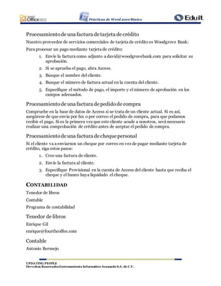 Prácticas de Word 2010 Básico
UPDATING PEOPLE
Derechos ReservadosEntrenamiento Informático Avanzado S.A. de C.V.
Procesamientodeuna factura detarjeta decrédito
Nuestro proveedor de servicios comerciales de tarjeta de crédito es Woodgrove Bank:
Para procesar un pago mediante tarjeta de crédito:
1. Envíe la factura como adjunto a david@woodgrovebank.com para solicitar su
aprobación.
2. Si se aprueba el pago, abra Access.
3. Busque el nombre del cliente.
4. Busque el número de factura actual en la cuenta del cliente.
5. Especifique el método de pago, el importe y el número de aprobación en los
campos adecuados.
Procesamientodeuna factura depedidode compra
Compruebe en la base de datos de Access si se trata de un cliente actual. Si es así,
asegúrese de que envía por fax o por correo el pedido de compra, para que podamos
recibir el pago. Si es la primera vez que este cliente acude a nosotros, será necesario
realizar una comprobación de crédito antes de aceptar el pedido de compra.
Procesamientodeuna factura decheque personal
Si el cliente va a enviarnos un cheque por correo en vez de pagar mediante tarjeta de
crédito, siga estos pasos:
1. Cree una factura de cliente.
2. Envíe la factura al cliente.
3. Especifique Provisional en la cuenta de Access del cliente hasta que reciba el
cheque y el banco haya liquidado el cheque.
CONTABILIDAD
Tenedor de libros
Contable
Programa de contabilidad
Tenedor de libros
Enrique Gil
enrique@fourthcoffee.com
Contable
Antonio Bermejo
 