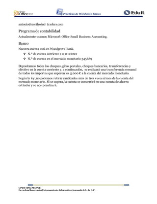 Prácticas de Word 2010 Básico
UPDATING PEOPLE
Derechos ReservadosEntrenamiento Informático Avanzado S.A. de C.V.
antonio@northwind traders.com
Programa de contabilidad
Actualmente usamos Microsoft Office Small Business Accounting.
Banco
Nuestra cuenta está en Woodgrove Bank.
 N.º de cuenta corriente 11111122222
 N.º de cuenta en el mercado monetario 345689
Depositamos todos los cheques, giros postales, cheques bancarios, transferencias y
efectivo en la cuenta corriente y, a continuación, se realizará una transferencia semanal
de todos los importes que superen los 5.000 € a la cuenta del mercado monetario.
Según la ley, no podemos retirar cantidades más de tres veces al mes de la cuenta del
mercado monetario. Si se supera, la cuenta se convertirá en una cuenta de ahorro
estándar y se nos penalizará.
 