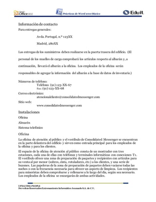 Prácticas de Word 2010 Básico
UPDATING PEOPLE
Derechos ReservadosEntrenamiento Informático Avanzado S.A. de C.V.
Informaciónde contacto
Para entregas generales:
Avda. Portugal, n.º 123XX
Madrid, 280XX
Las entregas de los suministros deben realizarse en la puerta trasera del edificio. (El
personal de los muelles de carga comprobará los artículos respecto al albarán y, a
continuación, llevará el albarán a la oficina. Los empleados de la oficina serán
responsables de agregar la información del albarán a la base de datos de inventario.)
Números de teléfono:
Teléfono: (91) 123-XX-67
Fax: (91) 123-XX-68
Correo electrónico:
atencionalcliente@consolidatedmessenger.com
Sitio web:
www.consolidatedmessenger.com
Instalaciones
Oficina
Almacén
Sistema telefónico
Oficina
La oficina de atención al público y el vestíbulo de Consolidated Messenger se encuentran
en la parte delantera del edificio y sirven como entrada principal para los empleados de
la oficina y para los clientes.
El espacio de la oficina de atención al público consta de un mostrador con tres
estaciones, cada una de ellas con teléfonos y terminales informáticas con conexiones T1.
El vestíbulo ofrece una zona de preparación de paquetes y recipientes con artículos para
su venta al por menor (sobres, cinta, rotuladores, etc.) a los clientes, y una serie de
buzones. Las papeleras de la zona de preparación de paquetes deben vaciarse todas las
noches o con la frecuencia necesaria para ofrecer un aspecto de limpieza. Los recipientes
para minoristas deben comprobarse y rellenarse a lo largo del día, según sea necesario.
Los empleados de la oficina se encargarán de ambas actividades.
 