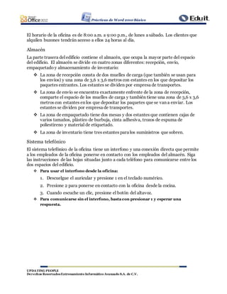 Prácticas de Word 2010 Básico
UPDATING PEOPLE
Derechos ReservadosEntrenamiento Informático Avanzado S.A. de C.V.
El horario de la oficina es de 8:00 a.m. a 9:00 p.m., de lunes a sábado. Los clientes que
alquilen buzones tendrán acceso a ellos 24 horas al día.
Almacén
La parte trasera del edificio contiene el almacén, que ocupa la mayor parte del espacio
del edificio. El almacén se divide en cuatro zonas diferentes: recepción, envío,
empaquetado y almacenamiento de inventario:
 La zona de recepción consta de dos muelles de carga (que también se usan para
los envíos) y una zona de 3,6 x 3,6 metros con estantes en los que depositar los
paquetes entrantes. Los estantes se dividen por empresa de transportes.
 La zona de envío se encuentra exactamente enfrente de la zona de recepción,
comparte el espacio de los muelles de carga y también tiene una zona de 3,6 x 3,6
metros con estantes en los que depositar los paquetes que se van a enviar. Los
estantes se dividen por empresa de transportes.
 La zona de empaquetado tiene dos mesas y dos estantes que contienen cajas de
varios tamaños, plástico de burbuja, cinta adhesiva, trozos de espuma de
poliestireno y material de etiquetado.
 La zona de inventario tiene tres estantes para los suministros que sobren.
Sistema telefónico
El sistema telefónico de la oficina tiene un interfono y una conexión directa que permite
a los empleados de la oficina ponerse en contacto con los empleados del almacén. Siga
las instrucciones de las hojas situadas junto a cada teléfono para comunicarse entre los
dos espacios del edificio.
 Para usar el interfono desde la oficina:
1. Descuelgue el auricular y presione 1 en el teclado numérico.
2. Presione 2 para ponerse en contacto con la oficina desde la cocina.
3. Cuando escuche un clic, presione el botón del altavoz.
 Para comunicarse sin el interfono, basta con presionar 1 y esperar una
respuesta.
 