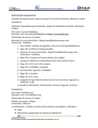 Prácticas de Word 2010 Básico
UPDATING PEOPLE
Derechos ReservadosEntrenamiento Informático Avanzado S.A. de C.V.
Solicitud desuministros
Artículos de papelería para empresas, papel con membrete, facturas, albaranes, recibos
Suministros
Artículos de papelería para empresas, papel con membrete, facturas, albaranes,
recibos
Proveedor: Lucerne Publishing
Dirección web: www.lucernepublishing.comhttp://www.iprint.com/
Información de acceso a la cuenta:
Dirección de correo electrónico: diego@consolidatedmessenger.com
Contraseña: ConsMess
1. Para solicitar artículos de papelería, visite www.lucernepublishing.com.
2. Haga clic en Obtener trabajo guardado.
3. Dirección de correo electrónico: diego@consolidatedmessenger.com
Contraseña: ConsMess
4. Haga clic en Aceptar en la parte inferior de la página.
5. Agregue la solicitud de comprobación láser más reciente al carro.
6. Haga clic en Ver carro de la compra.
7. Haga clic en Modificar contenido.
8. En Contenido, haga clic en Modificar.
9. Haga clic en Aceptar.
10.Haga clic en Ir a caja.
11. Asegúrese de que todos los datos de envío son correctos y haga clic en
Continuar a caja.
12. Escriba la información de facturación correcta y haga clic en Enviar.
Suministros
Proveedor: Fabrikam, Inc.
Dirección web: www.fabrikam.com
Información de acceso a la cuenta:
Nombre de usuario: DiegoA
Contraseña: CMess01
A continuación, se incluye una lista de los artículos que pedimos a Fabrikam:
 Cajas
 Material de empaquetado de espuma de poliestireno
 