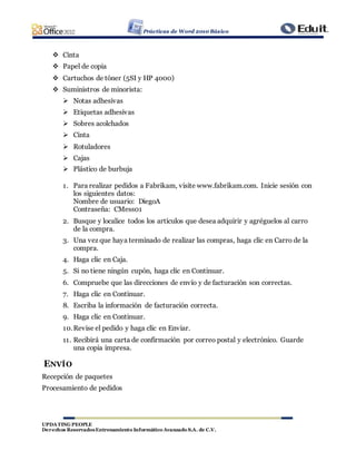 Prácticas de Word 2010 Básico
UPDATING PEOPLE
Derechos ReservadosEntrenamiento Informático Avanzado S.A. de C.V.
 Cinta
 Papel de copia
 Cartuchos de tóner (5SI y HP 4000)
 Suministros de minorista:
 Notas adhesivas
 Etiquetas adhesivas
 Sobres acolchados
 Cinta
 Rotuladores
 Cajas
 Plástico de burbuja
1. Para realizar pedidos a Fabrikam, visite www.fabrikam.com. Inicie sesión con
los siguientes datos:
Nombre de usuario: DiegoA
Contraseña: CMess01
2. Busque y localice todos los artículos que desea adquirir y agréguelos al carro
de la compra.
3. Una vez que haya terminado de realizar las compras, haga clic en Carro de la
compra.
4. Haga clic en Caja.
5. Si no tiene ningún cupón, haga clic en Continuar.
6. Compruebe que las direcciones de envío y de facturación son correctas.
7. Haga clic en Continuar.
8. Escriba la información de facturación correcta.
9. Haga clic en Continuar.
10.Revise el pedido y haga clic en Enviar.
11. Recibirá una carta de confirmación por correo postal y electrónico. Guarde
una copia impresa.
ENVÍO
Recepción de paquetes
Procesamiento de pedidos
 