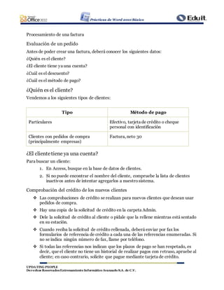 Prácticas de Word 2010 Básico
UPDATING PEOPLE
Derechos ReservadosEntrenamiento Informático Avanzado S.A. de C.V.
Procesamiento de una factura
Evaluación de un pedido
Antes de poder crear una factura, deberá conocer los siguientes datos:
¿Quién es el cliente?
¿El cliente tiene ya una cuenta?
¿Cuál es el descuento?
¿Cuál es el método de pago?
¿Quién es el cliente?
Vendemos a los siguientes tipos de clientes:
Tipo Método de pago
Particulares Efectivo, tarjeta de crédito o cheque
personal con identificación
Clientes con pedidos de compra
(principalmente empresas)
Factura, neto 30
¿El clientetiene ya una cuenta?
Para buscar un cliente:
1. En Access, busque en la base de datos de clientes.
2. Si no puede encontrar el nombre del cliente, compruebe la lista de clientes
inactivos antes de intentar agregarlos a nuestrosistema.
Comprobación del crédito de los nuevos clientes
 Las comprobaciones de crédito se realizan para nuevos clientes que desean usar
pedidos de compra.
 Hay una copia de la solicitud de crédito en la carpeta Admin.
 Dele la solicitud de crédito al cliente o pídale que la rellene mientras está sentado
en su estación.
 Cuando reciba la solicitud de crédito rellenada, deberá enviar por fax los
formularios de referencia de crédito a cada una de las referencias enumeradas. Si
no se indica ningún número de fax, llame por teléfono.
 Si todas las referencias nos indican que los plazos de pago se han respetado, es
decir, que el cliente no tiene un historial de realizar pagos con retraso, apruebe al
cliente; en caso contrario, solicite que pague mediante tarjeta de crédito.
 