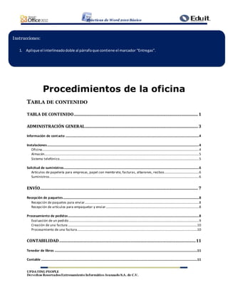 Prácticas de Word 2010 Básico
UPDATING PEOPLE
Derechos ReservadosEntrenamiento Informático Avanzado S.A. de C.V.
Procedimientos de la oficina
TABLA DE CONTENIDO
TABLA DE CONTENIDO...............................................................................................................1
ADMINISTRACIÓN GENERAL.....................................................................................................3
Información de contacto ...............................................................................................................................................................4
Instalaciones.....................................................................................................................................................................................4
Oficina...........................................................................................................................................................................................4
Almacén........................................................................................................................................................................................5
Sistema telefónico......................................................................................................................................................................5
Solicitud de suministros.................................................................................................................................................................6
Artículos de papelería para empresas, papel con membrete, facturas, albaranes, recibos.........................................6
Suministros..................................................................................................................................................................................6
ENVÍO.............................................................................................................................................7
Recepción de paquetes..................................................................................................................................................................8
Recepción de paquetes para enviar........................................................................................................................................8
Recepción de artículos para empaquetar y enviar...............................................................................................................8
Procesamiento de pedidos............................................................................................................................................................8
Evaluación de un pedido...........................................................................................................................................................9
Creación de una factura ..........................................................................................................................................................10
Procesamiento de una factura...............................................................................................................................................10
CONTABILIDAD..........................................................................................................................11
Tenedor de libros ..........................................................................................................................................................................11
Contable ..........................................................................................................................................................................................11
Instrucciones:
1. Aplique el interlineadodoble al párrafoque contiene el marcador “Entregas”.
 