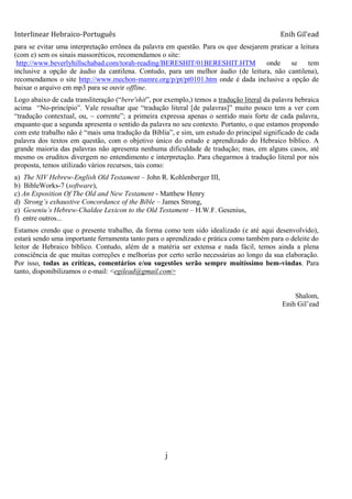 Interlinear Hebraico-Português Enih Gil’ead
j
para se evitar uma interpretação errônea da palavra em questão. Para os que desejarem praticar a leitura
(com e) sem os sinais massoréticos, recomendamos o site:
http://www.beverlyhillschabad.com/torah-reading/BERESHIT/01BERESHIT.HTM onde se tem
inclusive a opção de áudio da cantilena. Contudo, para um melhor áudio (de leitura, não cantilena),
recomendamos o site http://www.mechon-mamre.org/p/pt/pt0101.htm onde é dada inclusive a opção de
baixar o arquivo em mp3 para se ouvir offline.
Logo abaixo de cada transliteração (“bere'shit”, por exemplo,) temos a tradução literal da palavra hebraica
acima “No-princípio”. Vale ressaltar que “tradução literal [de palavras]” muito pouco tem a ver com
“tradução contextual, ou, ~ corrente”; a primeira expressa apenas o sentido mais forte de cada palavra,
enquanto que a segunda apresenta o sentido da palavra no seu contexto. Portanto, o que estamos propondo
com este trabalho não é “mais uma tradução da Bíblia”, e sim, um estudo do principal significado de cada
palavra dos textos em questão, com o objetivo único do estudo e aprendizado do Hebraico bíblico. A
grande maioria das palavras não apresenta nenhuma dificuldade de tradução; mas, em alguns casos, até
mesmo os eruditos divergem no entendimento e interpretação. Para chegarmos à tradução literal por nós
proposta, temos utilizado vários recursos, tais como:
a) The NIV Hebrew-English Old Testament – John R. Kohlenberger III,
b) BibleWorks-7 (software),
c) An Exposition Of The Old and New Testament - Matthew Henry
d) Strong‟s exhaustive Concordance of the Bible – James Strong,
e) Geseniu‟s Hebrew-Chaldee Lexicon to the Old Testament – H.W.F. Gesenius,
f) entre outros...
Estamos crendo que o presente trabalho, da forma como tem sido idealizado (e até aqui desenvolvido),
estará sendo uma importante ferramenta tanto para o aprendizado e prática como também para o deleite do
leitor de Hebraico bíblico. Contudo, além de a matéria ser extensa e nada fácil, temos ainda a plena
consciência de que muitas correções e melhorias por certo serão necessárias ao longo da sua elaboração.
Por isso, todas as críticas, comentários e/ou sugestões serão sempre muitíssimo bem-vindas. Para
tanto, disponibilizamos o e-mail: <egilead@gmail.com>
Shalom,
Enih Gil‟ead
 