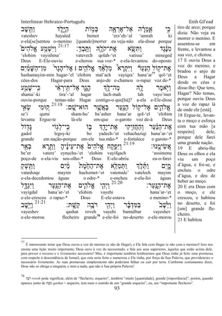Interlinear Hebraico-Português Enih Gil’ead
93
‫ֶב‬‫ש‬ֵָ֣ ַ‫ו‬ ‫ֶד‬‫ל‬ִָ֑‫ׁא‬ַ‫ה‬ ‫ֹות‬ ָ֣‫ְמ‬‫ֺא‬ ‫ה‬ִֶׁ֖‫א‬ ְ‫ֶר‬‫א‬‫ַאל־‬ ‫ה‬ ָֹ֔‫ְר‬‫מ‬ָ ָֽ‫א‬ ‫ָ֣י‬ִ‫׃א‬
vateshev hayaled bemot „erə‟eh-„al „amrah ki
e-ela[se]sentou o-menino [quando]morrer eu veja-não ela-disse porque
‫ְ׃‬‫ׂא‬ְ‫ב‬ָֽ ֵ ַ‫ו‬ ‫ִֽׁ֖א‬ָ‫ֹל‬ ‫ֶת־ק‬‫א‬ ‫א‬ֵָ֥‫ש‬ִ ַ‫ו‬ ‫ֶד‬‫ג‬ ֶֹ֔‫׆א‬ִ‫מ‬21:17
֮‫ִים‬‫ה‬‫ֱֹל‬‫א‬ ‫ע‬ַָ֣‫ְמ‬‫ש‬ִ‫ׁא‬ַ‫ו‬
„elohim vayishma‟ vatevech qolah-„et vatissa‟ mineged
Deus E-Ele-ouviu e-chorou sua voz-* e-ela-levantou do-oposto
‫ִם‬‫י‬ ַֹ֔‫מ‬ָ‫ש‬ַ‫ה‬‫ִן־‬‫מ‬ ֹ֙‫ר‬ָ‫ג‬ָ‫ה‬‫ֶל־‬‫א‬ ‫׀‬ ‫ים‬ִִ֤‫ֱֹלה‬‫א‬ ‫ְך‬ ַָ֨‫א‬ְ‫ל‬ַ‫מ‬ ֩‫א‬ ָ‫ְר‬‫ק‬ִ‫ׁא‬ַ‫ו‬ ‫ַר‬‫ע‬ַ‫׆א‬ַ‫ה‬ ‫ֹול‬ ָ֣‫ֶת־ק‬‫א‬
hashamayim-min hagar-„el „elohim mal‟ach vayiqra‟ hana‟ar77
qol-„et
céus-dos Hagar-para Deus anjo-de e-chamou o-rapaz voz de-*
‫ע‬ַַּ֧‫ָמ‬‫ש‬‫ָֽי־‬ ִ‫׃א‬ ‫י‬ ִֹ֔‫א‬ ְ‫יר‬ִָ֣ ‫ַאל־‬ ‫ִ֑ר‬ָ‫ָג‬‫ה‬ ‫ְָ֣ך‬ָ‫ַה־ׄא‬‫מ‬ ‫ִֽׁ֖א‬ָ‫ל‬ ‫ֶר‬‫מ‬‫ֵ֥א‬ֹ ‫ַׁא‬‫ו‬
shama‟-ki tira‟-„al hagar lach-mah lah vayo‟mer
ouviu-porque temas-não Hagar contigo-o que[há]? a-ela e-Ele-disse
‫ָֽם׃‬ ָ‫ה־אא־ש‬ ‫ר‬ֵֶ֥‫ֲש‬‫א‬ַ‫ֺא‬ ‫ַר‬‫ע‬ִַׁ֖‫ַ׆א‬‫ה‬ ‫ֹול‬ ֵ֥‫ֶל־ק‬‫א‬ ‫ִ֛ים‬ִ‫ֱֹלה‬‫א‬21:18
‫י‬ִָ֣‫ְא‬‫ׂש‬ ‫ִי‬‫מ‬‫־א‬ ֵ֚‫ק‬
se‟i qumi sham-hu‟ ba‟asher hana‟ar qol-„el „elohim
levanta Ergue-te lá-ele em-que o-garoto voz de-à Deus
‫ֹול‬ ִׁ֖‫ָד‬‫ֻא‬ ‫ֹוי‬ֵ֥‫ְג‬‫ל‬‫ָֽי־‬ ִ‫׃א‬ ‫ֹו‬ ִ֑‫ֺא‬ ‫ְך‬ ִֵׁ֖‫ָד‬‫י‬‫ֶת־‬‫א‬ ‫ִי‬‫ק‬‫ֵ֥י‬ִ‫ז‬ֲ‫ח‬ַ‫ה‬ְ‫ו‬ ‫ַר‬‫ע‬ ַֹ֔‫׆א‬ַ‫ה‬‫ֶת־‬‫א‬
gadol legoy-ki bo yadech-„et vehachaziqi hana‟ar-„et
grande em nação-porque em-ele tua mão-* e-fortalece o garoto-*
‫ָֽ׆א־א׃‬ ֶ‫ִימ‬‫ׂש‬ֲ‫א‬21:19
‫ר‬ֵָ֣‫ְא‬‫ֺא‬ ‫א‬ ֶ‫ר‬ ִֵׁ֖ ַ‫ו‬ ָ‫ה‬‫י‬ ֶֹ֔‫נ‬‫ֵי‬‫ע‬‫ֶת־‬‫א‬ ֹ֙‫ִים‬‫ה‬‫ֱֹל‬‫א‬ ‫ח‬ ִַ֤‫ְק‬‫פ‬ִ‫ׁא‬ַ‫ו‬
be‟er vatere‟ eynecha-„et „elohim vayifqach „assimenu
poço-de e-ela-viu seu-olho-* Deus E-ele-abriu eu-o-farei
ְ‫ק‬ְ‫ש‬ ִַׁ֖ ַ‫ו‬ ‫ִם‬‫י‬ ַֹ֔‫מ‬ ֹ֙‫ת‬ֶ‫מ‬ֵֹ֙‫ח‬ַ‫ה‬‫ֶת־‬‫א‬ ‫ִ֤א‬ֵ‫ַׄא‬‫מ‬ְ ַ‫ו‬ ‫ְֶך‬‫ל‬ֵ ַ‫ו‬ ‫ִם‬‫י‬ִָ֑‫מ‬
vatashəqe mayim hachemet-„et vatemale‟ vatelech mayim
e-ela-decedentou águas o odre-* e-encheu e-ela-foi águas
‫ַר׃‬‫ע‬ָֽ ָ‫ַ׆א‬‫ה‬‫ֶת־‬‫א‬21:20
‫ל‬ִָ֑‫ְּא‬‫ג‬ִ‫ׁא‬ַ‫ו‬ ‫ַר‬‫ע‬ִַׁ֖‫ַ׆א‬‫ה‬‫ֶת־‬‫א‬ ‫ִ֛ים‬ִ‫ֱֹלה‬‫א‬ ‫י‬ִַּ֧‫ְה‬‫י‬ַ‫ו‬
vayigdal hana‟ar-„et „elohim vayehi hana‟ar-„et
e-ele-cresceu o rapaz-* Deus E-ele-estava o menino-*
‫ָֽת׃‬ ָ‫ַש‬‫ק‬ ‫ֵ֥ה‬ֶ‫ֹב‬ ‫ר‬ ‫י‬ִִׁ֖‫ְה‬‫י‬ַ‫ו‬ ‫ר‬ ָֹ֔‫ֺא‬ְ‫ִד‬‫ׅא‬ַ‫ֺא‬ ֹ֙‫ב‬ֶ‫ש‬ֵֹ֙‫ׁא‬ַ‫ו‬21:21
‫ֶב‬‫ש‬ִֵׁ֖‫ׁא‬ַ‫ו‬
vayeshev qashat roveh vayehi bamidbar vayeshev
e-ele-morou flecheiro grande78
e-ele-foi no-deserto e-ele-morou
tiro de arco; porque
dizia: Não veja eu
morrer o menino. E
assentou-se em
frente, e levantou a
sua voz, e chorou.
17 E ouviu Deus a
voz do menino, e
bradou o anjo de
Deus a Hagar
desde os céus e
disse-lhe: Que tens,
Hagar? Não temas,
porque ouviu Deus
a voz do rapaz lá
de onde ele [está].
18 Ergue-te, levan-
ta o moço e esforça
com tua mão [a
respeito] dele,
porque dele farei
uma grande nação.
19 E abriu-lhe
Deus os olhos e ela
viu um poço
d‟água, e foi-se, e
encheu o odre
d‟água, e deu de
beber ao moço.
20 E era Deus com
o moço, e ele
cresceu, e habitou
no deserto, e foi
[um] grande fle-
cheiro.
21 E habitou
77
È interessante notar que Deus ouviu a voz do menino (e não de Hagar), e Ele fala com Hagar (e não com o menino)! Isso nos
ensina uma lição muito importante; Deus ouve à voz do necessitado, e fala aos seus superiores, àqueles que estão acima dele,
para prover o recurso e o livramento necessário! Mas, é importante também lembrarmos que Deus tinha já feito uma promessa
com respeito à descendência de Ismael, que esta seria forte e numerosa e Ele tinha, por força da Sua Palavra, que providenciar o
necessário livramento. As suas promessas simplesmente não poderiam falhar ou cair por terra. Conforme costumamos dizer,
Deus não se obriga a ninguém, e nem a nada, que não à Sua própria Palavra!
78
‫ֶה‬‫ב‬ֹ ‫ר‬ roveh pode significar, além de “flecheiro, arqueiro”, também “muito [quantidade], grande [importância]”; porém, quando
aparece junto de ‫ת‬ָ‫קַש‬ qashat = arqueiro, tem mais o sentido de um “grande arqueiro”, ou, um “importante flecheiro”.
 