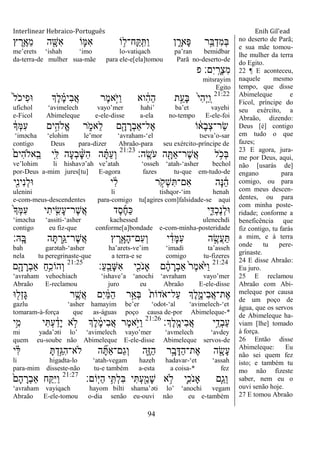 Interlinear Hebraico-Português Enih Gil’ead
94
‫ץ‬ ֶ‫ֵ֥ר‬ֶ‫ֵא‬‫מ‬ ‫ה‬ ִָׁ֖‫ִש‬‫א‬ ‫ֹו‬ ִ֛‫ִׅא‬‫א‬ ‫ֹו‬ ֵ֥‫ָֽח־ל‬ ַ ָֽ ִ ַ‫ו‬ ‫ן‬ ִָ֑‫ָאר‬‫פ‬ ‫ר‬ַָ֣‫ֺא‬ְ‫ִד‬‫מ‬ְ‫ֺא‬
me‟erets „ishah „imo lo-vatiqach pa‟ran bemidbar
da-terra-de mulher sua-mãe para ele-e[ela]tomou Parã no-deserto-de
‫פ‬ ‫ִם׃‬‫י‬ָֽ ָ‫ְר‬‫צ‬ִ‫מ‬
mitsrayim
Egito
21:22
ֹ֙‫ל‬ֹ ‫ִיכ‬‫פ‬‫־א‬ ‫ְֶך‬‫ל‬ ֶָ֗‫מ‬‫ִי‬‫ב‬ֲ‫א‬ ‫ֶר‬‫מ‬‫ָ֣א‬ֹ ‫ַׁא‬‫ו‬ ‫וא‬ ִֹ֔‫ה‬ַ‫ה‬ ‫ת‬ֵָ֣‫ָע‬‫ֺא‬ ֹ֙‫י‬ִ‫ה‬ְ‫י‬ַ ָֽ‫ו‬
ufichol „avimelech vayo‟mer hahi‟ ba‟et vayehi
e-Ficol Abimeleque e-ele-disse a-ela no-tempo E-ele-foi
ֹ֔‫ְָך‬‫ׅא‬ִ‫ע‬ ‫ים‬ִָ֣‫ֱֹלה‬‫א‬ ‫ר‬ ִֹ֑ ‫ֵאמ‬‫ל‬ ‫ם‬ִָׁ֖‫ה‬ ָ‫ְר‬‫ב‬‫ֶל־ַא‬‫א‬ ‫ֹו‬ ֹ֔‫ָא‬‫ב‬ְ‫צ‬‫ַר־‬‫ׂש‬
„iməcha „elohim le‟mor „avraham-„el tseva‟o-sar
contigo Deus para-dizer Abraão-para seu exército-príncipe de
‫ָֽה׃‬ ֶ‫ֹׂש‬ ‫ע‬ ‫ה‬ ִָׁ֖ ַ‫א‬‫ֶר־‬‫ש‬ֲ‫א‬ ‫ל‬ ֵֹ֥ ‫ְכ‬‫ֺא‬21:23
ֹ֙‫ִים‬‫ה‬‫ָֽאֹל‬ ֵ‫ב‬ ‫ִ֤י‬ִ‫ׄא‬ ‫ָה‬‫ע‬ְ‫ב‬ ָָ֨‫ש‬ִ‫ה‬ ‫ה‬ ָָ֗ ַ‫ע‬ְ‫ו‬
ve‟lohim li hishavə‟ah ve‟atah „osseh „atah-„asher bechol
por-Deus a-mim jures[tu] E-agora fazes tu-que em-tudo-de
‫ִׁ֖י‬ִ‫נ‬‫ִי‬‫נ‬ְ‫ל‬‫־א‬ ‫י‬ ִֹ֔‫ל‬ ‫ר‬ ָֹ֣ ‫ְק‬‫ש‬ִ ‫ִם־‬‫א‬ ‫ָה‬‫׆א‬ ֵֹ֔‫ה‬
ulenini li tishqor-„im henah
e-com-meus-descendentes para-comigo tu[agires com]falsidade-se aqui
ֹ֙‫ָך‬ְ‫ׅא‬ִ‫ע‬ ‫י‬ִ‫ית‬ ִִ֤‫ָׂש‬‫ע‬‫ֶר־‬‫ש‬ֲ‫א‬ ‫ֶד‬‫ס‬ֶ‫ח‬ַ‫׃א‬ ‫י‬ִִ֑‫ְּא‬‫כ‬ֶ‫נ‬ְ‫ל‬‫־א‬
„iməcha „assiti-„asher kachessed ulenechdi
contigo eu fiz-que conforme[a]bondade e-com-minha-posteridade
‫ָֽֽא׃‬ ָ‫ֺא‬ ‫ה‬ָ ְ‫ֵ֥ר‬ַ‫ֶר־ֻא‬‫ש‬ֲ‫א‬ ‫ץ‬ ֶ‫ר‬ִָׁ֖‫ָא‬‫ה‬‫ִם־‬‫ע‬ְ‫ו‬ ‫י‬ ִֹ֔‫ָד‬‫ׅא‬ִ‫ע‬ ‫ה‬ ֶָ֣‫ֲׂש‬‫ע‬ַ
bah garətah-„asher ha‟arets-ve‟im „imadi ta‟asseh
nela tu peregrinaste-que a terra-e se comigo tu-fizeres
21:24
‫ַ׃‬‫ע‬ָֽ ֵ‫ָב‬‫ש‬ִ‫א‬ ‫י‬ִִׁ֖‫ֹכ‬ ‫ָאנ‬ ‫ם‬ ָֹ֔‫ה‬ ָ‫ְר‬‫ב‬‫ַא‬ ֹ֙‫ר‬ֶ‫מ‬‫ֹ֙א‬ֹ ‫ַׁא‬‫ו‬21:25
‫ם‬ִָׁ֖‫ה‬ ָ‫ְר‬‫ב‬‫ַא‬ ַ‫ח‬ִֵ֥‫ְהֹוכ‬‫ו‬
„avraham vehochiach „ishave‟a „anochi „avraham vayo‟mer
Abraão E-reclamou juro eu Abraão E-ele-disse
‫־א‬ ִׁ֖‫ְל‬‫ז‬ָ‫ֻא‬ ‫ר‬ֵֶ֥‫ֲש‬‫א‬ ‫ִם‬‫י‬ ַֹ֔‫ׅא‬ַ‫ה‬ ‫ר‬ֵָ֣‫ְא‬‫ֺא‬ ֹ֙‫ת‬‫ֹדֹו‬ ‫ַל־א‬‫ע‬ ‫ְֶך‬‫ל‬ִֶ֑‫ִימ‬‫ב‬ֲ‫א‬‫ֶת־‬‫א‬
gazlu „asher hamayim be‟er „odot-„al „avimelech-„et
tomaram-à-força que as-águas poço causa de-por Abimeleque-*
‫ְֶך׃‬‫ל‬ָֽ ֶ‫ִימ‬‫ב‬ֲ‫א‬ ‫י‬ֵֵ֥‫ְד‬‫ב‬ַ‫ע‬21:26
‫ֵ֥י‬ִ‫מ‬ ‫י‬ִ ְ‫ע‬ ַֹ֔‫ָד‬‫י‬ ‫א‬ ָ֣‫ֹל‬ ‫ְֶך‬‫ל‬ ֶֹ֔‫מ‬‫ִי‬‫ב‬ֲ‫א‬ ‫ֶר‬‫מ‬‫ָ֣א‬ֹ ‫ַׁא‬‫ו‬
mi yada‟əti lo‟ „avimelech vayo‟mer „avmelech „avdey
quem eu-soube não Abimeleque E-ele-disse Abimeleque servos-de
‫י‬ ִָ֗‫ׄא‬ ָ ְ‫ָ֣ד‬ַ‫ִֻא‬‫ה‬‫ֹלא־‬ ‫ה‬ ִָ֞ ַ‫א‬‫ַם־‬‫ג‬ְ‫ו‬ ‫ִ֑ה‬ֶ‫ֿא‬ַ‫ה‬ ‫ר‬ָָ֣‫ב‬ָ‫ַּא‬‫ה‬‫ֶת־‬‫א‬ ‫ה‬ ִָׁ֖‫ָׂש‬‫ע‬
li higadta-lo „atah-vegam hazeh hadavar-„et „assah
para-mim disseste-não tu-e também a-esta a coisa-* fez
‫ֹום׃‬ָֽ‫ׁא‬ַ‫ה‬ ‫י‬ִֵ֥ ְ‫ל‬ִ‫ֺא‬ ‫י‬ִ ְ‫ע‬ִַׁ֖‫ָמ‬‫ש‬ ‫א‬ ֵ֥‫ֹל‬ ‫ִ֛י‬ִ‫ֹכ‬ ‫ָאנ‬ ‫ַּ֧ם‬ַ‫ְג‬‫ו‬21:27
ֹ֙‫ָם‬‫ה‬ ָ‫ְר‬‫ב‬‫ַא‬ ‫ח‬ִַ֤ ִ‫ׁא‬ַ‫ו‬
„avraham vayiqach hayom bilti shama‟əti lo‟ „anochi vegam
Abraão E-ele-tomou o-dia senão eu-ouvi não eu e-também
no deserto de Parã;
e sua mãe tomou-
lhe mulher da terra
do Egito.
22 ¶ E aconteceu,
naquele mesmo
tempo, que disse
Abimeleque e
Ficol, príncipe do
seu exército, a
Abraão, dizendo:
Deus [é] contigo
em tudo o que
fazes;
23 E agora, jura-
me por Deus, aqui,
não [usarás de]
engano para
comigo, ou para
com meus descen-
dentes, ou para
com minha poste-
ridade; conforme a
beneficência que
fiz contigo, tu farás
a mim, e à terra
onde tu pere-
grinaste.
24 E disse Abraão:
Eu juro.
25 E reclamou
Abraão com Abi-
meleque por causa
de um poço de
água, que os servos
de Abimeleque ha-
viam [lhe] tomado
à força.
26 Então disse
Abimeleque: Eu
não sei quem fez
isto; e também tu
mo não fizeste
saber, nem eu o
ouvi senão hoje.
27 E tomou Abraão
 