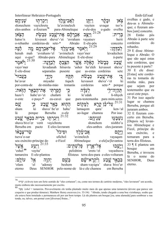 Interlinear Hebraico-Português Enih Gil’ead
95
‫ם‬ִֶׁ֖‫ֵיה‬‫נ‬ְ‫ש‬ ‫־א‬ ֵ֥‫ת‬ ְ‫ְר‬‫כ‬ִ‫ׁא‬ַ‫ו‬ ‫ְֶך‬‫ל‬ִֶ֑‫ִימ‬‫ב‬ֲ‫א‬ַ‫ל‬ ‫ן‬ ִֵׁ֖ ִ‫ׁא‬ַ‫ו‬ ‫ר‬ ָֹ֔‫ק‬ָ‫ב‬‫־א‬ ‫אן‬ ָֹ֣ ‫צ‬
shənechem vayichretu la‟avimelech vayiten uvaqar tso‟n
eles-ambos e-fizeram79
para-Abimeleque e-ele-deu e-gado ovelha
‫ית׃‬ָֽ ִ‫ְר‬‫ֺא‬21:28
‫אן‬ ִֹׁ֖ ‫ַצ‬‫ה‬ ‫ת‬ ֵֹ֥ ‫ְׂש‬‫ב‬ִ‫׃א‬ ‫ַע‬‫ב‬ִֶ֛‫ֶת־ש‬‫א‬ ‫ם‬ ָָ֗‫ה‬ ָ‫ְר‬‫ב‬‫ַא‬ ‫ָ֣ב‬ֵ‫ַצ‬‫ׁא‬ַ‫ו‬
hatso‟n kivessot sheva‟-„et „avraham vayatsev berit
o-rebanho cordeiras-de sete-* Abraão E-ele-pôs concerto
‫ָֽן׃‬ ֶ‫ה‬ְ‫ַּא‬‫ב‬ְ‫ל‬21:29
‫ָה‬‫׆א‬ ֵָ֗‫ה‬ ‫ה‬ָָ֣‫מ‬ ‫ם‬ִָ֑‫ה‬ ָ‫ְר‬‫ב‬‫ֶל־ַא‬‫א‬ ‫ְֶך‬‫ל‬ִֶׁ֖‫ִימ‬‫ב‬ֲ‫א‬ ‫ֶר‬‫מ‬‫ֵ֥א‬ֹ ‫ַׁא‬‫ו‬
henah mah „avraham-„el „avimelech vayo‟mer levadechen
aqui o-que? Abraão-para Abimeleque E-ele-disse à-parte
‫ָה׃‬‫נ‬ָֽ ָ‫ַּא‬‫ב‬ְ‫ל‬ ָ ְ‫ב‬ִַׁ֖‫ִצ‬‫ה‬ ‫ר‬ֵֶ֥‫ֲש‬‫א‬ ‫ֶה‬‫ׄא‬ ֵֹ֔‫א‬ָ‫ה‬ ֹ֙‫ת‬ֹ ‫ָׂש‬‫ב‬ְ‫׃א‬ ‫ַע‬‫ב‬ ִֶ֤‫ש‬21:30
‫ֶר‬‫מ‬‫א‬ֹ ‫ַׁא‬‫ו‬
vayo‟mer levadanah hitsavta „asher ha‟eleh kevassot sheva‟
E-ele-disse separadas puseste que as-estas cordeiras sete
ֹ֙‫ר‬‫ֲב־א‬‫ע‬ַ‫ֺא‬ ‫י‬ ִִ֑‫ָד‬‫ׁא‬ִ‫מ‬ ‫ח‬ִַׁ֖ ִ ‫ת‬ ֹֹ֔ ‫ָׂש‬‫ב‬ְ‫׃א‬ ‫ַע‬‫ב‬ ֶָ֣‫ֶת־ש‬‫א‬ ‫י‬ ִֵ֚‫׃א‬
ba‟avur miyadai tiqach kevassot sheva‟-„et ki
por-conta-de de-minha-máo tomarás cordeiras sete-* porque
‫ָֹֽאת׃‬ ‫ַֿא‬‫ה‬ ‫ֵ֥ר‬ֵ‫ְא‬‫ֺא‬ַ‫ה‬‫ֶת־‬‫א‬ ‫י‬ִ ְ‫ר‬ִַׁ֖‫ָפ‬‫ח‬ ‫ֵ֥י‬ִ‫׃א‬ ‫ה‬ ָֹ֔‫ֵד‬‫ע‬ְ‫ל‬ ‫ָ֣י‬ִ‫ֶה־ׄא‬‫י‬ְ‫ה‬ָֽ ִ
hazo‟t habe‟er-„et chafarti ki le‟edah li-tihyeh
o-este o poço-* eu-cavei que para-testemunha para mim-seres
21:31
‫ם‬ֵָ֥‫ש‬ ‫ִ֛י‬ִ‫׃א‬ ‫ַע‬‫ב‬ ִָ֑‫ש‬ ‫ר‬ֵָ֣‫ְא‬‫ֺא‬ ‫־אא‬ ִׁ֖‫ַה‬‫ה‬ ‫ֹום‬ ֵ֥‫ָק‬‫ׅא‬ַ‫ל‬ ‫א‬ ִָ֛‫ָר‬‫ק‬ ‫ן‬ ֵָ֗‫׃א‬‫ַל־‬‫ע‬
sham ki shava‟ be‟er hahu‟ lamaqom qara‟ ken-„al
lá porque Berseba o-ele ao-lugar chamou Por isso
‫ָֽם׃‬ ֶ‫ֵיה‬‫נ‬ְ‫ש‬ ‫־א‬ ִׁ֖‫ְע‬‫ֺא‬ְ‫ש‬ִ‫נ‬21:32
‫ַע‬‫ב‬ ִָ֑‫ש‬ ‫ר‬ֵָ֣‫ְא‬‫ב‬ִ‫ֺא‬ ‫ית‬ ִִׁ֖‫ְר‬‫ב‬ ‫־א‬ ֵ֥‫ת‬ ְ‫ְר‬‫כ‬ִ‫ׁא‬ַ‫ו‬
shava bivə‟er verit vayichretu shənehem nishbə‟u
Berseba em pacto E-eles-lavraram eles-ambos eles-juraram
‫ֹו‬ ֹ֔‫ָא‬‫ב‬ְ‫צ‬‫ַר־‬‫ׂש‬ ֹ֙‫ל‬ֹ ‫ִיכ‬‫פ‬‫־א‬ ‫ְֶך‬‫ל‬ ֶָ֗‫מ‬‫ִי‬‫ב‬ֲ‫א‬ ‫ָם‬‫ק‬ָָ֣‫ׁא‬ַ‫ו‬
tseva‟o-sar ufichol „avimelech vayaqam
seu exército-príncipe do e-Ficol Abimeleque e-ele[se]levantou
‫ָֽים׃‬ ִ ְ‫ש‬ִ‫ל‬ְ‫פ‬ ‫ץ‬ ֶ‫ֵ֥ר‬ֶ‫ֶל־א‬‫א‬ ‫ב־א‬ ִֺׁ֖‫ָש‬‫ׁא‬ַ‫ו‬21:33
‫ֶל‬‫ש‬ִֶׁ֖‫א‬ ‫ע‬ֵַ֥‫ִ׀א‬‫ׁא‬ַ‫ו‬
„eshel 80
vayita‟ pelishtim „erets-„el vayashuvu
tamareira E-ele-plantou filisteus terra dos-para e-eles-voltaram
‫ָֽם׃‬ ָ‫עֹול‬ ‫ֵ֥ל‬ֵ‫א‬ ‫ִׁ֖ה‬ָ‫ְהו‬‫י‬ ‫ם‬ֵֵ֥‫ְש‬‫ֺא‬ ‫ם‬ ָֹ֔‫ש‬‫א־‬ ָ‫ְר‬‫ק‬ִָ֨‫ׁא‬ַ‫ו‬ ‫ַע‬‫ב‬ ִָ֑‫ש‬ ‫ר‬ֵָ֣‫ְא‬‫ב‬ִ‫ֺא‬
„olam „el „adonay beshem sham-vayiqra‟ shava bive‟er
eterno Deus SENHOR pelo-nome-de lá-e ele chamou em Berseba
ovelhas e gado, e
deu-as a Abimele-
que; e fizeram am-
bos [um] concerto.
28 Então pôs
Abraão à parte sete
cordeiras do
rebanho.
29 E disse Abime-
leque a Abraão: O
que são aqui estas
sete cordeiras, que
tu puseste à parte?
30 E ele disse:
[Estas] sete cordei-
ras tu tomarás de
minha mão, para
que sejam por
testemunho que eu
cavei este poço.
31 Por isso aquele
lugar se chamou
Berseba, porque ali
juraram ambos.
32 E fizeram con-
certo em Berseba.
[Depois se] levan-
tou Abimeleque e
Ficol, príncipe do
seu exército, e
tornaram para a
terra dos filisteus.
33 ¶ E plantou um
bosque em
Berseba, e invocou
lá o nome do
SENHOR, Deus
eterno.
79
‫ת־א‬ ְ‫ְר‬‫כ‬ִ‫ׁא‬ yichretu tem um forte sentido de “eles cortaram”; ou, como nos termos de cartório moderno, “eles lavraram” um acordo,
muito embora não necessariamente por escrito.
80
‫ל‬ֶ‫אֶש‬ „eshel = tamareira. Provavelmente ele tenha plantado muito mais do que apenas uma tamareira (árvore que parece um
coqueiro e que produz tâmaras). Matthew Henry escreveu (vs. 33-34): “Abraão, tendo chegado a uma boa vizinhança, soube que
ele estava bem instalado e permaneceu ali por um bom tempo. Lá ele plantou um bosque [ou, uma alameda] para sombrear a sua
tenda, ou, talvez, um pomar com [diversas] frutas...”
 
