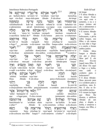 Interlinear Hebraico-Português Enih Gil’ead
97
‫ָֽק׃‬ֹ ‫ח‬ ָ‫ֵר‬‫מ‬22:5
ֹ֙‫ֹה‬ ‫פ‬ ‫ֵ֥ם‬ֶ‫ָכ‬‫ל‬‫ְב־א־‬‫ש‬ ‫יו‬ ָָ֗‫ָר‬‫ע‬ְ‫נ‬‫ֶל־‬‫א‬ ‫ם‬ָ‫ה‬ ָ‫ְר‬‫ב‬‫ַא‬ ‫ֶר‬‫מ‬‫א‬ָֹ֨ ‫ַׁא‬‫ו‬
po lachem-shevu ne‟araiv-„el „avraham vayo‟mer merachoq
aqui vós-ficai moço dele-para Abraão E-ele-disse de-longe
‫ִׁ֖ה‬ֶ‫ֲו‬‫ח‬ַ ְ‫ש‬ָֽ ִ‫נ‬ְ‫ו‬ ‫ה‬ ִֹ֑ ‫ַד־׃א‬‫ע‬ ‫ה‬ִָׁ֖‫ְכ‬‫ל‬ֵ‫נ‬ ‫ַר‬‫ע‬ ַֹ֔‫׆א‬ַ‫ה‬ְ‫ו‬ ‫ָ֣י‬ִ‫נ‬ֲ‫א‬ַ‫ו‬ ‫ֹור‬ ֹ֔‫ֲמ‬‫ח‬ַ‫ה‬‫ָֽם־‬ ִ‫ע‬
venishtachaveh koh-„ad neləchah vehana‟ar va‟ani hahamor-„im
e-adoraremos até-alí [nós]iremos e-o-rapaz e-eu o jumento-com
‫ָֽם׃‬ ֶ‫ֵיכ‬‫ל‬ֲ‫א‬ ‫ָה‬‫ב‬‫־א‬ ֵ֥‫ָש‬‫נ‬ְ‫ו‬22:6
‫ה‬ ָָ֗‫ל‬ֹ ‫ָע‬‫ה‬ ‫ָ֣י‬ֵ‫ֲצ‬‫ע‬‫ֶת־‬‫א‬ ‫ם‬ָ‫ה‬ ָ‫ְר‬‫ב‬‫ַא‬ ‫ח‬ ַָ֨ ִ‫ׁא‬ַ‫ו‬
ha‟olah „atsey-„et „avraham vayiqach „alechem venashuvah
o-sacrifício lenhas de-* Abraão E-ele-tomou para-vós e-voltaremos
‫ש‬ִֵׁ֖‫ָא‬‫ה‬‫ֶת־‬‫א‬ ‫ֹו‬ ֹ֔‫ָד‬‫י‬ְ‫ֺא‬ ‫ח‬ַָ֣ ִ‫ׁא‬ַ‫ו‬ ‫ֹו‬ ֹ֔‫ְנ‬‫ֺא‬ ‫ק‬ָָ֣‫ְח‬‫צ‬ִ‫י‬‫ַל־‬‫ע‬ ֹ֙‫ֶם‬‫ׂש‬ָֹ֙‫ׁא‬ַ‫ו‬
ha‟esh-„et beyado vayiqach beno yitschaq-„al vayassem
o fogo-* em-mão e-ele-tomou seu-filho Isaque-sobre e-ele-colocou
‫ָֽו׃‬ ָ‫ְּא‬‫ח‬ַ‫י‬ ‫ם‬ִֶׁ֖‫ֵיה‬‫נ‬ְ‫ש‬ ‫־א‬ ֵ֥‫ְכ‬‫ל‬ֵ‫ׁא‬ַ‫ו‬ ‫ֶת‬‫ל‬ִֶ֑‫ֲכ‬‫א‬ַ‫ׅא‬ָֽ ַ‫ֶת־ה‬‫א‬ְ‫ו‬22:7
‫ֶר‬‫מ‬‫א‬ָֹ֨ ‫ַׁא‬‫ו‬
vayo‟mer yachədav shəneychem vayeləchu hama‟achelet-ve‟et
E-ele-disse juntamente eles-ambos e-eles[se]foram 82
o cutelo-e
‫ֶר‬‫מ‬‫א‬ִֹׁ֖ ‫ַׁא‬‫ו‬ ‫י‬ ִֹ֔‫ב‬‫ָא‬ ‫ֶר‬‫מ‬‫ָ֣א‬ֹ ‫ַׁא‬‫ו‬ ֹ֙‫ו‬‫ִי‬‫ב‬‫ָא‬ ‫ִ֤ם‬ָ‫ה‬ ָ‫ְר‬‫ב‬‫ֶל־ַא‬‫א‬ ‫ק‬ָ‫ח‬ְ‫צ‬ִ‫י‬
vayo‟mer „avi vayo‟mer „aviv „avraham-„el yitschaq
e-ele-disse meu-pai e-ele-disse pai-dele Abraão-para Isaque
‫ֵ֥ה‬ֵ‫ׁא‬ַ‫א‬ְ‫ו‬ ‫ים‬ ִֹ֔‫צ‬ֵ‫ע‬ָָ֣‫ְה‬‫ו‬ ֹ֙‫ש‬ֵ‫א‬ָ‫ה‬ ‫ִ֤ה‬ֵ‫ִ׆א‬‫ה‬ ‫ֶר‬‫מ‬‫א‬ָֹ֗ ‫ַׁא‬‫ו‬ ‫ִ֑י‬ִ‫נ‬ְ‫ב‬ ‫ָֽי‬ ִ‫׆א‬ֶָ֣‫ִ׆א‬‫ה‬
ve‟ayeh veha‟etsim ha‟esh hineh vayo‟mer veni hineni
e-cadê e-as-lenhas o-fogo eis[que] e-ele-disse meu-filho eis-me[aqui]
‫ָֽה׃‬ ָ‫ֹל‬ ‫ְע‬‫ל‬ ‫ה‬ ִֶׁ֖‫ַש‬‫ה‬22:8
‫ים‬ ִִ֞‫ה‬‫ֱֹל‬‫א‬ ‫ם‬ ָֹ֔‫ה‬ ָ‫ְר‬‫ב‬‫ַא‬ ֹ֙‫ר‬ֶ‫מ‬‫ֹ֙א‬ֹ ‫ַׁא‬‫ו‬
„elohim „avraham vayo‟mer le‟olah hasseh
Deus Abraão E-ele-disse para-o-holocausto o-cordeiro
‫־א‬ ֵ֥‫ְכ‬‫ל‬ֵ‫ׁא‬ַ‫ו‬ ‫ִ֑י‬ִ‫נ‬ְ‫ֺא‬ ‫ִׁ֖ה‬ָ‫ֹל‬ ‫ְע‬‫ל‬ ‫ה‬ִֶ֛‫ַש‬‫ה‬ ‫ֹו‬ ֵ֥‫ֶה־ׄא‬‫א‬ ְ‫ִר‬‫י‬
vayeləchu beni le‟olah hasseh lo-yirə‟eh
e-eles[se]foram meu-filho para-holocausto o-cordeiro para si-ele proverá
‫ָֽו׃‬ ָ‫ְּא‬‫ח‬ַ‫י‬ ‫ם‬ִֶׁ֖‫ֵיה‬‫נ‬ְ‫ש‬22:9
‫ר‬ ֶָ֣‫ֲש‬‫א‬ ֮‫ָקֹום‬‫ׅא‬ַ‫ה‬‫ָֽל־‬ ֶ‫א‬ ‫א־א‬ ָֹ֗ ‫ָב‬‫ׁא‬ַ‫ו‬
„asher hamaqom-„el vayavo‟u yachdav shneyhem
que o lugar-para E-eles-vieram juntamente eles-ambos
ַ‫ח‬ ֵֹ֔‫ֺא‬ְ‫ז‬ִ‫ׅא‬ַ‫ה‬‫ֶת־‬‫א‬ ֹ֙‫ָם‬‫ה‬ ָ‫ְר‬‫ב‬‫ַא‬ ‫ם‬ ִָ֤‫ש‬ ‫ֶן‬‫ב‬ִָ֨‫ׁא‬ַ‫ו‬ ‫ִים‬‫ה‬‫ֱֹל‬‫א‬ָ‫ה‬ ‫ֹו‬ ָ֣‫ַר־ל‬‫מ‬ָֽ ָ‫א‬
hamizbeach-„et „avraham sham vayiven ha‟elohim lo-„amar
o altar-* Abraão lá e-ele-construiu o-Deus a ele-dissera
‫ֶם‬‫ׂש‬ִָ֤‫ׁא‬ַ‫ו‬ ‫ֹו‬ ֹ֔‫ְנ‬‫ֺא‬ ‫ק‬ָָ֣‫ְח‬‫צ‬ִ‫י‬‫ֶת־‬‫א‬ ֹ֙‫ד‬ֹ ‫ֲק‬‫ע‬ַ‫ׁא‬ָֽ ַ‫ו‬ ‫ים‬ִִ֑‫ֵצ‬‫ע‬ָ‫ה‬‫ֶת־‬‫א‬ ‫ְך‬ ִֹׁ֖ ‫ֲר‬‫ע‬ַ‫ׁא‬ָֽ ַ‫ו‬
vayassem beno yitschaq-„et vaya‟aqod ha‟etsim-„et vaya‟aroch
e-ele-colocou seu-filho Isaque-* e-ele-amarrou a lenha-* e-ele-dispôs
de longe.
5 E disse Abraão a
seu moço: Ficai-
vos aqui com o
jumento, e eu e o
moço iremos até
ali; e adoraremos e
tornaremos a vós.
6 E tomou Abraão
a lenha do
holocausto, e pô-la
sobre Isaque, seu
filho; e ele tomou
na sua mão o fogo
e o cutelo, e foram
ambos juntos.
7 Então falou
Isaque a Abraão
seu pai e disse:
Meu pai! E ele
disse: Eis-me
[aqui] meu filho. E
ele disse: Eis aqui
o fogo e a lenha,
mas cadê o
cordeiro para o
holocausto?
8 E disse Abraão:
Deus proverá para
si o cordeiro para o
sacrifício, meu fi-
lho. E eles se fo-
ram ambos juntos.
9 E vieram ao lugar
que Deus lhe
dissera, e edificou
Abraão ali um
altar, e dispôs a
lenha, e amarrou a
Isaque, seu filho, e
o colocou
82
‫ֶת‬‫ל‬ֶ‫כ‬ֲ‫א‬ַ‫ׅא‬ ma‟achelet = “cutelo”, ou, “faca de açougueiro”.
 