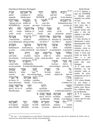 Interlinear Hebraico-Português Enih Gil’ead
99
22:15
‫ִׁ֖ית‬ִ‫נ‬ֵ‫ש‬ ‫ם‬ִָ֑‫ה‬ ָ‫ְר‬‫ב‬‫ֶל־ַא‬‫א‬ ‫ִׁ֖ה‬ָ‫ְהו‬‫י‬ ‫ְֵ֥ך‬ַ‫ְא‬‫ל‬ַ‫מ‬ ‫א‬ ִָ֛‫ְר‬‫ק‬ִ‫ׁא‬ַ‫ו‬
shenit „avraham-„el „adonay mal‟ach vayiqra‟
segunda Abraão-para SENHOR anjo-de E-ele-chamou
‫ִם׃‬‫י‬ָֽ ָ‫ָמ‬‫ש‬ַ‫ה‬‫ִן־‬‫מ‬22:16
‫ִ֑ה‬ָ‫ְהו‬‫י‬‫ֺם־‬‫א‬ְ‫נ‬ ‫י‬ִ ְ‫ע‬ִַׁ֖‫ְֺא‬‫ש‬ִ‫נ‬ ‫ֵ֥י‬ִ‫ֺא‬ ‫ֶר‬‫מ‬‫א‬ֹ ‫ַׁא‬‫ו‬
„adonay-ne‟um nishba‟əti bi vayo‟mer hashamayim-min
SENHOR-diz eu-jurei por-mim E-ele-disse os céus-de
‫א‬ ֵ֥‫ְֹל‬‫ו‬ ‫ה‬ֶֹ֔‫ֿא‬ַ‫ה‬ ‫ר‬ָָ֣‫ב‬ָ‫ַּא‬‫ה‬‫ֶת־‬‫א‬ ָֹ֙‫ֹ֙ית‬ִ‫ׂש‬ָ‫ע‬ ‫ר‬ ִֶ֤‫ֲש‬‫א‬ ‫ַן‬‫ע‬ ֵַ֚‫י‬ ‫י‬ ִָ֗‫׃א‬
velo‟ hazeh hadavar-„et „assita „asher ya‟an ki
e-não a-esta a coisa-* fizeste que porquanto porque
‫ָָֽך׃‬ ֶ‫ִיד‬‫ח‬ְ‫י‬‫ֶת־‬‫א‬ ֵ֥‫ְָך‬‫נ‬ִ‫ֺא‬‫ֶת־‬‫א‬ ָ ְ‫כ‬ ִַׁ֖‫ָׂש‬‫ח‬22:17
ָ֗‫ְָך‬‫כ‬ ֶ‫ָר‬‫ב‬ֲ‫א‬ ‫ְך‬ ֵָ֣‫ָר‬‫ב‬‫ָֽי־‬ ִ‫׃א‬
„avarechəcha varech-ki yechidecha-„et binecha-„et chassachta
eu-te-abençoarei abençoar-Que teu único-* teu filho-* negaste
‫ִם‬‫י‬ ַֹ֔‫מ‬ָ‫ש‬ַ‫ה‬ ‫י‬ֵָ֣‫ְב‬‫כ‬‫ְכֹו‬‫׃א‬ ֹ֙‫ָך‬ֲ‫ע‬ ְ‫ַר‬‫ז‬‫ָֽת־‬ ֶ‫א‬ ‫ה‬ִֶ֤‫ֺא‬ ְ‫ַאר‬ ‫ה‬ ָָ֨‫ֺא‬ ְ‫ַר‬‫ה‬ְ‫ו‬
hashamayim kechochevey zarə‟acha-„et „arbeh veharbah
os-céus como-estrelas-de tua semente-* eu-aumentarei e-aumentar
ֹ֔‫ֲָך‬‫ע‬ ְ‫ַר‬‫ז‬ ‫ש‬ ַָ֣‫ִר‬‫י‬ְ‫ו‬ ‫ִ֑ם‬ָ‫ׁא‬ַ‫ה‬ ‫ָ֣ת‬ַ‫ְפ‬‫ׂש‬‫ַל־‬‫ע‬ ‫ר‬ ִֶׁ֖‫ֲש‬‫א‬ ‫ֹול‬‫ַח‬‫כ‬ְ‫ו‬
zarə‟acha veyirash hayam sefat-„al „asher vechachol
tua-semente e-ele-possuirá o-mar praia de-sobre que e-como-areia
‫ָֽיו׃‬ ָ‫ְב‬‫י‬ֹ ‫א‬ ‫ַר‬‫ע‬ֵַ֥‫ש‬ ‫ת‬ִֵׁ֖‫א‬22:18
ֹ֔‫ֲָך‬‫ע‬ ְ‫ַר‬‫ז‬ְ‫ב‬ ‫־א‬ ָ֣‫כ‬ ֲ‫ָר‬‫ֺא‬ְ‫ִת‬‫ה‬ְ‫ו‬
vezarə‟acha vehitbarachu „oyevayv sha‟ar „et
na-tua-semente E-nela[serão]abençoados teus-inimigos porta de *
ָ ְ‫ע‬ִַׁ֖‫ָמ‬‫ש‬ ‫ר‬ֵֶ֥‫ֲש‬‫א‬ ‫ֶב‬‫ק‬ֵ‫ע‬ ‫ץ‬ ֶ‫ר‬ִָ֑‫ָא‬‫ה‬ ‫ָ֣י‬ֵ‫י‬‫ֻאֹו‬ ‫ל‬ ִֹׁ֖ ‫׃א‬
shama‟ta „asher „eqev 85
ha‟arets goyey kol
ouviste que em-consequência a-terra nações-de tudo-de
‫ָֽי׃‬ ִ‫ֹל‬ ‫ְק‬‫ֺא‬22:19
‫יו‬ ָֹ֔‫ָר‬‫ע‬ְ‫נ‬‫ֶל־‬‫א‬ ֹ֙‫ָם‬‫ה‬ ָ‫ְר‬‫ב‬‫ַא‬ ‫ָב‬‫ש‬ִָ֤‫ׁא‬ַ‫ו‬
ne‟arayv-„el „avraham vayashav beqoli
moço dele-para Abraão E-ele-voltou à-minha-voz
‫ַע‬‫ב‬ ִָ֑‫ש‬ ‫ר‬ֵָ֣‫ְא‬‫ֺא‬‫ֶל־‬‫א‬ ‫ו‬ִָׁ֖‫ְּא‬‫ח‬ַ‫י‬ ‫־א‬ ֵ֥‫ְכ‬‫ל‬ֵ‫ׁא‬ַ‫ו‬ ‫מ־א‬ ִֺ֛‫ָק‬‫ׁא‬ַ‫ו‬
shava‟ be‟er-„el yachdav vayeləchu vayaqimu
Berseba-para juntos e-eles[se]foram e-eles[se]levantaram
‫פ‬ ‫ַע׃‬‫ב‬ָֽ ָ‫ש‬ ‫ֵ֥ר‬ֵ‫ְא‬‫ב‬ִ‫ֺא‬ ‫ם‬ִָׁ֖‫ה‬ ָ‫ְר‬‫ב‬‫ַא‬ ‫ֶב‬‫ש‬ֵֵ֥‫ׁא‬ַ‫ו‬
shava‟ bive‟er „avraham vayeshev
em-Berseba Abraão e-ele-habitou
22:20
‫ם‬ִָׁ֖‫ה‬ ָ‫ְר‬‫ב‬‫ְַא‬‫ל‬ ‫ֵ֥ד‬ַ‫ֺֻא‬‫ׁא‬ַ‫ו‬ ‫ֶה‬‫ׄא‬ ֵֹ֔‫א‬ָ‫ה‬ ‫ים‬ ִָ֣‫ָר‬‫ב‬ְ‫ַּא‬‫ה‬ ֹ֙‫י‬ ֵ‫ֲר‬‫ח‬‫ַא‬ ‫י‬ ִָ֗‫ה‬ְ‫י‬ַ‫ו‬
le‟avraham vayugad ha‟eleh hadevarim „acharey vayehi
para-Abraão e[foi]dito as-estas as-coisas depois-de E-aconteceu
15 ¶ E chamou o
anjo do SENHOR
a Abraão pela
segunda vez, desde
os céus,
16 E disse: Por
mim jurei, diz o
SENHOR: Por-
quanto fizeste esta
ação, e não me
negaste o teu filho,
o teu único,
17 Que deveras te
abençoarei, e gran-
dissimamente mul-
tiplicarei a tua
semente, como as
estrelas dos céus e
como a areia que
[está] na praia do
mar; e a tua
semente possuirá a
porta dos seus
inimigos.
18 E nela serão
benditas, na tua
semente, todas as
nações da terra;
porquanto ouviste à
minha voz.
19 E voltou Abraão
ao seu moço, e
levantaram e foram
juntos para Berse-
ba; e habitou Abra-
ão em Berseba.
20 ¶ E sucedeu,
depois destas
coisas, que foi dito
a Abraão,
85
‫ֵקֶב‬‫ע‬ „eqev = “em consequência, por causa [disso]”. Interessante notar que, por causa da fé e obediência de Abraão, todas as
nações da terra, desde aquele tempo e até hoje, foram abençoadas!
 
