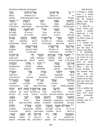 Interlinear Hebraico-Português Enih Gil’ead
105
24:4
‫ְִ֑ך‬ֵ‫ל‬ֵ ‫י‬ ִִׁ֖ ְ‫ַד‬‫ל‬‫ֶל־מֹו‬‫א‬ְ‫ו‬ ‫ִ֛י‬ִ‫צ‬ ְ‫ֶל־ַאר‬‫א‬ ‫ַּ֧י‬ִ‫׃א‬
telech moladti-ve‟el „artsiyi-„el ki
[tu]irás minha parentela-e para minha terra-para Porque
‫ָֽק׃‬ ָ‫ְח‬‫צ‬ִ‫י‬ְ‫ל‬ ‫ֵ֥י‬ִ‫נ‬ְ‫ב‬ִ‫ל‬ ‫ה‬ ִָׁ֖‫ִש‬‫א‬ ֵָ֥ ְ‫ח‬ַ‫ק‬ָ‫ל‬ְ‫ו‬24:5
‫ֶר‬‫מ‬‫ִ֤א‬ֹ ‫ַׁא‬‫ו‬
vayo‟mer leyitschaq liveni „ishah velaqachta
E-ele-disse para-Isaque para-meu-filho mulher e[tu]tomarás
‫ה‬ ָֹ֔‫ש‬ִ‫א‬ָֽ ָ‫ה‬ ‫ה‬ֶָ֣‫ֹאב‬ ‫ֹלא־ת‬ ֹ֙‫י‬ַ‫ל‬‫א־א‬ ‫ֶד‬‫ב‬ ֶֹ֔‫ע‬ָ‫ה‬ ֹ֙‫ו‬‫ָי‬‫ל‬ֵ‫א‬
ha‟ishah to‟veh-lo‟ „ulay ha‟eved „elayv
a-mulher ela vir-não talvez o-servo para-ele
ֹ֙‫ב‬‫ִי‬‫ש‬ָ‫א‬ ‫ב‬ ִֵ֤‫ָש‬‫ה‬ָֽ ֶ‫ה‬ ‫את‬ִֹ֑ ‫ַֿא‬‫ה‬ ‫ץ‬ ֶ‫ר‬ָָ֣‫ָא‬‫ה‬‫ֶל־‬‫א‬ ‫י‬ ִַׁ֖‫ֲר‬‫ח‬‫ַא‬ ‫ֶת‬‫כ‬ֵֶ֥‫ָל‬‫ל‬
„ashiv hehashev hazo‟t ha‟arets-„el „acharay lalechet
[eu]tornarei ?tornar a-esta a terra-para após-mim para-ir
‫ָֽם׃‬ ָ‫ִש‬‫מ‬ ָ‫ֵ֥את‬ָ‫ָצ‬‫י‬‫ֶר־‬‫ש‬ֲ‫א‬ ‫ץ‬ ֶ‫ר‬ִָׁ֖‫ָא‬‫ה‬‫ֶל־‬‫א‬ ֹ֔‫ְָך‬‫נ‬ִ‫ֺא‬‫ֶת־‬‫א‬
misham yatsa‟ta-„asher ha‟arets-„el binəcha-„et
de-lá tu saíste-que a terra-para teu filho-*
24:6
‫יב‬ִֵ֥‫ש‬ָ ‫ֶן־‬‫פ‬ ֹ֔‫ְָך‬‫ל‬ ‫ֶר‬‫מ‬ ָָ֣‫ִש‬‫ה‬ ‫ם‬ִָ֑‫ה‬ ָ‫ְר‬‫ב‬‫ַא‬ ‫ִׁ֖יו‬ָ‫ֵל‬‫א‬ ‫ֶר‬‫מ‬‫ֵ֥א‬ֹ ‫ַׁא‬‫ו‬
tashiv-pen lecha hishamer „avraham „elayv vayo‟mer
retornes-para que não para-ti cautela Abraão a-ele E-ele-disse
‫ָה׃‬‫ׅא‬ָֽ ָ‫ש‬ ‫ִׁ֖י‬ִ‫נ‬ְ‫ֺא‬‫ֶת־‬‫א‬24:7
‫ִם‬‫י‬ ַָ֗‫מ‬ָ‫ש‬ַ‫ה‬ ‫י‬ֵָ֣‫ֱֹלה‬‫א‬ ‫׀‬ ‫ָ֣ה‬ָ‫ְהו‬‫י‬
hashamayim „elohey „adonay shamah beni-„et
os-céus Deus-de SENHOR para-lá meu filho-*
‫ץ‬ ֶ‫ר‬ֶָ֣‫ֵא‬‫מ‬‫־א‬ ֮‫י‬ִ‫ב‬‫ָא‬ ‫ית‬ֵָ֣‫ִֺא‬‫מ‬ ‫ִי‬‫נ‬ַ‫ח‬ָ‫ק‬ְ‫ל‬ ‫ר‬ ֶָ֨‫ש‬ֲ‫א‬
ume‟erets „avi mibeyt leqachani „asher
e-da-terra-de meu-pai da-casa-de me-tomou que
ֹ֙‫י‬ִ‫ל‬‫ָֽע־‬ ַ‫ְֺא‬‫ש‬ָֽ ִ‫נ‬ ‫ר‬ ִֶ֤‫ֲש‬‫א‬ַ‫ו‬ ‫י‬ִ‫ל‬‫ֶר־‬‫ֺא‬ִ‫ּא‬ ‫ר‬ ֶָ֨‫ש‬ֲ‫א‬ַ‫ו‬ ‫י‬ִ ְ‫ַד‬‫ל‬‫ָֹֽו‬‫מ‬
li-nishba‟ va‟asher li-diber va‟asher moladti
a mim-jurou e-que para mim-disse e-que minha-parentela
‫ִ֤ח‬ַ‫ְל‬‫ש‬ִ‫י‬ ‫־אא‬ ָ֗‫ה‬ ‫את‬ִֹ֑ ‫ַֿא‬‫ה‬ ‫ץ‬ ֶ‫ר‬ָָ֣‫ָא‬‫ה‬‫ֶת־‬‫א‬ ‫ן‬ ִֵׁ֖ ֶ‫א‬ ֹ֔‫ֲָך‬‫ע‬ ְ‫ר‬ ַָ֨‫ז‬ְ‫ל‬ ‫ר‬ ֹֹ֔ ‫ֵאמ‬‫ל‬
yishlach hu‟ hazot ha‟arets-„et „eten lezarə‟acha le‟mor
enviará ele a-esta a terra-* eu-darei para-tua-semente para-dizer
‫ָֽם׃‬ ָ‫ִש‬‫מ‬ ‫ִׁ֖י‬ִ‫נ‬ְ‫ב‬ִ‫ל‬ ‫ה‬ִָ֛‫ִש‬‫א‬ ֵָ֥ ְ‫ח‬ַ‫ק‬ָ‫ל‬ְ‫ו‬ ‫יָך‬ ֶֹ֔‫נ‬ָ‫פ‬ְ‫ל‬ ֹ֙‫ֹו‬‫ְָאכ‬‫ל‬ַ‫מ‬
misham liveni „ishah velaqachta lefaneycha malə‟acho
de-lá para-meu-filho mulher e-tomarás diante[de]ti seu-anjo
24:8
ָ‫ית‬ִ ִ‫נ‬ְ‫ו‬ ‫יָך‬ ֶֹ֔‫ֲר‬‫ח‬‫ַא‬ ‫ֶת‬‫כ‬ֶָ֣‫ָל‬‫ל‬ ֹ֙‫ָה‬‫ש‬ִ‫א‬ָֽ ָ‫ה‬ ‫ה‬ִֶ֤‫ֹאב‬ ‫ת‬ ‫א‬ ָ֨‫ִם־ֹל‬‫א‬ְ‫ו‬
veniqita „achareycha lalechet ha‟ishah to‟veh lo‟-ve‟im
e-inocente após-ti para-seguir a-mulher ela-vir não-E se
‫ָה׃‬‫ׅא‬ָֽ ָ‫ש‬ ‫ב‬ ִֵׁ֖‫ש‬ָ‫ת‬ ‫א‬ ֵ֥‫ֹל‬ ‫י‬ ִֹ֔‫נ‬ְ‫ֺא‬‫ֶת־‬‫א‬ ‫ק‬ ַָ֣‫ר‬ ‫את‬ִֹ֑ ‫ז‬ ‫י‬ ִִׁ֖‫ָת‬‫ע‬ֺ‫ב‬ְ‫ש‬ִ‫מ‬
shamah tashev lo‟ beni-„et raq zot mishevu‟ati
para-lá retornarás não meu filho-* apenas isto de-meu-juramento
4 Porque à minha
terra e à minha
parentela tu irás e
[de lá] tomarás
mulher para meu
filho Isaque.
5 E disse-lhe o
servo: Talvez não
queira a mulher
seguir-me a esta
terra. Tornarei o
teu filho à terra de
onde saíste?
6 E Abraão lhe
disse: Guarda-te,
que não faças lá
tornar o meu filho.
7 O SENHOR,
Deus dos céus, que
me tomou da casa
de meu pai e da
terra da minha
parentela, e que me
falou, e que me
jurou, dizendo: À
tua semente darei
esta terra, ele
enviará o seu anjo
adiante da tua face,
para que tomes de
lá mulher para meu
filho.
8 Se a mulher não
quiser seguir-te,
serás livre deste
meu juramento;
somente não
tornarás para lá o
meu filho.
 