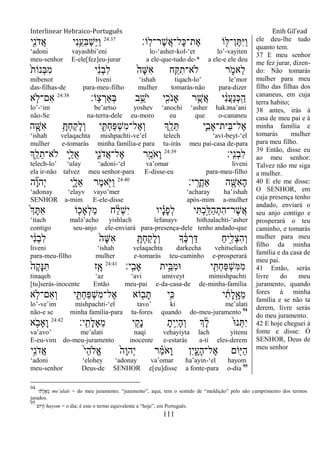 Interlinear Hebraico-Português Enih Gil’ead
111
‫ָֹֽו׃‬‫ל‬‫ֶר־‬‫ש‬ֲ‫א‬‫ָל־‬‫׃א‬‫ֶת־‬‫א‬ ‫ֹו‬ ִׁ֖‫ן־ׄא‬ֶ ִ‫ׁא‬ַ‫ו‬24:37
‫ִׁ֖י‬ִ‫נ‬ֹ ‫ֲד‬‫א‬ ‫ִי‬‫נ‬ֵֵ֥‫ִע‬‫ֺא‬ְ‫ש‬ַ‫ׁא‬ַ‫ו‬
„adoni vayashbi‟eni lo-„asher-kol-„et lo‟-vayiten
meu-senhor E-ele[fez]eu-jurar a ele-que-tudo de-* a ele-e ele deu
ֹ֙‫ת‬‫ְנֹו‬‫ֺא‬ִ‫מ‬ ‫י‬ ִֹ֔‫נ‬ְ‫ב‬ִ‫ל‬ ֹ֙‫ָה‬‫ש‬ִ‫א‬ ‫ח‬ִַ֤ ִ‫ֹלא־ת‬ ‫ר‬ ִֹ֑ ‫ֵאמ‬‫ל‬
mibenot liveni „ishah tiqach-lo‟ le‟mor
das-filhas-de para-meu-filho mulher tomarás-não para-dizer
‫ָֹֽו׃‬‫צ‬ ְ‫ְַאר‬‫ֺא‬ ‫ב‬ֵֵ֥‫ֹש‬ ‫י‬ ‫י‬ִִׁ֖‫ֹכ‬ ‫ָאנ‬ ‫ר‬ֵֶ֥‫ֲש‬‫א‬ ‫י‬ ִֹ֔‫נ‬ֲ‫ע‬ַ‫נ‬ְ‫׃א‬ָֽ ַ‫ה‬24:38
‫א‬ ַּ֧‫ִם־ֹל‬‫א‬
lo‟-„im be‟artso yoshev „anochi „asher hakəna‟ani
não-Se na-terra-dele eu-moro eu que o-cananeu
‫ה‬ ִָׁ֖‫ִש‬‫א‬ ֵָ֥ ְ‫ח‬ַ‫ק‬ָ‫ל‬ְ‫ו‬ ‫י‬ ִִ֑ ְ‫ח‬ַ‫פ‬ְ‫ש‬ִ‫מ‬‫ֶל־‬‫א‬ְ‫ו‬ ‫ְִׁ֖ך‬ֵ‫ל‬ֵ ‫ִ֛י‬ִ‫ֵית־ָאב‬‫ֺא‬‫ֶל־‬‫א‬
„ishah velaqachta mishpachti-ve‟el telech „avi-beyt-„el
mulher e-tomarás minha família-e para tu-irás meu pai-casa de-para
‫ָֽי׃‬ ִ‫נ‬ְ‫ב‬ִ‫ל‬24:39
‫ְֵ֥ך‬ֵ‫ל‬ֵ‫ֹלא־ת‬ ‫ִ֛י‬ַ‫ֺל‬‫א‬ ‫ִ֑י‬ִ‫נ‬ֹ ‫ֲד‬‫א‬‫ֶל־‬‫א‬ ‫ר‬ִַׁ֖‫ֹמ‬ ‫ָא‬‫ו‬
telech-lo‟ „ulay „adoni-„el va‟omar liveni
ela ir-não talvez meu senhor-para E-disse-eu para-meu-filho
‫י׃‬ָֽ ָ‫ֲר‬‫ח‬‫ַא‬ ‫ה‬ ִָׁ֖‫ִש‬‫א‬ָ‫ה‬24:40
‫ה‬ ִָ֞‫ו‬‫ְה‬‫י‬ ‫ִ֑י‬ָ‫ֵל‬‫א‬ ‫ֶר‬‫מ‬‫א‬ִֹׁ֖ ‫ַׁא‬‫ו‬
„adonay „elayv vayo‟mer „acharay ha‟ishah
SENHOR a-mim E-ele-disse após-mim a-mulher
ֹ֙‫ְך‬ָ ִ‫א‬ ‫ֹו‬ ִ֤‫ְָאכ‬‫ל‬ַ‫מ‬ ‫ח‬ ַָ֨‫ל‬ְ‫ש‬ִ‫י‬ ‫יו‬ ָָ֗‫נ‬ָ‫פ‬ְ‫ל‬ ‫י‬ִ ְ‫כ‬ַָ֣‫ַׄא‬‫ה‬ְ‫ִת‬‫ה‬‫ֶר־‬‫ש‬ֲ‫א‬
„itach malə‟acho yishlach lefanayv hithəalachti-„asher
contigo seu-anjo ele-enviará para-presença-dele tenho andado-que
‫י‬ ִֹ֔‫נ‬ְ‫ב‬ִ‫ל‬ ֹ֙‫ָה‬‫ש‬ִ‫א‬ ִָ֤ ְ‫ח‬ַ‫ק‬ָ‫ל‬ְ‫ו‬ ‫ָך‬ ֶֹ֔‫׃א‬ ְ‫ר‬ַ‫ּא‬ ַ‫ח‬‫ָ֣י‬ִ‫ְל‬‫צ‬ִ‫ה‬ְ‫ו‬
liveni „ishah velaqachta darkecha vehitseliach
para-meu-filho mulher e-tomarás teu-caminho e-prosperará
‫ָֽי׃‬ ִ‫ָאב‬ ‫ֵ֥ית‬ֵ‫ִֺא‬‫מ‬‫־א‬ ‫י‬ ִִׁ֖ ְ‫ח‬ַ‫פ‬ְ‫ש‬ִ‫ׅא‬ִ‫מ‬24:41
ֹ֙‫ֶה‬‫ק‬ָ‫׆א‬ִ ‫ִ֤ז‬ָ‫א‬
tinaqeh „az „avi umiveyt mimishpachti
[tu]serás-inocente Então meu-pai e-da-casa-de de-minha-família
‫א‬ ִ֤‫ִם־ֹל‬‫א‬ְ‫ו‬ ‫י‬ ִִ֑ ְ‫ח‬ַ‫פ‬ְ‫ש‬ִ‫מ‬‫ֶל־‬‫א‬ ‫ֹוא‬ ִׁ֖‫ב‬ָ‫ת‬ ‫ֵ֥י‬ִ‫׃א‬ ‫י‬ ִֹ֔‫ָת‬‫ל‬ָָ֣‫ֵא‬‫מ‬
lo‟-ve‟im mishpachti-„el tavo‟ ki me‟alati
não-e se minha família-para tu-fores quando do-meu-juramento 94
‫ָֽי׃‬ ִ‫ָת‬‫ל‬‫ֵָא‬‫מ‬ ‫י‬ ִִׁ֖‫ָק‬‫נ‬ ָ‫ֵ֥ית‬ִ‫י‬ָ‫ה‬ְ‫ו‬ ‫ְך‬ ָֹ֔‫ל‬ ֹ֙‫־א‬‫נ‬ְ ִ‫י‬24:42
‫א‬ ֵֹ֥ ‫ָָאב‬‫ו‬
va‟avo‟ me‟alati naqi vehayiyta lach yitenu
E-eu-vim do-meu-juramento inocente e-estarás a-ti eles-derem
‫ָ֣י‬ִ‫נ‬ֹ ‫ֲד‬‫א‬ ֹ֙‫י‬ֵ‫ה‬‫ֱֹל‬‫א‬ ֹ֙‫ָה‬‫ו‬‫ְה‬‫י‬ ‫ר‬ ַָ֗‫מ‬ֹ ‫ָא‬‫ו‬ ‫ִן‬‫י‬ִָ֑‫ָע‬‫ה‬‫ֶל־‬‫א‬ ‫ֹום‬ִׁ֖‫ַׁא‬‫ה‬
„adoni „elohey „adonay va‟omar ha‟ayin-„el hayom
meu-senhor Deus-de SENHOR e[eu]disse a fonte-para o-dia 95
ele deu-lhe tudo
quanto tem.
37 E meu senhor
me fez jurar, dizen-
do: Não tomarás
mulher para meu
filho das filhas dos
cananeus, em cuja
terra habito;
38 antes, irás à
casa de meu pai e à
minha família e
tomarás mulher
para meu filho.
39 Então, disse eu
ao meu senhor:
Talvez não me siga
a mulher.
40 E ele me disse:
O SENHOR, em
cuja presença tenho
andado, enviará o
seu anjo contigo e
prosperará o teu
caminho, e tomarás
mulher para meu
filho da minha
família e da casa de
meu pai.
41 Então, serás
livre do meu
juramento, quando
fores à minha
família e se não ta
derem, livre serás
do meu juramento.
42 E hoje cheguei à
fonte e disse: Ó
SENHOR, Deus de
meu senhor
94
‫י‬ ִֹ֔‫ָת‬‫ל‬‫ָא‬ֵ‫מ‬ me‟alati = do meu juramento; “juramento”, aqui, tem o sentido de “maldição” pelo não cumprimento dos termos
jurados.
95
‫ַׁאֹום‬‫ה‬ hayom = o dia; é este o termo equivalente a “hoje”, em Português.
 