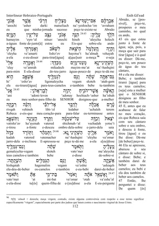 Interlinear Hebraico-Português Enih Gil’ead
112
‫י‬ִִׁ֖‫ֹכ‬ ‫ָאנ‬ ‫ר‬ֵֶ֥‫ֲש‬‫א‬ ‫י‬ ִֹ֔‫׃א‬ ְ‫ר‬ַ‫ּא‬ ַ‫ח‬‫ָ֣י‬ִ‫ְל‬‫צ‬ַ‫מ‬ ֹ֙‫ָא‬‫׆א‬‫ְָך־‬‫ש‬ֶ‫י‬‫ִם־‬‫א‬ ‫ם‬ ָֹ֔‫ה‬ ָ‫ְר‬‫ב‬‫ַא‬
„anochi „asher darki matseliach na‟-yeshəcha-„im „avraham
eu que minha-jornada sucesso peço te-existe-se Abraão
‫ָ׃‬‫ה‬‫ָֽי‬ ֶ‫ָל‬‫ע‬ ‫ְֵ֥ך‬ֵ‫ֹל‬ ‫ה‬24:43
‫ִם‬‫י‬ִָ֑‫ַׅא‬‫ה‬ ‫ין‬ֵָ֣‫ַל־ע‬‫ע‬ ‫ב‬ִָׁ֖‫ִצ‬‫נ‬ ‫ֵ֥י‬ִ‫ֹכ‬ ‫ָאנ‬ ‫ִ֛ה‬ֵ‫ִ׆א‬‫ה‬
hamayim „eyn-„al nitsav „anochi hineh „aleycha holech
a-águas fonte de-junto[à] estou eu Eis-que sobre-ela ando
ָ‫ה‬‫י‬ ֶֹ֔‫ל‬ֵ‫א‬ ‫י‬ִָ֣ ְ‫ַר‬‫מ‬‫ְָא‬‫ו‬ ‫ב‬ ֹֹ֔ ‫ְא‬‫ש‬ִ‫ל‬ ‫ָ֣את‬ֵ‫ֹצ‬ ‫ַׁא‬‫ה‬ ֹ֙‫ָה‬‫מ‬ְ‫ל‬ַ‫ע‬ָֽ ָ‫ה‬ ‫ִ֤ה‬ָ‫י‬ָ‫ה‬ְ‫ו‬
„eleyha ve‟amarti lishə‟ov hayotse‟t ha‟almah vehayah
a-ela e-eu-disser para-tirar[água] a[que]sair a-moça 96
e-seja
‫ְָֽך׃‬ ֵ‫ַּא‬‫׃א‬ִ‫מ‬ ‫ִם‬‫י‬ִַׁ֖‫ַט־מ‬‫ע‬ְ‫מ‬ ‫ֵ֥א‬ָ‫ִי־נ‬‫נ‬‫י‬ָֽ ִ‫ְק‬‫ש‬ַ‫ה‬24:44
ֹ֙‫י‬ַ‫ל‬ֵ‫א‬ ‫ה‬ ִָ֤‫ְר‬‫מ‬‫ְָא‬‫ו‬
„elay ve‟amrah mikadech mayim-me‟at na‟-hashqini
para-mim E-ela-disser do-teu-jarro águas-pouco de peço te-dá me
‫וא‬ִָ֣‫ה‬ ‫ב‬ִָ֑‫ְא‬‫ש‬ֶ‫א‬ ‫ִׁ֖יָך‬ֶ‫ַׄא‬‫מ‬ְ‫ג‬ִ‫ל‬ ‫ֵ֥ם‬ַ‫ְג‬‫ו‬ ‫ה‬ ֵֹ֔‫ְת‬‫ש‬ ‫ה‬ָָ֣ ַ‫א‬‫ַם־‬‫ֻא‬
hi‟ „eshə‟av ligemaleycha vegam shəteh „atah-gam
ela eu-tirarei[água] para-teus-camelos e-também bebe tu-também
‫ָֽי׃‬ ִ‫נ‬ֹ ‫ֲד‬‫א‬‫ֶן־‬‫ב‬ְ‫ל‬ ‫ִׁ֖ה‬ָ‫ְהו‬‫י‬ ַ‫ח‬‫ֵ֥י‬ִ‫ֹכ‬ ‫ֶר־ה‬‫ש‬ֲ‫א‬ ‫ה‬ ָֹ֔‫ש‬ִ‫א‬ָ ָֽ‫ה‬24:45
֩‫י‬ִ‫נ‬ֲ‫א‬
„ani „adoni-leven „adonay hochiach-„asher ha‟ishah
eu meu senhor-para filho de SENHOR designou-que a-mulher
‫ה‬ ִָ֤‫ְק‬‫ב‬ ִ‫ר‬ ‫ה‬ ֵָ֨‫׆א‬ִ‫ה‬ְ‫ו‬ ‫י‬ ִָ֗‫ֺא‬ִ‫ל‬‫ֶל־‬‫א‬ ‫ר‬ֵָ֣‫ֺא‬ַ‫ְד‬‫ל‬ ‫ה‬ֶ‫ׄא‬ַ‫כ‬ֲ‫א‬ ‫ם‬ ֶ‫ר‬ ֶָ֨‫ט‬
rivqah vehineh libi-„el ledaber „achaleh terem
Rebeca e-eis-que meu coração-para para-falar eu-terminasse antes
‫ב‬ִָ֑‫ְא‬‫ש‬ִ ַ‫ו‬ ‫ָה‬‫נ‬ְ‫י‬ִַׁ֖‫ָע‬‫ה‬ ‫ד‬ ֶ‫ר‬ֵֵ֥ ַ‫ו‬ ‫ֽא‬ ָֹ֔‫מ‬ְ‫כ‬ִ‫ש‬‫ַל־‬‫ע‬ ‫ֽא‬ָָ֣‫ַּא‬‫כ‬ְ‫ו‬ ֹ֙‫ת‬‫ֵא‬‫צ‬ֹ ‫י‬
vatishə‟av ha‟ayenah vatered shichmah-„al vechadah yotse‟t
e-tirou a-fonte e-desceu ombro dela-sobre e-jarro-dela saia
‫ָֽא׃‬ ָ‫נ‬ ‫ִי‬‫נ‬‫י‬ ִֵ֥‫ְק‬‫ש‬ַ‫ה‬ ָ‫ה‬‫ִׁ֖י‬ֶ‫ֵל‬‫א‬ ‫ֵ֥ר‬ַ‫ֹמ‬ ‫ָא‬‫ו‬24:46
ֹ֙‫ֽא‬ָ‫ַּא‬‫׃א‬ ‫ד‬ ֶ‫ֹור‬ ִ֤ ַ‫ו‬ ‫ר‬ ֵָ֗‫ה‬ַ‫מ‬ְ ַ‫ו‬
kadah vatored vatemacher na‟-hashqini „eleyha va‟omar
jarro-dela e-inclinou E-apressou-se peço te-dá me a-ela e[eu]disse
‫ִׁ֖יָך‬ֶ‫ַׄא‬‫מ‬ְ‫ֻא‬‫ַם־‬‫ג‬ְ‫ו‬ ‫ה‬ ֵֹ֔‫ְת‬‫ש‬ ‫ֶר‬‫מ‬‫א‬ ָֹ֣ ַ‫ו‬ ָ‫ה‬‫י‬ ֶֹ֔‫ל‬ָ‫ע‬ָֽ ֵ‫מ‬
gemaleycha-vegam shəteh vato‟mer me‟aleycha
teus camelos-e também bebe e-disse de-sobre-si
‫ה׃‬ָ‫ת‬ָֽ ָ‫ְק‬‫ש‬ִ‫ה‬ ‫ִׁ֖ים‬ִ‫ַׄא‬‫מ‬ְ‫ֻא‬ַ‫ה‬ ‫ֵ֥ם‬ַ‫ְג‬‫ו‬ ְ ְ‫ש‬ֵ‫א‬ָ‫ו‬ ‫ה‬ ִֶ֑‫ְק‬‫ש‬ַ‫א‬
hishqatah hagemalim vegam va‟eshte „ashəqeh
ela-deu-de-beber os-camelos e-também e-eu-bebi darei-de-beber
24:47
‫ֶר‬‫מ‬‫א‬ ָֹ֗ ַ‫ו‬ ְ ַ‫א‬ ‫י‬ִָ֣‫ַת־מ‬‫ֺא‬ ֮‫ר‬ַ‫מ‬ֹ ‫ָא‬‫ו‬ ‫ֽא‬ ָָ֗‫ֹת‬ ‫א‬ ‫ל‬ַָ֣‫ְא‬‫ש‬ֶ‫א‬ָ‫ו‬
vato‟mer „at mi-bat va‟omar „otah va‟eshe‟al
e-ela-disse tu[és] quem-filha de e-[eu]disse a-ela E-eu-pergunte
Abraão, se [pos-
sível], peço-te,
prosperes o meu
caminho, no qual
eu ando,
43 eis que estou
junto à fonte de
água; seja, pois, a
moça que sair para
tirar [água] e à qual
eu disser: Dá-me,
peço-te, um pouco
de água do teu
cântaro,
44 e ela me disser:
Bebe; e também
tirarei [água] para
os teus camelos;
[seja] esta a mulher
que o SENHOR
designou ao filho
de meu senhor.
45 E, antes que eu
acabasse de falar
no meu coração,
eis que Rebeca saía
com seu cântaro
sobre o seu ombro,
e desceu à fonte,
tirou [água] e eu
lhe disse: Dá-me
[de beber] peço-te.
46 Ela se apressou,
abaixou o seu
cântaro de sobre si,
e disse: Bebe; e
também darei de
beber aos teus
camelos; eu bebi e
ela deu também de
beber aos camelos.
47 Então, lhe
perguntei e disse:
De quem [és]
96
‫ְמָה‬‫ל‬ַ‫ע‬ „almah = donzela; moça virgem; contudo, existe alguma controvérsia com respeito a esse termo significar
especificamente “virgem”, especialmente por parte dos judeus que lutam contra o nascimento virginal de Jesus Cristo.
 