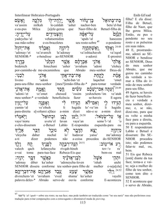 Interlinear Hebraico-Português Enih Gil’ead
113
‫ם‬ ִִ֤‫ָׂש‬‫א‬ָ‫ו‬ ‫ה‬ִָ֑‫ְ׃א‬‫ל‬ִ‫מ‬ ‫ֹו‬ ִׁ֖‫ה־ׄא‬ָ‫ְד‬‫ל‬ָֽ ָ‫י‬ ‫ר‬ֵֶ֥‫ֲש‬‫א‬ ‫ֹור‬ ֹ֔‫ָח‬‫נ‬‫ֶן־‬‫ֺא‬ ֹ֙‫ל‬ֵ‫א‬‫ְת־א‬‫ֺא‬‫ַת־‬‫ֺא‬
va‟assim milkah lo-yaldah „asher nachor-ben betu‟el-bat
e-eu-pus Milca [a]ele-gerou que Naor-filho de Betuel-filha de
‫ָ׃‬‫ה‬‫ָֽי‬ ֶ‫ָד‬‫י‬‫ַל־‬‫ע‬ ‫ים‬ ִִׁ֖‫ִיד‬‫מ‬ְ‫צ‬ַ‫ה‬ְ‫ו‬ ‫ֽא‬ ָֹ֔‫פ‬ַ‫א‬‫ַל־‬‫ע‬ ֹ֙‫ֶם‬‫ז‬ֶֹ֙‫׆א‬ַ‫ה‬
yadeycha-„al vehatsemidim „apah-„al hanezem
sua mão-sobre e-os-braceletes seu rosto-sobre 97
o-pendente
24:48
ֹ֙‫ָה‬‫ו‬‫ְה‬‫י‬‫ֶת־‬‫א‬ ‫ְך‬ ֵָ֗‫ָר‬‫ב‬ֲ‫א‬ָ‫ו‬ ‫ִ֑ה‬ָ‫ַיהו‬‫ל‬ ‫ִׁ֖ה‬ֶ‫ֲו‬‫ח‬ַ ְ‫ש‬ֶ‫א‬ָֽ ָ‫ו‬ ‫ד‬ ֵֹ֥ ֶ‫א‬ָ‫ו‬
„adonay-„et va‟avarech la‟adonay va‟eshtachaveh va‟eqod
SENHOR-* e-bendisse ao-SENHOR e-adorei E-prostrei
‫ְך‬ ֶ‫ר‬ֶָ֣‫ְד‬‫ֺא‬ ֹ֙‫י‬ִ‫נ‬ַֹ֙‫ח‬ְ‫נ‬ִ‫ה‬ ‫ר‬ ִֶ֤‫ֲש‬‫א‬ ‫ם‬ ָֹ֔‫ה‬ ָ‫ְר‬‫ב‬‫ַא‬ ‫ָ֣י‬ִ‫נ‬ֹ ‫ֲד‬‫א‬ ֹ֙‫י‬ֵ‫ה‬‫ֱֹל‬‫א‬
bederech hinechani „asher „avraham „adoni „elohey
por-caminho-de me-encaminhou que Abraão meu-senhor Deus-de
‫ָֹֽו׃‬‫נ‬ְ‫ב‬ִ‫ל‬ ‫ִׁ֖י‬ִ‫נ‬ֹ ‫ֲד‬‫א‬ ‫י‬ִֵ֥‫ֲח‬‫א‬‫ַת־‬‫ֺא‬‫ֶת־‬‫א‬ ‫ַת‬‫ח‬ ִַ֛‫ָק‬‫ל‬ ‫ת‬ ֶֹ֔‫מ‬ֱ‫א‬
liveno „adoni „achi-bat-„et laqachat „emet
para-seu-filho meu-senhor [meu?]irmão-filha de-* para-tomar verdade
24:49
‫ִׁ֖י‬ִ‫נ‬ֹ ‫ֲד‬‫א‬‫ֶת־‬‫א‬ ‫ִ֛ת‬ֶ‫ֱמ‬‫א‬ֶ ָֽ‫ו‬ ‫ֶד‬‫ס‬ֶַּ֧‫ח‬ ‫ים‬ִ‫ׂש‬ֹ ‫ע‬ ‫ם‬ ֶָ֨‫כ‬ְ‫ש‬ֶ‫י‬‫ִם־‬‫א‬ ‫ה‬ָ ַ‫ע‬ ְֶּ֠‫ו‬
„adoni-„et ve‟emet chessed „ossim yeshəchem-„im ve‟atah
meu senhor-* e-verdade beneficência fazer se-haveis E-agora
‫ין‬ִִׁ֖‫ָמ‬‫י‬‫ַל־‬‫ע‬ ‫ֵ֥ה‬ֶ‫ְנ‬‫פ‬ֶ‫א‬ְ‫ו‬ ‫י‬ ִֹ֔‫ל‬ ‫ָ֣יד־א‬ִ‫ֻא‬ַ‫ה‬ ‫א‬‫ִם־ֹל‬‫א‬ְ‫ו‬ ‫ִ֑י‬ִ‫ל‬ ‫ָ֣יד־א‬ִ‫ֻא‬ַ‫ה‬
yamin-„al ve‟efneh li hagidu lo‟-ve‟im li hagidu
para-direita e[voltarei a]face a-mim dizei não-e se a-mim dizei
‫ָֽאל׃‬ֹ ‫ְמ‬‫ׂש‬‫ַל־‬‫ע‬ ‫ֹו‬ ֵ֥‫א‬24:50
‫־א‬ ֹ֔‫ְר‬‫מ‬‫ָ֣א‬ֹ ‫ַׁא‬‫ו‬ ֹ֙‫ל‬ֵ‫א‬‫ְת־א‬‫ב‬‫־א‬ ‫ן‬ִָ֤‫ָב‬‫ל‬ ‫ַן‬‫ע‬ַָ֨‫ׁא‬ַ‫ו‬
vayo‟məru uvetu‟el lavan vaya‟an semo‟l-„al „o
e-eles-disseram e-Betuel Labão E-respondeu esquerda-para ou
‫ִׁ֖יָך‬ֶ‫ֵל‬‫א‬ ‫ֵ֥ר‬ֵ‫ֺא‬ַ‫ּא‬ ‫ִ֛ל‬ַ‫נ־אכ‬ ‫א‬ ֵ֥‫ֹל‬ ‫ר‬ִָ֑‫ב‬ָ‫ַּא‬‫ה‬ ‫ָ֣א‬ָ‫ָצ‬‫י‬ ‫ִׁ֖ה‬ָ‫ְהו‬‫י‬ֵ‫מ‬
„eleycha daber nuchal lo‟ hadavar yatsa‟ me‟adonay
a-ti dizer podemos não a-coisa procedeu do-SENHOR
‫ָֹֽוב׃‬‫ט‬‫אֹו־‬ ‫ע‬ ֵַ֥‫ר‬24:51
‫ְִ֑ך‬ֵ‫ָל‬‫ו‬ ‫ח‬ ַָ֣‫ק‬ ‫ִׁ֖יָך‬ֶ‫ָנ‬‫פ‬ְ‫ל‬ ‫ה‬ ֵָ֥‫ְק‬‫ב‬ ִ‫ָֽה־ר‬ ֵ‫ִ׆א‬‫ה‬
valech qach lefaneycha rivqah-hineh tov-„o ra‟
e-vai toma para-tua-face Rebeca-Eis que bem-ou mal
‫ָֽה׃‬ ָ‫ְהו‬‫י‬ ‫ֵ֥ר‬ֶ‫ֺא‬ִ‫ּא‬ ‫ר‬ ִֶׁ֖‫ֲש‬‫א‬ַ‫׃א‬ ‫יָך‬ ֶֹ֔‫נ‬ֹ ‫ֲד‬‫א‬‫ֶן־‬‫ב‬ְ‫ל‬ ֹ֙‫ָה‬‫ש‬ִ‫א‬ ‫י‬ִִ֤‫ה‬ְ‫־את‬
„adonay diber ka‟asher „adoneycha-leven „ishah utehi
SENHOR dissera conforme teu senhor-para filho de mulher e-seja[ela]
24:52
‫ם‬ִֶ֑‫יה‬ ֵ‫ְר‬‫ב‬ִ‫ֶת־ּא‬‫א‬ ‫ם‬ִָׁ֖‫ה‬ ָ‫ְר‬‫ב‬‫ַא‬ ‫ֶד‬‫ב‬ֵֶ֥‫ע‬ ‫ִ֛ע‬ַ‫ָמ‬‫ש‬ ‫ר‬ֵֶ֥‫ֲש‬‫א‬ַ‫׃א‬ ‫י‬ִ‫ה‬ְ‫י‬ַ‫ו‬
divrechem-„et „avraham „eved shama‟ ka‟asher vayehi
palavra deles-* Abraão servo-de ouviu conforme E-aconteceu
filha? E ela disse:
Filha de Betuel,
filho de Naor, que
lhe gerou Milca.
Então, eu pus o
pendente no seu
rosto e as pulseiras
em suas mãos.
48 E, prostrando-
me, adorei ao SE-
NHOR e bendisse
ao SENHOR, Deus
do meu senhor
Abraão, que me
guiou no caminho
da verdade a to-
mar a filha do ir-
mão de meu senhor
para seu filho.
49 Agora, se haveis
de fazer beneficên-
cia e verdade a
meu senhor, dizei-
mo; e, se não,
dizei-mo, para que
eu volte a minha
face para a direita,
ou para a esquerda.
50 E responderam
Labão e Betuel e
disseram: Do SE-
NHOR procedeu
isto; não podemos
falar-te mal, ou,
bem.
51 Eis que Rebeca
[está] diante da tua
face; toma-a e vai-
te; seja a mulher do
filho de teu senhor,
como tem dito o
SENHOR.
52 E aconteceu que
o servo de Abraão,
97
‫ָֽא‬‫פ‬ַ‫ַל־א‬‫ע‬ „al-„apah = sobre seu rosto; na sua face; mas pode também ser traduzido como “no seu nariz” mas não preferimos essa
tradução para evitar comparações com a extravagante e abominável moda de piercing.
 