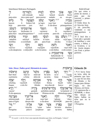 Interlinear Hebraico-Português Enih Gil’ead
121
‫ִׁ֖י‬ִ‫ל‬ ‫ֵ֥ה‬ֶ‫ֿא‬‫ָה־‬‫ׅא‬ָ‫ל‬ְ‫ו‬ ‫־את‬ ִ֑‫ָמ‬‫ל‬ ‫ְִׁ֖ך‬ֵ‫הֹול‬ ‫ֵ֥י‬ִ‫ֹכ‬ ‫ָאנ‬ ‫ִ֛ה‬ֵ‫ִ׆א‬‫ה‬
li zeh-velamah lamut holech „anochi hineh
para-mim isto-e para que? para-morrer andado eu eis-que
‫ה׃‬ָֽ ָ‫ֹר‬ ‫ְכ‬‫ֺא‬25:33
‫ֹום‬ֹ֔‫ַׁא‬‫׃א‬ ֹ֙‫י‬ִ‫ׄא‬ ‫ָה‬‫ע‬ְ‫ב‬ ִָ֤‫ִש‬‫ה‬ ‫ב‬ ָֹ֗ ‫ֲק‬‫ע‬ַ‫י‬ ‫ֶר‬‫מ‬‫ָ֣א‬ֹ ‫ַׁא‬‫ו‬
kayom li hishavə‟ah ya‟aqov vayo‟mer bechorah
hoje para-mim jura Jacó E-ele-disse primogenitura
‫ָֽב׃‬ֹ ‫ֲק‬‫ע‬ַ‫י‬ְ‫ל‬ ‫ֹו‬ ִׁ֖‫ת‬ ָ‫ֹר‬ ‫ְכ‬‫ֺא‬‫ֶת־‬‫א‬ ‫ר‬ ֵֹ֥ ‫ְ׃א‬‫מ‬ִ‫ׁא‬ַ‫ו‬ ‫ֹו‬ ִ֑‫ל‬ ‫ע‬ִַׁ֖‫ָב‬‫ש‬ִ‫ׁא‬ַ‫ו‬
leya‟aqov bechorato-„et vayimcor lo vayishava‟
para-Jacó sua primogenitura-* e-ele-vendeu para-ele e-ele-jurou
25:34
‫ים‬ ִֹ֔‫ש‬ָ‫ֲד‬‫ע‬ ‫ָ֣יד‬ִ‫ז‬ְ‫נ‬‫־א‬ ‫ֶם‬‫ח‬ ֵֶ֚‫ל‬ ‫ו‬ ָָ֗‫ׂש‬ֵ‫ע‬ְ‫ל‬ ‫ן‬ַָ֣‫ָת‬‫נ‬ ‫ב‬ ִֹ֞ ‫ֲק‬‫ע‬ַ‫י‬ְ‫ו‬
„adashim uneziyd lechem le‟essav natan veya‟aqov
lentilhas e-cozinhado pão para-Esaú ele-deu E-Jacó
‫ֶז‬‫ב‬ִֵ֥‫ׁא‬ַ‫ו‬ ‫ְִ֑ך‬ַ‫ֵל‬‫ׁא‬ַ‫ו‬ ‫ָם‬‫ק‬ִָׁ֖‫ׁא‬ַ‫ו‬ ְ ְ‫ש‬ֵֹ֔‫ׁא‬ַ‫ו‬ ‫ַל‬‫כ‬‫ָ֣א‬ֹ ‫ַׁא‬‫ו‬
vayivez vayelech vayaqam vayeshəte vayo‟chal
e-ele-desprezou e-ele[se]foi e-ele-levantou e-ele-bebeu e-ele-comeu
‫ה׃‬ָֽ ָ‫ֹר‬ ‫ְכ‬‫ֺא‬ַ‫ה‬‫ֶת־‬‫א‬ ‫ו‬ ִָׁ֖‫ֵׂש‬‫ע‬‫ס‬
habechorah-„et „essav
a primogenitura-* Esaú
Eis que estou a
ponto de morrer, e
para que me
[servirá] a primo-
genitura?
33 Então disse Ja-
có: Jura-me, hoje.
E ele jurou-lhe,
vendendo a sua
primogenitura a
Jacó.
34 E Jacó deu a
Esaú pão e guisado
de lentilhas; e este
comeu, e bebeu, e
se levantou, e se
foi. Assim despre-
zou Esaú a primo-
genitura.
Sobe | Desce | Índice geral | Dicionário de nomes ‫ִית‬‫ש‬‫א‬ ֵ‫ְר‬‫ֺא‬ Gênesis 26
26:1
‫ֹון‬ ֹ֔‫אש‬ ִ‫ָר‬‫ה‬ ‫ב‬ָָ֣‫ע‬ ָ‫ָר‬‫ה‬ ֹ֙‫ד‬ַ‫ב‬ְ‫ׄא‬ִ‫מ‬ ‫ץ‬ ֶ‫ר‬ ָֹ֔‫א‬ָ‫ֺא‬ ֹ֙‫ב‬ָ‫ע‬ ָ‫ר‬ ‫י‬ִִ֤‫ְה‬‫י‬ַ‫ו‬
hari‟shon hara‟av milevad ba‟arets ra‟av vayehi
a-primeira a-fome além-de na-terra fome E-houve 102
‫ִ֛ק‬ָ‫ְח‬‫צ‬ִ‫י‬ ‫ְֶך‬‫ל‬ֵַּ֧‫ׁא‬ַ‫ו‬ ‫ם‬ִָ֑‫ה‬ ָ‫ְר‬‫ב‬‫ַא‬ ‫י‬ֵָ֣‫ִימ‬‫ֺא‬ ‫ִׁ֖ה‬ָ‫י‬ָ‫ה‬ ‫ר‬ֵֶ֥‫ֲש‬‫א‬
yitschaq vayelech „avraham bimey hayah „asher
Isaque e-ele-foi Abraão nos-dias-de houve que
‫ְֶך‬‫ל‬ֵֶ֥‫ִיׅא‬‫ב‬ֲ‫א‬‫ֶל־‬‫א‬‫ה׃‬ ָ‫ר‬ָֽ ָ‫ְר‬‫ֻא‬ ‫ים‬ ִִׁ֖ ְ‫ש‬ִ‫ל‬ְ‫פ‬‫ְֶך־‬‫ל‬ָֽ ֶ‫מ‬26:2
‫א‬ ִָ֤‫ֵר‬‫ׁא‬ַ‫ו‬
vayera‟ gerarah pelishtim-melech „avimelech-„el
E-ele-apareceu para-Gerar filisteus-rei de Abimeleque-para
‫ָה‬‫מ‬ְ‫י‬ ִָ֑‫ְר‬‫צ‬ִ‫מ‬ ‫ד‬ ֵָ֣‫ר‬ֵ ‫ַאל־‬ ‫ֶר‬‫מ‬‫א‬ִֹׁ֖ ‫ַׁא‬‫ו‬ ‫ה‬ָֹ֔‫ו‬‫ְה‬‫י‬ ֹ֙‫ו‬‫ָי‬‫ל‬ֵ‫א‬
mitsrayemah tered-„al vayo‟mer „adonay „elayv
para-o-Egito desças-não e-ele-disse SENHOR para-ele
‫ָֽיָך׃‬ ֶ‫ֵל‬‫א‬ ‫ֵ֥ר‬ַ‫ֹמ‬ ‫א‬ ‫ר‬ ִֶׁ֖‫ֲש‬‫א‬ ‫ץ‬ ֶ‫ר‬ ָֹ֔‫א‬ָ‫ֺא‬ ‫ן‬ ָֹ֣ ‫ְכ‬‫ש‬26:3
‫־אר‬ ֵ֚‫ֻא‬
gur „eleycha „omar „asher ba‟arets shechon
Peregrina para-ti [eu]disser que na-terra habita
1 ¶ E havia fome
na terra, além da
primeira que hou-
ve, que foi nos dias
de Abraão; e foi
Isaque para Abime-
leque, rei dos
filisteus, em Gerar.
2 E apareceu-lhe o
SENHOR, e disse:
Não desças ao
Egito; habita na
terra que eu te
disser:
3 Peregrina
102
‫ִי‬‫ה‬ְ‫י‬ַ‫ו‬ vayehi = e ele foi. Esta é uma expressão idiomática quer dizer, em Português, “e houve”.
 