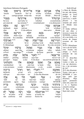 Interlinear Hebraico-Português Enih Gil’ead
126
‫ִי‬‫כ‬ ֹֹ֔ ‫ָאנ‬ ָ֣‫ָך‬ְ ִ‫א‬‫ָֽי־‬ ִ‫׃א‬ ֹ֙‫א‬ ָ‫יר‬ִ ‫ַאל־‬ ‫יָך‬ִִ֑‫ָאב‬ ‫ָ֣ם‬ָ‫ה‬ ָ‫ְר‬‫ב‬‫ַא‬ ‫י‬ִֵׁ֖‫ֱֹלה‬‫א‬
„anochi „itecha-ki tira‟-„al „avicha „avraham „elohey
eu contigo-porque temas-não teu-pai Abraão Deus-de
‫־אר‬ ִׁ֖‫ֲב‬‫ע‬ַ‫ֺא‬ ֹ֔‫ֲָך‬‫ע‬ ְ‫ַר‬‫ז‬‫ָֽת־‬ ֶ‫א‬ ‫י‬ִָ֣‫ֵית‬‫ֺא‬ ְ‫ִר‬‫ה‬ְ‫ו‬ ֹ֙‫ָך‬‫ֹ֙י‬ִ ְ‫כ‬ ַ‫ָֽר‬ ֵ‫־אב‬
ba‟avur zarə‟acha-„et vehirbeti uverachəticha
por-amor-de tua semente-* e-multiplicarei e-te-abençoarei
‫ָֽי׃‬ ִ‫ְּא‬‫ב‬ַ‫ע‬ ‫ֵ֥ם‬ָ‫ה‬ ָ‫ְר‬‫ב‬‫ַא‬26:25
ַ‫ח‬ ֵָ֗‫ֺא‬ְ‫ז‬ִ‫מ‬ ‫ם‬ ָָ֣‫ש‬ ‫ֶן‬‫ב‬ִַּ֧‫ׁא‬ַ‫ו‬
mizbeach sham vayiven „avdi „avraham
altar lá E-ele-edificou meu-servo Abraão
‫ֹו‬ ִ֑‫ֳל‬‫ה‬‫ָא‬ ‫ם‬ ִָׁ֖‫ֶט־ש‬‫ׁא‬ַ‫ו‬ ‫ה‬ָֹ֔‫ו‬‫ְה‬‫י‬ ‫ם‬ ֵָ֣‫ְש‬‫ֺא‬ ֹ֙‫א‬ ָ‫ְר‬‫ק‬ִ‫ׁא‬ַ‫ו‬
„acholo sham-vayet „adonay beshem vayiqra‟
sua-tenda lá-e estendeu SENHOR pelo-nome-de e-ele-chamou
‫ָֽר׃‬ ֵ‫ְא‬‫ֺא‬ ‫ק‬ִָׁ֖‫ְח‬‫צ‬ִ‫י‬‫י־‬ֵ‫ְד‬‫ב‬ַ‫ע‬ ‫ם‬ֵָ֥‫ְר־א־ש‬‫כ‬ִ‫ׁא‬ַ‫ו‬26:26
‫ְֶך‬‫ל‬ֶ‫מ‬‫ִי‬‫ב‬ֲ‫א‬ַ‫ו‬
va‟avimelech be‟er yitschaq-„avde sham-vayichru
E-Abimeleque poço Isaque-servos de lá-e eles cavaram
‫ל‬ ִֹׁ֖ ‫ִיכ‬‫פ‬‫־א‬ ‫ה־א‬ ֵֹ֔‫ע‬ ֵ‫ָֽר‬ ֵ‫מ‬ ֹ֙‫ת‬ַ‫ֿא‬ֺ‫ח‬ֲ‫א‬ַ‫ו‬ ‫ר‬ ִָ֑‫ְר‬‫ֻא‬ִ‫מ‬ ‫ִׁ֖יו‬ָ‫ֵל‬‫א‬ ‫ְֵ֥ך‬ַ‫ָל‬‫ה‬
ufichol mere‟ehu va‟achuzat migerar „elayv halach
e-Ficol seu-amigo 107
e-Ausate de-Gerar para-ele veio
‫ָֹֽו׃‬‫א‬ָ‫ב‬ְ‫צ‬‫ַר־‬‫ׂש‬26:27
ַ‫ע‬‫־א‬ ִׁ֖‫ַּא‬‫מ‬ ‫ק‬ ָֹ֔‫ח‬ְ‫צ‬ִ‫י‬ ֹ֙‫ֶם‬‫ה‬ֵ‫ל‬ֲ‫א‬ ‫ֶר‬‫מ‬‫ִ֤א‬ֹ ‫ַׁא‬‫ו‬
madua‟ yitschaq „alehem vayo‟mer tseva‟o-sar
por-que? Isaque a-eles E-ele-disse seu exército-príncipe de
‫ִי‬‫נ‬‫־א‬ ִׁ֖‫ְח‬‫ׄא‬ַ‫ש‬ְ ַ‫ו‬ ‫י‬ ִֹ֔‫ֹת‬ ‫א‬ ‫ם‬ֶָ֣‫ֵאת‬‫נ‬ְ‫ׂש‬ ֹ֙‫ם‬ֶ ַ‫א‬ְ‫ו‬ ‫ִ֑י‬ָ‫ֵל‬‫א‬ ‫ם‬ֶָ֣‫ָאת‬‫ֺא‬
vateshalchuni „oti sene‟tem ve‟atem „elay ba‟tem
e-me-enviastes a-mim aborrecestes e-vós a-mim viestes
‫ָֽם׃‬ ֶ‫כ‬ְ ִ‫א‬ֵ‫מ‬26:28
‫ָ֣ה‬ָ‫י‬ָ‫ה‬‫ָֽי־‬ ִ‫׃א‬ ֮‫־א‬‫ִינ‬‫א‬ ָ‫ר‬ ‫ֹו‬ ָ֣‫א‬ ָ‫ר‬ ‫־א‬ ָ֗‫ְר‬‫מ‬‫ֹא‬ ‫ַׁא‬‫ו‬
hayah-ki ra‟inu ra‟o vayo‟məru me‟itchem
está-que nós-vimos ver E-eles-lhe-disseram de-vós
‫ִ֛ה‬ָ‫ָאל‬ ‫ֵ֥א‬ָ‫נ‬ ‫י‬ ִָ֨‫ה‬ְ ‫ֶר‬‫מ‬‫א‬ ָֹ֗ ‫ַ׆א‬‫ו‬ ‫ְָך‬‫ׅא‬ִ‫ע‬ ‫׀‬ ‫ָ֣ה‬ָ‫ְהו‬‫י‬
„alah na‟ tehi vano‟mer „imach „adonay
juramento agora haja e-dissemos contigo SENHOR
‫ית‬ ִִׁ֖‫ְר‬‫ב‬ ‫ה‬ֵָ֥‫ת‬ ְ‫ְר‬‫כ‬ִ‫נ‬ְ‫ו‬ ‫ִָ֑ך‬ֶ‫ֵינ‬‫ב‬‫־א‬ ‫ָ֣ינ־א‬ֵ‫ֵינ‬‫ֺא‬ ‫ינ־א‬ ִֵׁ֖‫ֵינֹות‬‫ֺא‬
verit venichretah uveynecha beyneynu beynoteynu
concerto e-façamos e-ti entre-nós entre-nós
‫ְָֽך׃‬ ָ‫ִׅא‬‫ע‬26:29
‫א‬ ָ֣‫ֹל‬ ֹ֙‫ר‬ֶ‫ש‬ֲ‫א‬ַ‫׃א‬ ‫ה‬ ָָ֗‫ע‬ ָ‫ר‬ ‫נ־א‬ָ‫ׅא‬ִ‫ע‬ ‫ה‬ ֵָ֨‫ׂש‬ֲ‫ע‬ַ ‫ִם־‬‫א‬
lo‟ ka‟asher ra‟ah „imanu ta‟asseh-„im „imach
não conforme mal conosco fizeres-Se contigo
o Deus de Abraão,
teu pai; não temas,
porque eu [sou]
contigo, e aben-
çoar-te-ei, e multi-
plicarei a tua
semente por amor
de Abraão meu
servo.
25 Então edificou
ali um altar, e
invocou o nome do
SENHOR, e armou
ali a sua tenda; e os
servos de Isaque
cavaram ali um
poço.
26 ¶ E Abimeleque
veio a ele de Gerar,
com Ausate seu
amigo, e Ficol,
príncipe do seu
exército.
27 E disse-lhes
Isaque: Por que
viestes a mim, se
vós me aborreces-
tes, e me enviastes
de vós?
28 E eles disseram:
Temos visto que o
SENHOR é con-
tigo, pelo que
dissemos: Haja
agora juramento
entre nós, entre nós
e ti; e façamos
concerto contigo.
29 Que nos não
faças mal, como
107
ַ‫ע‬ ֵ‫מֵר‬ mere‟a = amigo íntimo.
 