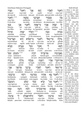 Interlinear Hebraico-Português Enih Gil’ead
133
‫ָ֣יד‬ֵ‫ִצ‬‫מ‬ ֹ֙‫ל‬ַ‫כ‬‫ֹא‬ ‫ְי‬‫ו‬ ֹ֙‫י‬ִ‫ב‬‫ָא‬ ‫ם‬ ִֺ֤‫ָק‬‫י‬ ‫יו‬ ִָ֗‫ב‬‫ְָא‬‫ל‬ ‫ֶר‬‫מ‬‫ָ֣א‬ֹ ‫ַׁא‬‫ו‬
mitseyd veyo‟chal „avi yaqim le‟aviv vayo‟mer
da-caça-de e-ele-come meu-pai ele-levanta para-pai-dele e-ele-disse
‫ָָֽך׃‬ ֶ‫ְש‬‫פ‬ַ‫נ‬ ‫ִי‬‫׆א‬ֵַ֥‫כ‬ ֲ‫ָר‬‫ב‬ְ ‫־אר‬ ִׁ֖‫ֲב‬‫ע‬ַ‫ֺא‬ ‫ֹו‬ ֹ֔‫ְנ‬‫ֺא‬27:32
‫ֶר‬‫מ‬‫ֵ֥א‬ֹ ‫ַׁא‬‫ו‬
vayo‟mer nafshecha tevarachani ba‟avur beno
E-ele-disse tua-alma me-abençoe de-maneira-que teu-filho
ֵ֥‫ְָך‬‫נ‬ִ‫ֺא‬ ‫ִ֛י‬ִ‫נ‬ֲ‫א‬ ‫ֶר‬‫מ‬‫א‬ֹ ‫ַׁא‬‫ו‬ ‫ה‬ָ ִָ֑‫ִי־א‬‫מ‬ ‫יו‬ִִׁ֖‫ָאב‬ ‫ֵ֥ק‬ָ‫ְח‬‫צ‬ִ‫י‬ ‫ֹו‬ ִ֛‫ל‬
binecha „ani vayo‟mer „atah-mi „aviv yitschaq lo
teu-filho eu e-ele-disse tu-?quem[és] pai-dele Isaque a-ele
‫ָֽו׃‬ ָ‫ֵׂש‬‫ע‬ ִׁ֖‫ָך‬ ְ‫ָֽר‬ֹ ‫ְכ‬‫ב‬27:33
֮‫ה‬ָ‫ד‬ ָ‫ֲר‬‫ח‬ ‫ק‬ָָ֣‫ְח‬‫צ‬ִ‫י‬ ‫ד‬ ַָ֨‫ֱר‬‫ח‬ֶ‫ׁא‬ַ‫ו‬
charadah yitschaq vayecherad „essav bechorǝcha
estremecimento Isaque E-ele-estremeceu Esaú teu-primogênito
֩‫ד‬ִ‫י‬ַ‫צ‬‫ָֽד־‬ ָ‫ַצ‬‫ה‬ ‫־אא‬ ָ֣‫ה‬ ‫ֹוא‬ ֶ֡‫ֵפ‬‫א‬‫ָֽי־‬ ִ‫מ‬ ‫ֶר‬‫מ‬‫א‬ֶֹ֡ ‫ַׁא‬‫ו‬ ‫ֹד‬ ‫ְא‬‫מ‬‫ַד־‬‫ע‬ ‫ָ֣ה‬ָ‫ֹל‬ ‫ְד‬‫ֻא‬
tsayid-hatsad hu‟ „efo‟-mi vayo‟mer me‟od-„ad gdolah
caçou-a caça aquele então-?quem e-ele-disse muito-até grande
‫ֹוא‬ ִׁ֖‫ב‬ָ ‫ם‬ ֶ‫ר‬ֵֶ֥‫ְט‬‫ֺא‬ ‫ל‬ ִֹ֛ ‫ִ׃א‬‫מ‬ ‫ֵ֥ל‬ַ‫ֹכ‬ ‫ָא‬‫ו‬ ‫י‬ִ‫ל‬ ‫ֵא‬‫ב‬ָָ֨‫ׁא‬ַ‫ו‬
tavo beterem mikol va‟ochal li vayave‟
tu-viesses em-antes de-tudo e-comi para-mim e-ele-trouxe
‫ָֽה׃‬ ֶ‫י‬ְ‫ה‬ִ‫י‬ ‫־אְך‬ ִׁ֖‫ָר‬‫ֺא‬‫ַם־‬‫ֻא‬ ‫ה־א‬ִֵ֑‫כ‬ ֲ‫ָר‬‫ב‬ֲ‫א‬ָ‫ו‬27:34
ֹ֙‫ו‬ָ‫ׂש‬ֵ‫ע‬ ַ‫ע‬ ִֹ֤ ‫ְמ‬‫ש‬ִ‫׃א‬
„essav kishǝmo‟a yihyeh baruch-gam va‟avarǝchehu
Esaú Quando-ouvir ele-será abençoado-também e-abençoei-o
‫ה‬ ִָׁ֖‫ָר‬‫מ‬‫־א‬ ‫ֵ֥ה‬ָ‫ֹל‬ ‫ְד‬‫ֻא‬ ‫ה‬ ָֹ֔‫ק‬ָ‫ע‬ְ‫צ‬ ‫ק‬ַָ֣‫ְע‬‫צ‬ִ‫ׁא‬ַ‫ו‬ ‫יו‬ ִֹ֔‫ב‬‫ָא‬ ‫י‬ ֵָ֣‫ְר‬‫ב‬ִ‫ֶת־ּא‬‫א‬
umarah gdolah tse‟aqah vayitschaq „aviv divrey-„et
e-amargou grande brado e-ele-bradou pai-dele palavras-*
‫ָֽי׃‬ ִ‫ָאב‬ ‫ִי‬‫נ‬ִָׁ֖‫ַם־א‬‫ג‬ ‫ִי‬‫נ‬ֵֵ֥‫כ‬ ֲ‫ָר‬‫ֺא‬ ‫יו‬ ִֹ֔‫ב‬‫ְָא‬‫ל‬ ‫ֶר‬‫מ‬‫ָ֣א‬ֹ ‫ַׁא‬‫ו‬ ‫ד‬ ִֹ֑ ‫ְא‬‫מ‬‫ַד־‬‫ע‬
„avi „ani-gam baracheni le‟aviv vayo‟mer me‟od-„ad
meu-pai eu-também abençoa-me para-pai-dele e-ele-disse muito-até
27:35
‫ָָֽך׃‬ ֶ‫ָת‬‫כ‬ ְ‫ִר‬‫ֺא‬ ‫ח‬ִַׁ֖ ִ‫ׁא‬ַ‫ו‬ ‫ה‬ִָ֑‫מ‬ ְ‫ִר‬‫מ‬ְ‫ֺא‬ ‫יָך‬ ִִׁ֖‫ָאח‬ ‫ֵ֥א‬ָ‫ֺא‬ ‫ֶר‬‫מ‬‫א‬ֹ ‫ַׁא‬‫ו‬
birchatecha vayiqach bemirmah „achicha ba‟ vayo‟mer
tua-bênção e-ele-tomou com-engano teu-irmão veio E-ele-disse
27:36
ֹ֙‫י‬ִ‫נ‬ֵֹ֙‫ב‬ְ‫ק‬ְ‫ע‬ַ‫ׁא‬ַ ָֽ‫ו‬ ‫ב‬ ָֹ֗ ‫ֲק‬‫ע‬ַ‫י‬ ‫ֹו‬‫ְמ‬‫ש‬ ‫א‬ ָָ֨‫ָר‬‫ק‬ ֩‫י‬ִ‫כ‬ֲ‫ה‬ ‫ֶר‬‫מ‬‫א‬ֶֹ֡ ‫ַׁא‬‫ו‬
vaya‟aqeveni ya‟aqov shemo qara‟ hachi vayo‟mer
e-ele-enganou-me Jacó mome-dele chama ?de-fato E-ele-disse
‫ה‬ ִָׁ֖ ַ‫ע‬ ‫ֵ֥ה‬ֵ‫ִ׆א‬‫ה‬ְ‫ו‬ ‫ח‬ ָֹ֔‫ק‬ָ‫ל‬ ‫י‬ִָ֣‫ת‬ ָ‫ֹר‬ ‫ְכ‬‫ֺא‬‫ֶת־‬‫א‬ ‫ִם‬‫י‬ ַֹ֔‫מ‬ֲ‫ע‬ַ‫פ‬ ‫ָ֣ה‬ֶ‫ז‬
„atah vehineh laqach bechorati-„et fa‟amayim zeh
agora e-eis-que para-tomar primogenitura-minha vezes este
‫ָֽה׃‬ ָ‫כ‬ ָ‫ְר‬‫ֺא‬ ‫ִׁ֖י‬ִ‫ׄא‬ ָ ְ‫ל‬ֵַ֥‫ֲֹלא־ָאצ‬‫ה‬ ‫ר‬ַ‫מ‬‫ֹא‬ ‫ַׁא‬‫ו‬ ‫י‬ ִִ֑‫ָת‬‫כ‬ ְ‫ִר‬‫ֺא‬ ‫ח‬ ַָ֣‫ָק‬‫ל‬
berachah li „atsalǝta-halo‟ vayo‟mar birchati laqach
bênção para-mim reservaste-?não e-ele-disse bênção-minha toma
e disse a seu pai:
Levanta-te, meu
pai, e come da caça
de teu filho, para
que me abençoe a
tua alma.
32 E disse-lhe
Isaque seu pai:
Quem [és] tu? E
ele disse: Eu sou
teu filho, teu pri-
mogênito, Esaú.
33 Então estreme-
ceu Isaque de mui
grande estremeci-
mento; e disse:
Quem, pois, [é]
aquele que apa-
nhou a caça, e [ma]
trouxe? Eu comi de
tudo, antes que tu
viesses, e abenço-
ei-o; também [ele]
será bendito.
34 Esaú, ouvindo
[as] palavras de seu
pai, bradou com
grande e mui amar-
go brado, e disse a
seu pai: Abençoa-
me também a mim,
meu pai.
35 E ele disse:
Veio o teu irmão
com sutileza, e to-
mou a tua bênção.
36 Então disse ele:
Não foi o seu nome
chamado Jacó? Por
isso, já duas vezes
me enganou. A mi-
nha primogenitura
tomou, e eis que a-
gora toma a minha
bênção. E ele disse:
Não reservaste para
mim uma bênção?
 