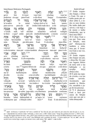 Interlinear Hebraico-Português Enih Gil’ead
134
27:37
‫יר‬ ִִ֞‫ב‬ְ‫ֻא‬ ‫ן‬ֵָ֣‫ה‬ ‫ו‬ ָָ֗‫ׂש‬ֵ‫ע‬ְ‫ל‬ ‫ֶר‬‫מ‬‫ָ֣א‬ֹ ‫ַׁא‬‫ו‬ ‫ק‬ָ‫ח‬ְ‫צ‬ִ‫י‬ ‫ַן‬‫ע‬ַָ֨‫ׁא‬ַ‫ו‬
gevir hen le‟essav vayo‟mer yitschaq vaya‟an
poderoso eis-que para-Esaú e-ele-disse Isaque E-respondeu
‫ים‬ ִֹ֔‫ָד‬‫ב‬ֲ‫ע‬ַ‫ל‬ ֹ֙‫ֹו‬‫ל‬ ‫י‬ִ ִַ֤‫ָת‬‫נ‬ ‫יו‬ ָָ֗‫ח‬ֶ‫א‬‫ָל־‬‫׃א‬‫ֶת־‬‫א‬ְ‫ו‬ ֹ֙‫ְך‬ָ‫ל‬ ‫יו‬ִֵ֥ ְ‫מ‬ַ‫ׂש‬
la‟avadim lo natati „echayv-kol-ve‟et lach samtiv
para-servos para-ele dei irmãos dele-tudo de-e a-ele coloquei
‫ה‬ ִֶׁ֖‫ֱׂש‬‫ע‬ֶ ָֽ‫א‬ ‫ֵ֥ה‬ָ‫מ‬ ‫ֹוא‬ ֹ֔‫ֵפ‬‫א‬ ָָ֣‫ְכ‬‫ל‬‫־א‬ ‫יו‬ ִִ֑ ְ‫כ‬ַ‫מ‬ְ‫ס‬ ‫ש‬ ִֹׁ֖ ‫יר‬ִ‫ְת‬‫ו‬ ‫ֵ֥ן‬ָ‫ג‬ָ‫ְד‬‫ו‬
„e‟esseh mah „efo‟ ulechah semachtiv vetirosh vedagan
te-farei o que? então para-ele [tenho]fortalecido e-mosto e-cereal
‫ָֽי׃‬ ִ‫נ‬ְ‫ֺא‬27:38
‫ת‬ִַ֤‫ַאח‬ ‫ה‬ ָָ֨‫כ‬ ָ‫ְר‬‫ב‬ָֽ ַ‫ה‬ ‫יו‬ ִָ֗‫ב‬‫ֶל־ָא‬‫א‬ ‫ו‬ָ‫ׂש‬ֵ‫ע‬ ‫ֶר‬‫מ‬‫א‬ָֹ֨ ‫ַׁא‬‫ו‬
„achat haverachah „aviv-„el „essav vayo‟mer beni
uma ?bênção pai dele-para Esaú E-ele-disse meu-filho
‫א‬ֵָ֥‫ִש‬‫ׁא‬ַ‫ו‬ ‫י‬ִִ֑‫ָאב‬ ‫ִי‬‫נ‬ִָׁ֖‫ַם־א‬‫ג‬ ‫ִי‬‫נ‬ֵֵ֥‫כ‬ ֲ‫ָר‬‫ֺא‬ ‫י‬ ִֹ֔‫ב‬‫ָא‬ ֹ֙‫ָך‬ְ‫ל‬‫ָֽוא־‬ ִ‫ה‬
vayissa‟ „avi „ani-gam baracheni „avi lecha-hi'
e-ele-levantou meu-pai a mim-também abençoa-me meu-pai para ti-ela
‫ְ׃‬‫ׂא‬ְ‫ב‬ָֽ ֵ‫ׁא‬ַ‫ו‬ ‫ֹו‬ ִׁ֖‫ֹל‬ ‫ק‬ ‫ו‬ִָ֛‫ֵׂש‬‫ע‬27:39
‫יו‬ִִׁ֖‫ָאב‬ ‫ֵ֥ק‬ָ‫ְח‬‫צ‬ִ‫י‬ ‫ַן‬‫ע‬ִַ֛‫ׁא‬ַ‫ו‬
aviv yitschaq vaya‟na vayevech qolo „essav
pai-dele Isaque E-ele-respondeu e-ele-chorou sua-voz Esaú
ֹ֙‫ץ‬ ֶ‫ר‬ָֹ֙‫א‬ָ‫ה‬ ‫ִ֤י‬ֵ‫ַ׆א‬‫מ‬ְ‫ש‬ִ‫מ‬ ‫ה‬ ִֵ֞‫׆א‬ִ‫ה‬ ‫ִ֑יו‬ָ‫ֵל‬‫א‬ ‫ֶר‬‫מ‬‫ָ֣א‬ֹ ‫ַׁא‬‫ו‬
ha‟arets mishmaney hineh „elayv vayo‟mer
a-terra nos 109
lugares-férteis-de eis-que para-ele e-ele-disse
‫ָֽל׃‬ ָ‫ֵע‬‫מ‬ ‫ִם‬‫י‬ִַׁ֖‫ָמ‬‫ש‬ַ‫ה‬ ‫ל‬ֵַ֥‫ִ׀א‬‫מ‬‫־א‬ ‫ָך‬ ֶֹ֔‫ב‬ָ‫ש‬‫ָֹֽו‬‫מ‬ ‫ָ֣ה‬ֶ‫י‬ְ‫ה‬ִ‫י‬
me‟al hashamayim umital moshavecha yihyeh
do-alto os-céus e-no-orvalho tua-habitação ele-será
27:40
ֹ֙‫ָה‬‫י‬ָ‫ה‬ְ‫ו‬ ‫ד‬ ִֹ֑ ‫ֲב‬‫ע‬ַ ‫יָך‬ ִִׁ֖‫ֶת־ָאח‬‫א‬ְ‫ו‬ ‫ה‬ֶֹ֔‫י‬ְ‫ח‬ָֽ ִ‫ת‬ ָ֣‫ְָך‬‫ֺא‬ ְ‫ַר‬‫ח‬‫ַל־‬‫ע‬ְ‫ו‬
vehayah ta‟avod „achicha-ve‟et tichyeh charbecha-ve‟al
e-será-que tu-servirás teu irmão-e tu-viverás tua espada-E pela
‫ָך׃‬ָֽ ֶ‫ָאר‬‫־א‬ַ‫צ‬ ‫ֵ֥ל‬ַ‫ֵע‬‫מ‬ ‫ֹו‬ ִׁ֖‫ֺׄא‬‫ע‬ ֵָ֥ ְ‫ק‬ ַ‫ָר‬‫פ‬‫־א‬ ‫יד‬ ִֹ֔‫ר‬ָ ‫ר‬ ֶָ֣‫ֲש‬‫א‬ַ‫׃א‬
tsava‟recha me‟al „ulo ufaraqta tarid ka‟asher
teu-pescoço de-sobre jugo-dele e-te-libertares perambular conforme
27:41
‫ֹו‬ ִׁ֖‫כ‬ ֲ‫ֵר‬‫ֺא‬ ‫ר‬ֵֶ֥‫ֲש‬‫א‬ ‫ה‬ ָֹ֔‫כ‬ ָ‫ְר‬‫ֺא‬ ַָ֨‫ה‬‫ַל־‬‫ע‬ ‫ב‬ ֹֹ֔ ‫ֲק‬‫ע‬ַ‫י‬‫ָֽת־‬ ֶ‫א‬ ָ‫ׂש‬ֵ‫ע‬ ‫ם‬ ִֹ֤ ‫ְט‬‫ׂש‬ִ‫ׁא‬ַ‫ו‬
beracho „asher haberachah-„al ya‟aqov-„et „essav vayistom
o-abençoou que a bênção-sobre Jacó-* Esaú E-ele-aborreceu
37 Então respon-
deu Isaque, e disse
a Esaú: Eis que o
tenho posto por se-
nhor sobre ti, e to-
dos os seus irmãos
lhe tenho dado por
servos; e de trigo e
de mosto o tenho
fortalecido; que te
farei meu filho?
38 E disse Esaú a
seu pai: Tens uma
só bênção, meu
pai? Abençoa-me
também a mim,
meu pai. E levan-
tou Esaú a sua voz,
e chorou.
39 Então respon-
deu Isaque seu pai,
e disse-lhe: Eis que
nos lugares férteis
da terra será a tua
habitação e no
orvalho do[s]
alto[s] céus.
40 E pela tua espa-
da viverás, e ao teu
irmão servirás.
Acontecerá, que
quando te liberta-
res, sacudirás o ju-
go do teu pescoço.
41 ¶ E aborreceu
Esaú a Jacó por
causa da bênção
com que seu pai o
tinha abençoado
109
‫ִ֤י‬ֵ‫׆א‬ַ‫מ‬ְ‫מִש‬ mishmaney A partícula “mi” tem o sentido de “de; fora de; por; por razão de; por causa de; mais do que; à, ou, na;
etc.”, dependendo do contexto onde é utilizada; e, nesse caso, a ARC traduz como: “longe das gorduras da terra”, a ARA como:
“Longe dos lugares férteis da terra”, mas, a KJV (que costuma ser muito mais fiel ao texto da Bíblia Hebraica) traduz como: “thy
dwelling shall be the fatness of the earth” (tua habitação será a gordura da terra). A nossa opção por “no, ou, nos”, está de
acordo com o termo logo a seguir, no mesmo verso, onde temos: ‫ל‬ֵַ֥‫׀א‬ִ‫־אמ‬ umital = e no orvalho.
 