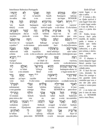 Interlinear Hebraico-Português Enih Gil’ead
139
‫י׃‬ִ ְ‫ע‬ָֽ ָ‫ָד‬‫י‬ ‫א‬ ֵ֥‫ֹל‬ ‫י‬ִִׁ֖‫ֹכ‬ ‫ְָאנ‬‫ו‬ ‫ִ֑ה‬ֶ‫ֿא‬ַ‫ה‬ ‫ֹום‬ ִׁ֖‫ָק‬‫ׅא‬ַ‫ֺא‬ ‫ה‬ָֹ֔‫ו‬‫ְה‬‫י‬
yada‟eti lo‟ ve‟anochi hazeh bamaqom „adonay
eu-sabia não e-eu o-este no-lugar SENHOR
28:17
‫ין‬ֵָ֣‫א‬ ‫ִ֑ה‬ֶ‫ֿא‬ַ‫ה‬ ‫ֹום‬ ָ֣‫ָק‬‫ׅא‬ַ‫ה‬ ‫א‬ ִָׁ֖‫ַה־׆אֹור‬‫מ‬ ‫ר‬ ַֹ֔‫מ‬‫ֹא‬ ‫ַׁא‬‫ו‬ ֹ֙‫א‬ ָ‫ִיר‬‫ׁא‬ַ‫ו‬
„ein hazeh hamaqom nora‟-mah vayo‟mar vayiyra‟
não[é] o-este o-lugar terrível-quão e-ele-disse E-ele-temeu
‫ִם׃‬‫י‬ָֽ ָ‫ָמ‬‫ש‬ַ‫ה‬ ‫ַר‬‫ע‬ֵַ֥‫ש‬ ‫ִׁ֖ה‬ֶ‫ז‬ְ‫ו‬ ‫ים‬ ִֹ֔‫ה‬‫ֱֹל‬‫א‬ ‫ית‬ֵָ֣‫ִם־ֺא‬‫א‬ ‫י‬ ִֵ֚‫׃א‬ ‫ה‬ ֶָ֗‫ז‬
hashamayim sha‟ar vezeh „elohim beyt-„im ki zeh
os-céus porta-de e-esta Deus casa de-senão que este
28:18
ֹ֙‫ן‬ֶ‫ב‬ֶֹ֙‫א‬ָ‫ה‬‫ֶת־‬‫א‬ ‫ח‬ִַ֤ ִ‫ׁא‬ַ‫ו‬ ‫ֶר‬‫ק‬ ָֹ֗ ‫ַֺא‬‫ֺא‬ ‫ב‬ֹ ‫ֲק‬‫ע‬ַ‫י‬ ‫ם‬ ֵָ֨‫׃א‬ְ‫ש‬ַ‫ׁא‬ַ‫ו‬
ha‟even-„et vayiqach baboqer ya‟aqov vayashkem
a pedra-* e-ele-tomou pela-manhã Jacó E-ele[se]levantou
‫ה‬ִָ֑‫ֵב‬‫צ‬ַ‫מ‬ ‫ֽא‬ ִָׁ֖‫ֹת‬ ‫א‬ ‫ֶם‬‫ׂש‬ֵָ֥‫ׁא‬ַ‫ו‬ ‫יו‬ ָֹ֔‫ֹת‬ ‫ֲש‬‫א‬ָֽ ַ‫ְר‬‫מ‬ ‫ם‬ ָָ֣‫ֶר־ׂש‬‫ש‬ֲ‫א‬
matsevah „otah vayassem mera‟ashotayv sam-„asher
coluna a-ela e-ele-a-colocou por-cabeceira-dele [tinha]posto-que
‫ָֽֽא׃‬ ָ‫ֹאש‬ ‫ַל־ר‬‫ע‬ ‫ֶן‬‫מ‬ ִֶׁ֖‫ש‬ ‫ק‬ ֵֹ֥ ‫ִצ‬‫ׁא‬ַ‫ו‬28:19
‫א‬ ִָ֛‫ְר‬‫ק‬ִ‫ׁא‬ַ‫ו‬
vayiqra‟ ro‟shah-„al shemen vayitsoq
E-ele-chamou o topo dela-sobre azeite e-ele-derramou
‫־אז‬ ֵ֥‫ל‬ ‫ִ֛ם‬ָ‫ְא־אל‬‫ו‬ ‫ל‬ִֵ֑‫ָֽית־א‬ ֵ‫ֺא‬ ‫־אא‬ ִׁ֖‫ַה‬‫ה‬ ‫ֹום‬ ֵ֥‫ָק‬‫ׅא‬ַ‫ה‬‫ָֽם־‬ ֵ‫ֶת־ש‬‫א‬
luz ve‟ulam „el-beyt hahu‟ hamaqom-shem-„et
Luz e-no entanto Betel o-ele o lugar-nome de-*
‫ָֽה׃‬ ָ‫ֹנ‬ ‫אש‬ ִ‫ָר‬‫ל‬ ‫יר‬ִִׁ֖‫ָע‬‫ה‬‫ֵם־‬‫ש‬28:20
‫ר‬ֶ‫ָ֣ד‬ֶ‫נ‬ ‫ב‬ ִֹׁ֖ ‫ֲק‬‫ע‬ַ‫י‬ ‫ֵ֥ר‬ַ‫ִּא‬‫ׁא‬ַ‫ו‬
neder ya‟aqov vayidar lari‟shonah ha‟ir-shem
voto Jacó E-ele-votou para[a]primeira a cidade-nome de
ֹ֙‫י‬ִ‫נ‬ֹ֙ ַ‫ָר‬‫מ‬ְ‫ש‬‫־א‬ ‫י‬ ִָ֗‫ָד‬‫ׅא‬ִ‫ע‬ ‫ים‬ִ‫ה‬‫ֱֹל‬‫א‬ ‫ה‬ֶָ֨‫י‬ְ‫ה‬ִ‫י‬‫ִם־‬‫א‬ ‫ר‬ ִֹ֑ ‫ֵאמ‬‫ל‬
ushǝmarani „imadi „elohim „adonay-„im le‟mor
e-me-guardar comigo Deus SENHOR-se para-dizer
‫ֵ֥י‬ִ‫ן־ל‬ַ‫ָֽת‬ ָ‫ְנ‬‫ו‬ ‫ְך‬ ֵֹ֔‫ל‬‫הֹו‬ ‫ָ֣י‬ִ‫ֹכ‬ ‫ָאנ‬ ‫ר‬ ֶָ֣‫ֲש‬‫א‬ ֹ֙‫ֶה‬‫ֿא‬ַ‫ה‬ ‫ְך‬ ֶ‫ר‬ִֶ֤‫ַּא‬‫ֺא‬
li-venatan holech „anochi „asher hazeh baderech
para mim-e der vou eu que o-este no-caminho
‫ָֽש׃‬ֹ ‫ְֺא‬‫ל‬ִ‫ל‬ ‫ֶד‬‫ג‬ֵֶ֥‫־אב‬ ‫ל‬ ִֹׁ֖ ‫ֱכ‬‫א‬ֶ‫ל‬ ‫ֶם‬‫ח‬ִֶ֛‫ל‬28:21
‫ֹום‬ ִׁ֖‫ָל‬‫ש‬ְ‫ב‬ ‫י‬ִֵ֥ ְ‫ב‬ַ‫ש‬ְ‫ו‬
veshalom veshavti lilǝbosh uveged le‟echol lechem
em-paz E[eu]torne para-vestir e-veste para-comer pão
‫ָֽים׃‬ ִ‫ֵאֹלה‬‫ל‬ ‫ִׁ֖י‬ִ‫ל‬ ‫ִ֛ה‬ָ‫ְהו‬‫י‬ ‫ַּ֧ה‬ָ‫י‬ָ‫ה‬ְ‫ו‬ ‫י‬ִִ֑‫ָאב‬ ‫ית‬ֵָ֣‫ֶל־ֺא‬‫א‬
le‟lohim li „adonay vehayah „avi beyt-„el
para-Deus para-mim SENHOR e-será meu-pai casa de-para
neste lugar, e eu
não o sabia.
17 E temeu e dis-
se: Quão terrível é
este lugar! Este não
é outro lugar senão
a Casa de Deus; e
esta é a porta dos
céus.
18 Então, levan-
tou-se Jacó pela
manhã, de madru-
gada, e tomou a
pedra que tinha
posto por sua
cabeceira, e a pôs
por coluna, e derra-
mou azeite em
cima dela.
19 E chamou o
nome daquele lugar
Betel; porém Luz
era o nome daquela
cidade antes.
20 E Jacó fez um
voto, dizendo: Se
Deus for comigo e
me guardar neste
caminho que vou, e
me der pão para
comer e vestes para
vestir,
21 e eu torne em
paz à casa de meu
pai, o SENHOR
será o meu Deus;
 