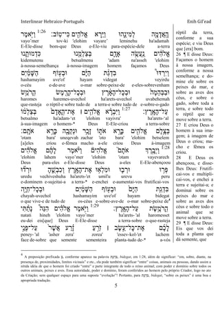Interlinear Hebraico-Português Enih Gil’ead
5
‫ָֹֽוב׃‬‫ט‬‫ִי־‬‫׃א‬ ‫ים‬ִִׁ֖‫ֱֹלה‬‫א‬ ‫א‬ ְ‫ֵ֥ר‬ַ‫ׁא‬ַ‫ו‬ ‫ִ֑ה־א‬ֵ‫ִינ‬‫מ‬ְ‫ל‬ ‫ה‬ִָׁ֖‫מ‬ָ‫ֲד‬‫א‬ָֽ ָ‫ה‬1:26
‫ֶר‬‫מ‬‫ָ֣א‬ֹ ‫ַׁא‬‫ו‬
vayo‟mer tov-ki 'elohim vayare‟ leminehu ha'adamah
E-Ele-disse bom-que Deus e-Ele-viu para-espécie-dele a-terra
‫נ־א‬ ִֵ֑‫מ־את‬ְ‫ִד‬‫׃א‬ ‫נ־א‬ִֵׁ֖‫ְמ‬‫ל‬ַ‫צ‬ְ‫ֺא‬ ‫ִ֛ם‬ָ‫ָאד‬ ‫ה‬ֵֶ֥‫ֲׂש‬‫ע‬ָֽ ַ‫נ‬ ‫ים‬ ִֹ֔‫ה‬‫ֱֹל‬‫א‬
kidemutenu betsalmenu 'adam na'asseh 'elohim
à-nossa-semelhança à-nossa-imagem homem façamos Deus
‫ִם‬‫י‬ ַָ֗‫מ‬ָ‫ש‬ַ‫ה‬ ‫ֹוף‬ ָ֣‫ְע‬‫ב‬‫־א‬ ‫ם‬ָ‫ׁא‬ַ‫ה‬ ‫ת‬ ַָ֨‫ג‬ְ‫ִד‬‫ב‬ ֩‫־א‬‫ּא‬ ְ‫ִר‬‫י‬ְ‫ו‬
hashamayim uve'of hayam videgat veyirdu
o-céu e-de-ave o-mar sobre-peixe-de e-eles-sobrevenham
‫ֵׂ֥ש‬ֵ‫ֹמ‬ ‫ָר‬ ָֽ‫ה‬ ‫ֶׂש‬‫מ‬ ִֶׁ֖‫ָר‬‫ה‬‫ָל־‬‫כ‬ְ‫ב‬‫־א‬ ‫ץ‬ ֶ‫ר‬ ָֹ֔‫א‬ָ‫ה‬‫ָל־‬‫כ‬ְ‫ב‬‫־א‬ ֹ֙‫ָה‬‫מ‬ֵ‫ה‬ְ‫ֺא‬ַ‫ב‬‫־א‬
haromes haremes-uvechol ha'arets-uvechol uvabehemah
que-rasteja o réptil-e sobre tudo de a terra-e sobre tudo de e-sobre-o-gado
‫ץ׃‬ ֶ‫ָֽר‬ ָ‫ָא‬‫ה‬‫ַל־‬‫ע‬1:27
‫ֹו‬ ֹ֔‫ְמ‬‫ל‬ַ‫צ‬ְ‫ֺא‬ ֹ֙‫ם‬ָ‫ָָאד‬ ָֽ‫ֶת־ה‬‫א‬ ‫׀‬ ‫ים‬ִִ֤‫ֱֹלה‬‫א‬ ‫א‬ ָָ֨‫ְר‬‫ב‬ִ‫ׁא‬ַ‫ו‬
betsalmo ha'adam-„et 'elohim vayivra' ha'arets-„al
à-sua-imagem o homem-* Deus E-Ele-criou a terra-sobre
‫ָֽם׃‬ ָ‫ֹת‬ ‫א‬ ‫א‬ ֵָ֥‫ָר‬‫ֺא‬ ‫ה‬ִָׁ֖‫ֵב‬‫ק‬ְ‫נ‬‫־א‬ ‫ֵ֥ר‬ָ‫ָכ‬‫ז‬ ‫ֹו‬ ִ֑‫ֹת‬ ‫א‬ ‫א‬ ָָ֣‫ָר‬‫ֺא‬ ‫ים‬ִִׁ֖‫ֱֹלה‬‫א‬ ‫ֶם‬‫ל‬ֵֶ֥‫ְצ‬‫ֺא‬
'otam bara' uneqevah zachar 'oto bara' 'elohim betselem
[a]eles criou e-fêmea macho a-ele criou Deus à-imagem
1:28
‫ים‬ ִָ֗‫ה‬‫ֱֹל‬‫א‬ ‫ם‬ֶ‫ה‬ָ‫ל‬ ‫ֶר‬‫מ‬‫א‬ָֹ֨ ‫ַׁא‬‫ו‬ ‫ִים‬‫ה‬‫ֱֹל‬‫א‬ ֮‫ם‬ָ‫ֹת‬ ‫א‬ ‫ְך‬ ֶ‫ר‬ָָ֣‫ְב‬‫י‬ַ‫ו‬
'elohim lahem vayo‟mer 'elohim 'otam vayevarech
Deus para-eles e-Ele-disse Deus a-eles E-Ele-abençoou
‫־א‬ ִ֞‫ד‬ ְ‫־אר‬ ָ‫ה‬ ִֺ֑‫ְש‬‫ב‬ִ‫כ‬ְ‫ו‬ ‫ץ‬ ֶ‫ר‬ִָׁ֖‫ָא‬‫ה‬‫ֶת־‬‫א‬ ‫־א‬ ֵ֥‫ְא‬‫ל‬ִ‫מ‬‫־א‬ ‫־א‬ ִ֛‫ב‬ ְ‫־אר‬ ‫־א‬ ֵ֥‫ְר‬‫פ‬
uredu vechiveshuha ha'arets-'et umil'u urevu peru
e-dominem e-sujeitai-a a terra-* e-enchei e-aumentai-vos frutificai-vos
‫ִׁ֖ה‬ָ‫ׁא‬ַ‫ח‬‫ָל־‬‫כ‬ְ‫ב‬‫־א‬ ‫ִם‬‫י‬ ַֹ֔‫מ‬ָ‫ש‬ַ‫ה‬ ‫ֹוף‬ ָ֣‫ְע‬‫ב‬‫־א‬ ֹ֙‫ָם‬‫ׁא‬ַ‫ה‬ ‫ִ֤ת‬ַ‫ג‬ְ‫ִד‬‫ֺא‬
chayah-uvechol hashamayim uve'of hayam bidegat
o que vive-e de tudo de os-céus e-sobre-ave-de o-mar sobre-peixe de4
‫ץ׃‬ ֶ‫ָֽר‬ ָ‫ָא‬‫ה‬‫ַל־‬‫ע‬ ‫ֶת‬‫ׂש‬ֵֶ֥‫ֹמ‬ ‫ָר‬ ָֽ‫ה‬1:29
‫י‬ִ ַָ֨‫ָת‬‫נ‬ ֩‫ֵה‬‫׆א‬ִ‫ה‬ ‫ים‬ ִָ֗‫ה‬‫ֱֹל‬‫א‬ ‫ֶר‬‫מ‬‫ָ֣א‬ֹ ‫ַׁא‬‫ו‬
natati hineh 'elohim vayo‟mer ha'arets- 'al haromesset
eu-dei eis[que] Deus E-Ele-disse a terra-sobre o-que-rasteja
‫ָ֣י‬ֵ‫ְנ‬‫פ‬‫ַל־‬‫ע‬ ֹ֙‫ר‬ֶ‫ש‬ֲ‫א‬ ‫ע‬ ַ‫ר‬ ֶָ֗‫ז‬ ַ‫ע‬ ֵָ֣‫ֹר‬ ‫ז‬ ‫׀‬ ‫ֶב‬‫ׂש‬ֵָ֣‫ָל־ע‬‫׃א‬‫ֶת־‬‫א‬ ‫ם‬ֶ‫כ‬ָ‫ל‬
peney- 'al 'asher zera' zorea' 'essev-kol-'et lachem
face de-sobre que semente sementeira planta-tudo de-* a-vós
réptil da terra,
conforme a sua
espécie; e viu Deus
que [era] bom.
26 ¶ E disse Deus:
Façamos o homem
à nossa imagem,
conforme a nossa
semelhança; e do-
mine ele sobre os
peixes do mar, e
sobre as aves dos
céus, e sobre o
gado, sobre toda a
terra, e sobre todo
o réptil que se
move sobre a terra.
27 E criou Deus o
homem à sua ima-
gem; à imagem de
Deus o criou; ma-
cho e fêmea os
criou.
28 E Deus os
abençoou, e disse-
lhes Deus: Frutifi-
cai-vos e multipli-
cai-vos, e enchei a
terra e sujeitai-a; e
dominai sobre os
peixes do mar e
sobre as aves dos
céus e sobre todo o
animal que se
move sobre a terra.
29 ¶ E disse Deus:
Eis que vos dei
toda a planta que
dá semente, que
4
A preposição prefixada ְ , conforme aparece na palavra ‫ַ֤ת‬ ַ‫ג‬ ְ‫ד‬ ִ , bidegat, em 1:28, além de significar: “em, sobre, diante, na
presença de, proximidades, limites vicinais” e etc., ela pode também significar “entre” coisas, animais ou pessoas, dando assim a
nítida idéia de que o homem foi criado “entre” e parte integrante de todo o reino animal; com poder e domínio sobre todos os
outros animais, peixes e aves. Essa autoridade, poder e domínio, foram conferidos ao homem pelo próprio Criador, logo no ato
da Criação; sem qualquer espaço para uma suposta “evolução”! Portanto, para ‫ַ֤ת‬ ַ‫ג‬ ְ‫ד‬ ִ , bidegat, “sobre os peixes” é uma boa e
apropriada tradução.
 