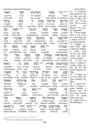 Interlinear Hebraico-Português Enih Gil’ead
144
29:25
‫ֶר‬‫מ‬‫ָ֣א‬ֹ ‫ַׁא‬‫ו‬ ‫ה‬ִָ֑‫ֵא‬‫ל‬ ‫וא‬ִִׁ֖‫ֵה־ה‬‫׆א‬ִ‫ה‬ְ‫ו‬ ‫ֶר‬‫ק‬ ֹֹ֔ ‫ַֺא‬‫ב‬ ‫י‬ִָ֣‫ְה‬‫י‬ַ‫ו‬
vayo‟mer le‟ah hi‟-vehineh vaboqer vayehi
e-ele-disse Léia ela-e eis que pela-manhã E- aconteceu
ֹ֙‫ל‬ֵ‫ח‬ ָ‫ְר‬‫ב‬ ‫א‬ ִ֤‫ֲֹל‬‫ה‬ ‫י‬ ִֹ֔‫ׄא‬ ָ‫ית‬ ִָ֣‫ָׂש‬‫ע‬ ֹ֙‫ת‬‫ֹא‬ ‫ַה־ֿא‬‫מ‬ ‫ן‬ ָָ֗‫ב‬ָ‫ל‬‫ֶל־‬‫א‬
verachel halo‟ li „assita zo‟t-mah lavan-„el
por-Raquel ?não para-mim fizeste isto-?o que[é] Labão-para
‫ִי׃‬‫נ‬ָֽ ָ‫ִית‬‫ׅא‬ ִ‫ר‬ ‫ָה‬‫ׅא‬ִָׁ֖‫ְל‬‫ו‬ ‫ְך‬ ָֹ֔‫ׅא‬ִ‫ע‬ ‫י‬ִ ְ‫ד‬ַָ֣‫ָב‬‫ע‬29:26
‫ן‬ ָֹ֔‫ב‬ָ‫ל‬ ‫ֶר‬‫מ‬‫ָ֣א‬ֹ ‫ַׁא‬‫ו‬
lavan vayo‟mer rimitani velamah „imach „avadəti
Labão E-ele-disse [me]enganaste e-por-que contigo [eu]servi
‫ֵ֥י‬ֵ‫ְנ‬‫פ‬ִ‫ל‬ ‫ה‬ ִָׁ֖‫ִיר‬‫ע‬ְ‫צ‬ַ‫ה‬ ‫ת‬ֵֵ֥‫ָת‬‫ל‬ ‫נ־א‬ִֵ֑‫ְקֹומ‬‫מ‬ִ‫ֺא‬ ‫ן‬ִֵׁ֖‫כ‬ ‫ה‬ֵֶ֥‫ָׂש‬‫ע‬ֵ‫י‬‫ֹלא־‬
lifney hatse‟irah latet bimeqomenu chen ye‟asseh-lo‟
antes-de a-mais nova para-dar em-nosso-lugar assim ele faz-não
‫ה׃‬ָֽ ָ‫ִיר‬‫כ‬ְ‫ֺא‬ַ‫ה‬29:27
‫ְָך‬‫ל‬ ‫ה‬ ָָ֨‫נ‬ְ ִ‫נ‬ְ‫ו‬ ‫את‬ִֹ֑ ‫ז‬ ַ‫ע‬ָֺ֣‫ְב‬‫ש‬ ‫ִׁ֖א‬ֵ‫ַׄא‬‫מ‬
lecha venitnah zo‟t shevua‟ male‟ habechirah
a-tí e[nós]daremos esta semana Completa a-primogênita
‫ֹוד‬ ִׁ֖‫ע‬ ‫י‬ ִֹ֔‫ָד‬‫ׅא‬ִ‫ע‬ ‫ד‬ ָֹ֣ ‫ֲב‬‫ע‬ַ ‫ר‬ ֶָ֣‫ֲש‬‫א‬ ֹ֙‫ה‬ָ‫ֹד‬ ‫ֲב‬‫ע‬ַ‫ֺא‬ ‫את‬ ָֹ֗ ‫ֶת־ז‬‫א‬‫ַם־‬‫ֻא‬
„od „imadi ta‟avod „asher ba‟avodah zo‟t-„et-gam
ainda comigo tu-servirás que pelo-trabalho esta -*-também
‫ֹות׃‬ ָֽ‫ֵר‬‫ח‬ֲ‫א‬ ‫ֵ֥ים‬ִ‫נ‬ָ‫ש‬‫ַע־‬‫ב‬ָֽ ֶ‫ש‬29:28
‫ִׁ֖א‬ֵ‫ַׄא‬‫מ‬ְ‫י‬ַ‫ו‬ ‫ן‬ ֵֹ֔‫׃א‬ ֹ֙‫ב‬ֹ ‫ֲק‬‫ע‬ַ‫י‬ ‫ַׂש‬‫ע‬ִַ֤‫ׁא‬ַ‫ו‬
vayemale‟ ken ya‟aqov vaya‟as „acherot shanim-sheva‟
e-ele-cumpriu assim Jacó E-ele-fez outros anos-sete
‫ָֽה׃‬ ָ‫ִש‬‫א‬ְ‫ל‬ ‫ֹו‬ ֵ֥‫ל‬ ‫ֹו‬ ִׁ֖ ִ‫ֺא‬ ‫ל‬ֵֵ֥‫ח‬ ָ‫ֶת־ר‬‫א‬ ‫ֹו‬ ִ֛‫ן־ל‬ֶ ִ‫ׁא‬ַ‫ו‬ ‫את‬ִֹ֑ ‫ז‬ ַ‫ע‬ָֺ֣‫ְב‬‫ש‬
le‟ishah lo bito rachel-„et lo-vayiten zo‟t shevua‟
por-mulher a-ele sua-filha Raquel-* a ele-e ele deu aquela semana
29:29
‫ֹו‬ ִ֑‫ָת‬‫ח‬ְ‫פ‬ִ‫ש‬ ‫ה‬ִָׁ֖‫ְה‬‫ל‬ִ‫ֺא‬‫ֶת־‬‫א‬ ‫ֹו‬ ֹ֔ ִ‫ֺא‬ ‫ל‬ֵָ֣‫ח‬ ָ‫ְר‬‫ל‬ ֹ֙‫ן‬ָ‫ב‬ָ‫ל‬ ‫ן‬ִֵ֤ ִ‫ׁא‬ַ‫ו‬
shifchato biləhah-„et bito lerachel lavan vayiten
sua-serva Bila-* sua-filha para-Raquel Labão E-ele-deu
‫ָֽה׃‬ ָ‫ְח‬‫פ‬ִ‫ש‬ְ‫ל‬ ‫ִֽׁ֖א‬ָ‫ל‬29:30
‫ל‬ ֵֹ֔‫ח‬ ָ‫ֶל־ר‬‫א‬ ‫ָ֣ם‬ַ‫ֻא‬ ֹ֙‫ֹא‬ ‫ָב‬‫ׁא‬ַ‫ו‬
rachel-„el gam vayavo‟ leshifəchah lah
Raquel-para também E-ele-entrou por-serva-dela para-ela
‫ל‬ ִֵׁ֖‫ח‬ ָ‫ֶת־ר‬‫א‬‫ָֽם־‬ ַ‫ֻא‬ ‫ֵ֥ב‬ַ‫ֱה‬‫א‬ֶ‫ׁא‬ַ‫ו‬‫ֹו‬ ֹ֔‫ִׅא‬‫ע‬ ‫ד‬ ָֹ֣ ‫ֲב‬‫ע‬ַ‫ׁא‬ַ‫ו‬ ‫ה‬ִָ֑‫ֵא‬‫ׄא‬ִ‫מ‬
„imo vaya‟avod mile‟ah rachel-„et-gam vaye‟ehav
com-ele e-ele-serviu além-de110
Lía Raquel-*-também e-ele-amou
‫ֹות׃‬ ָֽ‫ֵר‬‫ח‬ֲ‫א‬ ‫ֵ֥ים‬ִ‫נ‬ָ‫ש‬‫ַע־‬‫ב‬ָֽ ֶ‫ש‬ ‫ֹוד‬ ִׁ֖‫ע‬29:31
‫ה‬ָָ֣‫ְנ־אא‬‫ׂש‬‫ָֽי־‬ ִ‫׃א‬ ֹ֙‫ָה‬‫ו‬‫ְה‬‫י‬ ‫א‬ ְ‫ִ֤ר‬ַ‫ׁא‬ַ‫ו‬
senu‟ah-ki „adonay vayare‟ „acharot shanim-sheva‟ „od
aborrecida-que SENHOR E-Ele-viu outros anos-sete ainda
25 E aconteceu
pela manhã ver que
era Léia; pelo que
disse a Labão: Por
que me fizeste
isso? Não te tenho
servido por
Raquel? Por que,
me enganaste?
26 E disse Labão:
Não se faz assim
no nosso lugar, que
a menor se dê an-
tes da primogênita.
27 Cumpre a se-
mana desta; então
te daremos também
a outra, pelo
serviço que ainda
outros sete anos
servires comigo.
28 E Jacó fez
assim e cumpriu a
semana desta; en-
tão, lhe deu por
mulher Raquel, sua
filha.
29 E Labão deu
sua serva Bila por
serva a Raquel, sua
filha.
30 E entrou tam-
bém a Raquel e
amou também a
Raquel mais do
que a Léia; e serviu
com ele ainda
outros sete anos.
31 Vendo, pois, o
SENHOR que
110
‫ֵאה‬‫ׄא‬ִ‫מ‬ mile‟ah = depois de; além de; ou, mais do que [Léia].
 