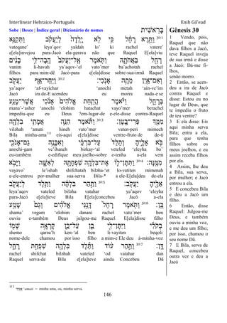 Interlinear Hebraico-Português Enih Gil’ead
146
Sobe | Desce | Índice geral | Dicionário de nomes ‫ִית‬‫ש‬‫א‬ ֵ‫ְר‬‫ֺא‬ Gênesis 30
30:1
‫ֵ֥א‬ֵ‫ַ׆א‬‫ק‬ְ ַ‫ו‬ ‫ב‬ ֹֹ֔ ‫ֲק‬‫ע‬ַ‫י‬ְ‫ל‬ ֹ֙‫ה‬ָ‫ְד‬‫ל‬ָֽ ָ‫י‬ ‫א‬ ִ֤‫ֹל‬ ‫ָ֣י‬ִ‫׃א‬ ‫ל‬ ֵָ֗‫ח‬ ָ‫ר‬ ‫א‬ ֶ‫ר‬ֵָ֣ ַ‫ו‬
vateqane‟ leya‟qov yaldah lo‟ ki rachel vatere‟
e[ela]invejou para-Jacó ela-gerava não que Raquel E[ela]viu
‫ים‬ ִֹ֔‫נ‬ָ‫ב‬ ‫ָ֣י‬ִ‫ָה־ׄא‬‫ב‬ָֽ ָ‫ה‬ ֹ֙‫ב‬ֹ ‫ֲק‬‫ע‬ַ‫י‬‫ָֽל־‬ ֶ‫א‬ ‫ֶר‬‫מ‬‫א‬ ִֹ֤ ַ‫ו‬ ‫ֽא‬ ִָ֑‫ֹת‬ ‫ֲח‬‫א‬ַ‫ֺא‬ ‫ל‬ ִֵׁ֖‫ח‬ ָ‫ר‬
vanim li-havah ya‟aqov-„el vato‟mer ba‟achotah rachel
filhos para mim-dê Jacó-para e[ela]disse sobre-sua-irmã Raquel
‫ִי׃‬‫כ‬ָֹֽ ‫ָאנ‬ ‫ה‬ֵָ֥‫ֵת‬‫מ‬ ‫ִן‬‫י‬ִַׁ֖‫ִם־א‬‫א‬ְ‫ו‬30:2
‫ב‬ ִֹׁ֖ ‫ֲק‬‫ע‬ַ‫י‬ ‫ֵ֥ף‬ַ‫ַר־א‬‫ח‬ָֽ ִ‫ׁא‬ַ‫ו‬
ya‟aqov „af-vayichar „anochi metah „ain-ve‟im
Jacó ira de-E acendeu eu morra nada-e se
‫ֵ֥ע‬ַ‫ָנ‬‫מ‬‫ֶר־‬‫ש‬ֲ‫א‬ ‫ִי‬‫כ‬ ֹֹ֔ ‫ָאנ‬ ֹ֙‫ִים‬‫ה‬‫ֱֹל‬‫א‬ ‫ַת‬‫ח‬ִַ֤‫ֲת‬‫ה‬ ‫ֶר‬‫מ‬‫א‬ָֹ֗ ‫ַׁא‬‫ו‬ ‫ל‬ ִֵ֑‫ח‬ ָ‫ְר‬‫ֺא‬
mana‟-„asher „anochi „elohim hatachat vayo‟mer berachel
impediu-que eu Deus ?em-lugar-de e-ele-disse contra-Raquel
‫ֶן׃‬‫ט‬ָֽ ָ‫י־ב‬ ִ‫ְר‬‫פ‬ ‫ְך‬ִֵׁ֖‫ִׅא‬‫מ‬30:3
‫ה‬ִָׁ֖‫ְה‬‫ל‬ִ‫ב‬ ‫י‬ִֵ֥‫ָת‬‫מ‬ֲ‫א‬ ‫ִ֛ה‬ֵ‫ִ׆א‬‫ה‬ ‫ֶר‬‫מ‬‫א‬ֹ ַ‫ו‬
viləhah „amati hineh vato‟mer vaten-peri mimech
Bila minha-ama111
eis-aqui e[ela]disse ventre-fruto de de-ti
‫י‬ִִׁ֖‫ֹכ‬ ‫ַם־ָאנ‬‫ג‬ ‫ֵ֥ה‬ֶ‫ָנ‬‫ֺא‬ִ‫א‬ְ‫ו‬ ‫י‬ ַֹ֔‫׃א‬ ְ‫ִר‬‫ֺא‬‫ַל־‬‫ע‬ ֹ֙‫ד‬ֵ‫ל‬ֵ‫ְת‬‫ו‬ ָ‫ה‬‫ִ֑י‬ֶ‫ֵל‬‫א‬ ‫א‬ ָֹ֣ ‫ֺא‬
anochi-gam ve‟ibaneh birkay-„al veteled „eleyha bo‟
eu-também e-edifique meu joelho-sobre e-tenha a-ela vem
‫ָה׃‬‫׆א‬ָֽ ֶ‫ִׅא‬‫מ‬30:4
‫א‬ ֵֹ֥ ‫ָב‬‫ׁא‬ַ‫ו‬ ‫ה‬ ִָ֑‫ִש‬‫א‬ְ‫ל‬ ‫ֽא‬ ִָׁ֖‫ָת‬‫ח‬ְ‫פ‬ִ‫ש‬ ‫ֵ֥ה‬ָ‫ְה‬‫ל‬ִ‫ֺא‬‫ֶת־‬‫א‬ ‫ֹו‬ ִ֛‫ן־ל‬ֶ ִ ַ‫ו‬
vayavo‟ le‟ishah shifchatah biləha-„et lo-vatiten mimenah
e-ele-entrou por-mulher sua-serva Bila-* a ele-E[ela[deu de-ela
‫ָֽב׃‬ֹ ‫ֲק‬‫ע‬ַ‫י‬ ָ‫ה‬‫ִׁ֖י‬ֶ‫ֵל‬‫א‬30:5
‫ב‬ ִֹׁ֖ ‫ֲק‬‫ע‬ַ‫י‬ְ‫ל‬ ‫ֶד‬‫ל‬ֵֵ֥ ַ‫ו‬ ‫ה‬ ָֹ֔‫ה‬ְ‫ל‬ִ‫ֺא‬ ‫ַר‬‫ה‬ַָ֣ ַ‫ו‬
leya‟aqov vateled biləha vatahar ya‟aqov „eleyha
para-Jacó e[ela]teve Bila E[ela]concebeu Jacó a-ela
‫ָֽן׃‬ ֵ‫ֺא‬30:6
‫ע‬ַָ֣‫ָמ‬‫ש‬ ֹ֙‫ַם‬‫ג‬ְ‫ו‬ ‫ים‬ ִֹ֔‫ה‬‫ֱֹל‬‫א‬ ‫ִי‬‫׆א‬ַָ֣‫נ‬ָ‫ּא‬ ֹ֙‫ל‬ֵ‫ח‬ ָ‫ר‬ ‫ֶר‬‫מ‬‫א‬ ִֹ֤ ַ‫ו‬
shama‟ vegam „elohim danani rachel vato‟mer ben
ouviu e-também Deus julgou-me Raquel E[ela]disse filho
‫ֹו‬ ִׁ֖‫ְמ‬‫ש‬ ‫ֵ֥ה‬ָ‫א‬ ְ‫ָר‬‫ק‬ ‫ִ֛ן‬ֵ‫ַל־׃א‬‫ע‬ ‫ן‬ִֵ֑‫ֺא‬ ‫ִׁ֖י‬ִ‫ן־ל‬ֶ ִ‫ׁא‬ַ‫ו‬ ‫י‬ ִֹ֔‫ל‬ֹ ‫ְק‬‫ֺא‬
shemo qarəa‟h ken-„al ben li-vayiten beqoli
nome-dele chamou por isso filho a mim-e Ele deu à-minha-voz
‫ָֽן׃‬ ָ‫ּא‬30:7
‫ל‬ ִֵ֑‫ח‬ ָ‫ר‬ ‫ת‬ַָ֣‫ְח‬‫פ‬ִ‫ש‬ ‫ה‬ִָׁ֖‫ְה‬‫ל‬ִ‫ֺא‬ ‫ֶד‬‫ל‬ֵ ַ‫ו‬ ‫ֹוד‬ ֹ֔‫ע‬ ‫ַר‬‫ה‬ַָ֣ ַ‫ו‬
rachel shifchat biləhah vateled „od vatahar dan
Raquel serva-de Bila e[ela]teve ainda Concebeu Dã
1 Vendo, pois,
Raquel que não
dava filhos a Jacó,
teve Raquel inveja
de sua irmã e disse
a Jacó: Dá-me fi-
lhos,
senão morro.
2 Então, se acen-
deu a ira de Jacó
contra Raquel e
disse: Estou eu no
lugar de Deus, que
te impediu o fruto
de teu ventre?
3 E ela disse: Eis
aqui minha serva
Bila; entra a ela,
para que tenha
filhos sobre os
meus joelhos, e eu
assim receba filhos
por ela.
4 Assim, lhe deu
a Bila, sua serva,
por mulher; e Jacó
entrou a ela.
5 E concebeu Bila
e deu a Jacó um
filho.
6 Então, disse
Raquel: Julgou-me
Deus, e também
ouviu a minha voz,
e me deu um filho;
por isso, chamou o
seu nome Dã.
7 E Bila, serva de
Raquel, concebeu
outra vez e deu a
Jacó
111
‫תִי‬ָ‫אֲמ‬ „amati = minha ama, ou, minha serva.
 