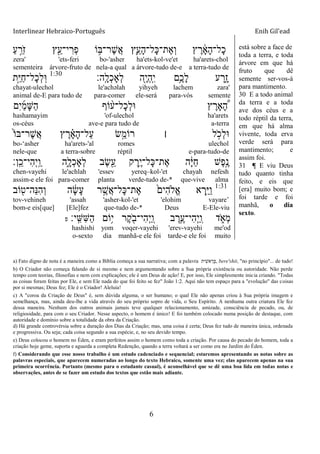 Interlinear Hebraico-Português Enih Gil’ead
6
ַ‫ע‬ ֵָ֣‫ֹר‬ ‫ז‬ ‫ץ‬ִֵׁ֖‫י־ע‬ ִ‫ְר‬‫פ‬ ‫ֹו‬ ֵ֥‫ֶר־ֺא‬‫ש‬ֲ‫א‬ ‫ִ֛ץ‬ֵ‫ָע‬‫ה‬‫ָל־‬‫׃א‬‫ֶת־‬‫א‬ְ‫ו‬ ‫ץ‬ ֶ‫ר‬ ָֹ֔‫א‬ָ‫ה‬‫ָל־‬‫כ‬
zera' 'ets-feri bo-'asher ha'ets-kol-ve'et ha'arets-chol
sementeira árvore-fruto de nela-a qual a árvore-tudo de-e a terra-tudo de
‫ָֽה׃‬ ָ‫ְל‬‫כ‬‫ְָא‬‫ל‬ ‫ִׁ֖ה‬ֶ‫י‬ְ‫ה‬ָֽ ִ‫י‬ ‫ֵ֥ם‬ֶ‫ָכ‬‫ל‬ ‫ע‬ ַ‫ִ֑ר‬ָ‫ז‬1:30
‫ָ֣ת‬ַ‫ׁא‬ַ‫ח‬‫ָל־‬‫כ‬ְ‫ל‬ָֽ‫־א‬
chayat-ulechol le'achəlah yihyeh lachem zara'
animal de-E para tudo de para-comer ele-será para-vós semente
‫ִם‬‫י‬ַ‫מ‬ָ‫ש‬ַ‫ה‬ ‫ֹוף‬ ָ֨‫ָל־ע‬‫כ‬ְ‫ל‬‫־א‬ ‫ץ‬ ֶ‫ָאר‬ ֶָּ֠‫ה‬
hashamayim 'of-ulechol ha'arets
os-céus ave-e para tudo de a-terra
ֹ֙‫ֹו‬‫ֶר־ֺא‬‫ש‬ֲ‫א‬ ‫ץ‬ ֶ‫ר‬ ָָ֗‫א‬ָ‫ה‬‫ַל־‬‫ע‬ ‫ָׂ֣ש‬ֵ‫רֹומ‬ ‫׀‬ ‫ל‬ ָֹ֣ ‫ְכ‬‫ל‬‫־א‬
bo-„asher ha'arets-'al romes ulechol
nele-que a terra-sobre réptil e-para-tudo-de
‫ָֽן׃‬ ֵ‫ִי־כ‬‫ה‬ְ‫י‬ָֽ ַ‫ו‬ ‫ִ֑ה‬ָ‫ְל‬‫כ‬‫ְָא‬‫ל‬ ‫ֶב‬‫ׂש‬ִֵׁ֖‫ע‬ ‫ק‬ ֶ‫ֵ֥ר‬ֶ‫י‬‫ָל־‬‫׃א‬‫ֶת־‬‫א‬ ‫ה‬ָֹ֔‫ׁא‬ַ‫ח‬ ‫ֶש‬‫פ‬ֶָ֣‫נ‬
chen-vayehi le'achlah 'essev yereq–kol-'et chayah nefesh
assim-e ele foi para-comer planta verde-tudo de-* que-vive alma
1:31
‫ֹוב‬ ִׁ֖‫ֵה־ט‬‫׆א‬ִ‫ה‬ְ‫ו‬ ‫ה‬ ָֹ֔‫ׂש‬ָ‫ע‬ ‫ר‬ ֶָ֣‫ֲש‬‫א‬‫ָל־‬‫׃א‬‫ֶת־‬‫א‬ ֹ֙‫ִים‬‫ה‬‫ֱֹל‬‫א‬ ‫א‬ ְ‫ִ֤ר‬ַ‫ׁא‬ַ‫ו‬
tov-vehineh 'assah 'asher-kol-'et 'elohim vayare‟
bom-e eis[que] [Ele]fez que-tudo de-* Deus E-Ele-viu
‫ָֽי׃‬ ִ‫ִש‬‫ש‬ַ‫ה‬ ‫ֵֹ֥ום‬‫י‬ ‫ֶר‬‫ק‬ ִֹׁ֖ ‫ִי־ב‬‫ה‬ְ‫י‬ַ ָֽ‫ו‬ ‫ב‬ ֶ‫ֵ֥ר‬ֶ‫ִי־ע‬‫ה‬ְ‫י‬ַ ָֽ‫ו‬ ‫ד‬ ִֹ֑ ‫ְא‬‫מ‬‫פ‬
hashishi yom voqer-vayehi 'erev-vayehi me'od
o-sexto dia manhã-e ele foi tarde-e ele foi muito
está sobre a face de
toda a terra, e toda
árvore em que há
fruto que dê
semente ser-vos-á
para mantimento.
30 E a todo animal
da terra e a toda
ave dos céus e a
todo réptil da terra,
em que há alma
vivente, toda erva
verde será para
mantimento; e
assim foi.
31 ¶ E viu Deus
tudo quanto tinha
feito, e eis que
[era] muito bom; e
foi tarde e foi
manhã, o dia
sexto.
a) Fato digno de nota é a maneira como a Bíblia começa a sua narrativa; com a palavra ‫אשִית‬ ֵ‫ְר‬‫ֺא‬, bere'shit, "no princípio"... de tudo!
b) O Criador não começa falando de si mesmo e nem argumentando sobre a Sua própria existência ou autoridade. Não perde
tempo com teorias, filosofias e nem com explicações; ele é um Deus de ação! E, por isso, Ele simplesmente inicia criando. "Todas
as coisas foram feitas por Ele, e sem Ele nada do que foi feito se fez" João 1:2. Aqui não tem espaço para a "evolução" das coisas
por si mesmas; Deus fez; Ele é o Criador! Aleluia!
c) A "coroa da Criação de Deus" é, sem dúvida alguma, o ser humano; o qual Ele não apenas criou à Sua própria imagem e
semelhança, mas, ainda deu-lhe a vida através do seu próprio sopro de vida, o Seu Espírito. A nenhuma outra criatura Ele fez
dessa maneira. Nenhum dos outros animais jamais teve qualquer relacionamento, amizade, consciência de pecado, ou, de
religiosidade, para com o seu Criador. Nesse aspecto, o homem é único! E foi também colocado numa posição de destaque, com
autoridade e domínio sobre a totalidade da obra da Criação.
d) Há grande controvérsia sobre a duração dos Dias da Criação; mas, uma coisa é certa; Deus fez tudo de maneira única, ordenada
e progressiva. Ou seja; cada coisa segundo a sua espécie, e, no seu devido tempo.
e) Deus colocou o homem no Éden, e eram perfeitos assim o homem como toda a criação. Por causa do pecado do homem, toda a
criação hoje geme, suporta e aguarda a completa Redenção, quando a terra voltará a ser como era no Jardim do Éden.
f) Considerando que esse nosso trabalho é um estudo cadenciado e sequencial; estaremos apresentando as notas sobre as
palavras especiais, que aparecem numeradas ao longo do texto Hebraico, somente uma vez; elas aparecem apenas na sua
primeira ocorrência. Portanto (mesmo para o estudante casual), é aconselhável que se dê uma boa lida em todas notas e
observações, antes de se fazer um estudo dos textos que estão mais adiante.
 