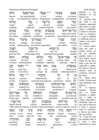 Interlinear Hebraico-Português Enih Gil’ead
151
‫ָֽר׃‬ֹ ‫ְמ‬‫ש‬ֶ‫א‬ ִׁ֖‫ְָך‬‫נ‬‫ָֽא‬ֹ ‫צ‬30:32
‫ֹום‬ָ֗‫ַׁא‬‫ה‬ ‫ְָך‬‫נ‬‫ָֽא‬ֹ ‫ָל־צ‬‫כ‬ְ‫ֺא‬ ‫ר‬ ָֹ֨ ‫ֱב‬‫ע‬ֶ ָֽ‫א‬
hayom tso‟necha-bechol „e‟evor „eshmor tso‟necha
o-dia teu rebanho-por tudo de [Eu]passarei [eu]guardarei teu-rebanho
‫־אא‬ ָ֗‫ָל‬‫ט‬ְ‫ו‬ ‫ד‬ ָֹ֣ ‫ָק‬‫נ‬ ‫׀‬ ‫ה‬ ֶָ֣‫ָל־ׂש‬‫׃א‬ ‫ם‬ָ‫ש‬ִ‫מ‬ ‫ר‬ ֵָ֨‫ס‬ָ‫ה‬
vetalu‟ naqod seh-kol misham hasser
malhado salpicado cordeiro-tudo de de-lá por-à-parte
‫ִ֑ים‬ִ‫ֿא‬ִ‫ע‬ָ‫ֺא‬ ‫ד‬ ִֹׁ֖ ‫ָק‬‫נ‬ְ‫ו‬ ‫־אא‬ ֵ֥‫ָל‬‫ט‬ְ‫ו‬ ‫ים‬ ִֹ֔‫ב‬ָ‫ׂש‬ְ‫׃א‬ַ‫ֺא‬ ֹ֙‫ֶה־ח־אם‬‫ׂש‬‫ָל־‬‫כ‬ְ‫ו‬
ba‟izim venaqod vetalu‟ bakessavim chum-seh-vechol
das-cabras e-salpicado e-malhado no-rebanho que-cordeiro-e tudo de
‫י׃‬ָֽ ִ‫ָר‬‫כ‬ְ‫ׂש‬ ‫ִׁ֖ה‬ָ‫י‬ָ‫ה‬ְ‫ו‬30:33
‫ָֹ֣ום‬‫י‬ְ‫ֺא‬ ֹ֙‫י‬ִ‫ָת‬‫ק‬ְ‫ִד‬‫צ‬ ‫י‬ִִ֤‫ה־ֺא‬ָ‫ְת‬‫נ‬ָֽ ָ‫ְע‬‫ו‬
beyom tsidqati bi-ve‟antah sechari vehayah
no-dia minha-justiça por mim-E responderá meu-salário e-será
‫ִ֑יָך‬ֶ‫ָנ‬‫פ‬ְ‫ל‬ ‫י‬ ִִׁ֖‫ָר‬‫כ‬ְ‫ׂש‬‫ַל־‬‫ע‬ ‫ֹוא‬ ֵ֥‫ב‬ָ‫ָֽי־ת‬ ִ‫׃א‬ ‫ר‬ ָֹ֔‫ח‬ָ‫מ‬
lefanecha sechari-„al tavo‟-ki machar
para-tua-face minha paga-sobre [quando]vieres-porque amanhã
ֹ֙‫ְח־אם‬‫ו‬ ‫ים‬ִָ֗‫ֿא‬ִ‫ע‬ָֽ ָ‫ֺא‬ ‫־אא‬‫ָל‬‫ט‬ְ‫ו‬ ‫ד‬ ָֹ֨ ‫ָק‬‫נ‬ ֩‫־א‬‫ֶ׆א‬‫נ‬‫ֵי‬‫א‬‫ֶר־‬‫ש‬ֲ‫א‬ ‫ל‬ ָֹ֣ ‫׃א‬
vechum ba‟izim vetalu‟ naqod „eynenu-„asher kol
e-escuro entre[as]cabras e-malhado salpicado nada-que tudo-de
‫ָֽי׃‬ ִ ִ‫א‬ ‫־אא‬ ִׁ֖‫ה‬ ‫־אב‬ֵ֥‫ָנ‬‫ֻא‬ ‫ים‬ ִֹ֔‫ב‬ָ‫ׂש‬ְ‫׃א‬ַ‫ֺא‬30:34
‫ן‬ִָׁ֖‫ָב‬‫ל‬ ‫ֶר‬‫מ‬‫ֵ֥א‬ֹ ‫ַׁא‬‫ו‬
lavan vayo‟mer „iti hu‟ ganuv bakessavim
Labão E-ele-disse comigo ele roubado entre[os]cordeiros
‫ָך׃‬ָֽ ֶ‫ָר‬‫ב‬ְ‫ִד‬‫כ‬ ‫ֵ֥י‬ִ‫ְה‬‫י‬ ‫־א‬ ִׁ֖‫ל‬ ‫ן‬ִֵ֑‫ה‬30:35
֩‫ַׁאֹום‬‫ֺא‬ ‫ַר‬‫ס‬ָָ֣‫ׁא‬ַ‫ו‬
bayom vayassar chidevarecha yehi lu hen
no-dia E-separou conforme-tuas-palavras [assim]seja tomara Oh!
‫ת‬ִֵ֤‫ְא‬‫ו‬ ‫ים‬ ִָ֗‫א‬ֺ‫ל‬ְ‫׀א‬ַ‫ה‬ְ‫ו‬ ‫ים‬ִָ֣‫ֺּא‬‫ק‬ֲ‫ע‬ָֽ ָ‫ה‬ ‫ים‬ִ‫ש‬ָ‫י‬ְ ַ‫ה‬‫ֶת־‬‫א‬ ‫־אא‬ ָ֨‫ַה‬‫ה‬
ve‟et vehatelu‟im ha‟aqudim hateyashim-„et hahu‟
e e-os-malhados os-listrados os-cabritos-* o-aquele
ֹ֙‫ן‬ָ‫ב‬ָ‫ל‬‫ֶר־‬‫ש‬ֲ‫א‬ ‫ל‬ ִֹ֤ ‫׃א‬ ‫ת‬ ֹֹ֔ ‫ֺא‬‫ל‬ְ‫׀א‬ַ‫ה‬ְ‫ו‬ ‫ֹות‬ ָ֣‫ֺּא‬‫ק‬ְ‫׆א‬ַ‫ה‬ ֹ֙‫ִים‬‫ֿא‬ִ‫ע‬ָ ָֽ‫ָל־ה‬‫׃א‬
lavan-„asher kol vehatelu‟ot hanequdot ha‟izim-kol
branco-que tudo-de e-malhadas salpicadas as cabras-tudo de
‫ָֽיו׃‬ ָ‫ָנ‬‫ֺא‬‫ַד־‬‫י‬ְ‫ֺא‬ ‫ן‬ ִֵׁ֖ ִ‫ׁא‬ַ‫ו‬ ‫ים‬ִִ֑‫ָב‬‫ׂש‬ְ‫׃א‬ַ‫ֺא‬ ‫־אם‬ ִׁ֖‫ָל־ח‬‫כ‬ְ‫ו‬ ‫ֹו‬ ֹ֔‫ֺא‬
banayv-beyad vayiten bakessavim chum-vechol bo
filhos dele-em mão de e-ele-deu entre[os]cordeiros escuro-e tudo de em-ele
30:36
‫ב‬ ִֹ֑ ‫ֲק‬‫ע‬ַ‫י‬ ‫ין‬ֵָ֣‫־אב‬ ‫ֹו‬ִׁ֖‫ֵינ‬‫ֺא‬ ‫ים‬ ִֹ֔‫מ‬ָ‫י‬ ‫ֶת‬‫ש‬ ָ֣‫ְֹל‬‫ש‬ ‫ְך‬ ֶ‫ר‬ ֵֶ֚‫ּא‬ ‫ֶם‬‫ׂש‬ָָ֗‫ׁא‬ַ‫ו‬
ya‟aqov uveyn beyno yamim shloshet derech vayassem
Jacó e-entre entre-ele dias três caminho-de E-pôs
‫ת׃‬ ָֹֽ ‫ר‬ָ‫ַ׆אֹות‬‫ה‬ ‫ן‬ִָׁ֖‫ָב‬‫ל‬ ‫אן‬ ֵֹ֥ ‫ֶת־צ‬‫א‬ ‫ִ֛ה‬ֶ‫ֹע‬ ‫ר‬ ‫ב‬ ָֹ֗ ‫ֲק‬‫ע‬ַ‫י‬ְ‫ו‬
hanotarot lavan tso‟n-„et ro‟eh veya‟aqov
o-restante Labão rebano de-* apascentou e-Jacó
guardar o teu
rebanho, se me
fizeres isto:
32 passarei hoje
por todo o teu
rebanho, separando
dele todos os salpi-
cados e malhados,
e todos os morenos
entre os cordeiros,
e o que é malhado
e salpicado entre as
cabras; e isto será o
meu salário.
33 Assim, testifi-
cará por mim a
minha justiça no
dia de amanhã,
quando vieres e o
meu salário estiver
diante de tua face;
tudo o que não for
salpicado e malha-
do entre as cabras e
moreno entre os
cordeiros ser-me-á
por furto.
34 Então, disse
Labão: Tomara que
seja conforme a tua
palavra.
35 E separou,
naquele mesmo
dia, os bodes
listrados e malha-
dos e todas as
cabras salpicadas e
malhadas, tudo em
que havia brancura
e todo o moreno
entre os cordeiros;
e deu-os nas mãos
dos seus filhos.
36 E pôs três dias
de caminho entre si
e Jacó; e Jacó
apascentava o resto
 