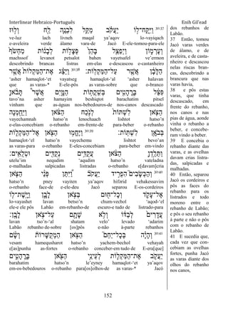 Interlinear Hebraico-Português Enih Gil’ead
152
30:37
‫־אז‬ ָ֣‫ְל‬‫ו‬ ‫ִׁ֖ח‬ַ‫ל‬ ‫ִ֛ה‬ֶ‫ְנ‬‫ב‬ִ‫ל‬ ‫ֵ֥ל‬ַ ַ‫מ‬ ‫ב‬ ָֹ֗ ‫ֲק‬‫ע‬ַ‫י‬ ‫ֹו‬ ָ֣‫ָֽח־ל‬ ַָֽ ִ‫ׁא‬ַ‫ו‬
ve-luz lach livneh maqal ya‟aqov lo-vayiqach
e-aveleira verde álamo vara-de Jacó E-ele-tomou-para-ele
ֹ֙‫ף‬ֹ ‫ְׂש‬‫ח‬ַ‫מ‬ ‫ֹות‬ ֹ֔‫ָנ‬‫ב‬ְ‫ל‬ ‫ֹות‬ ָ֣‫ָל‬‫צ‬ְ‫פ‬ ֹ֙‫ן‬ֵ‫ה‬ָ‫ֺא‬ ‫ִ֤ל‬ֵ‫ַצ‬‫פ‬ְ‫י‬ַ‫ו‬ ‫ֹון‬ ִ֑‫מ‬ ְ‫ֶר‬‫ע‬ְ‫ו‬
machssof levanot petsalot bahen vayetsafel ve‟ermon
descobrindo brancas listras em-elas e-descascou e-castanheiro
‫ָֹֽות׃‬‫ל‬ְ‫ק‬ַ‫ׅא‬ַ‫ה‬‫ַל־‬‫ע‬ ‫ר‬ ִֶׁ֖‫ֲש‬‫א‬ ‫ן‬ ָֹ֔‫ב‬ָ‫ׄא‬ַ‫ה‬30:38
‫ר‬ ֶָ֣‫ֲש‬‫א‬ ֹ֙‫ת‬‫ְלֹו‬‫ק‬ַ‫ׅא‬ַ‫ה‬‫ֶת־‬‫א‬ ‫ג‬ ֵָ֗‫צ‬ַ‫ׁא‬ַ‫ו‬
„asher hamaqlot-„et vayatseg hamaqlot-„al „asher halavan
que as varas-* E-ele-pôs as varas-sobre que o-branco
ָ‫ן‬‫א‬ ָֹ֨ ‫ב‬ָ ֩‫ר‬ֶ‫ש‬ֲ‫א‬ ‫ִם‬‫י‬ִָ֑‫ַׅא‬‫ה‬ ‫ֹות‬ ָ֣‫ֲת‬‫ק‬ָֽ ִ‫ְש‬‫ֺא‬ ‫ים‬ ִִׁ֖‫ָט‬‫ה‬ ֳ‫ָר‬‫ֺא‬ ‫ל‬ ֵֹ֔‫צ‬ִ‫פ‬
tavo‟na asher hamayim beshiqtot barachatim pitsel
vinham que as-águas nos-bebedouros-de nos-canos descascado
‫ָה‬‫נ‬ְ‫מ‬ ִַׁ֖‫ֵח‬‫ׁא‬ַ‫ו‬ ‫אן‬ ֹֹ֔ ‫ַצ‬‫ה‬ ‫ַח‬‫כ‬ָֹ֣ ‫ְנ‬‫ל‬ ֹ֙‫ת‬‫ֹו‬ ְ‫ש‬ִ‫ל‬ ‫אן‬ ִֹ֤ ‫ַצ‬‫ה‬
vayechamnah hatso‟n lenochaach lishtot hatso‟n
e-elas-concebiam o-rebanho em-frente-de para-beber o-rebanho
‫ֹות׃‬ָֽ ְ‫ש‬ִ‫ל‬ ‫ֵ֥ן‬ָ‫ֹא‬ ‫ְב‬‫ֺא‬30:39
‫ֹות‬ ִ֑‫ְל‬‫ק‬ַ‫ׅא‬ַ‫ה‬‫ֶל־‬‫א‬ ‫אן‬ ִֹׁ֖ ‫ַצ‬‫ה‬ ‫־א‬ ֵ֥‫ֱמ‬‫ח‬ֶ‫ׁא‬ַ‫ו‬
hamaqlot-„el hatso‟n vayechemu lishtot bevo‟an
as varas-para o-rebanho E-eles-concebiam para-beber em-vindo
‫ָֽים׃‬ ִ‫ֺא‬‫ל‬ְ‫ט‬‫־א‬ ‫ים‬ִִׁ֖‫ֺּא‬‫ק‬ְ‫נ‬ ‫ֵ֥ים‬ִ‫ֺּא‬‫ק‬ֲ‫ע‬ ‫אן‬ ֹֹ֔ ‫ַצ‬‫ה‬ ָ‫ן‬ְ‫ָ֣ד‬ַ‫ל‬ֵ ַ‫ו‬
utelu‟im nequdim „aqudim hatso‟n vateladna
e-malhadas salpicadas listradas o-rebanho e[davam]cria
30:40
‫אן‬ ַֹּ֧ ‫ַצ‬‫ה‬ ‫י‬ ֵָ֨‫נ‬ְ‫פ‬ ‫ן‬ֵ ִ‫ׁא‬ ֶַּ֠‫ו‬ ‫ֹב‬ ‫ֲק‬‫ע‬ַ‫י‬ ‫יד‬ ִָ֣‫ְר‬‫פ‬ִ‫ה‬ ֮‫ִים‬‫ב‬ָ‫ׂש‬ְ‫׃א‬ַ‫ה‬ְ‫ו‬
hatso‟n pney vayiten ya‟aqov hifərid vehakessavim
o-rebanho face-de e-ele-deu Jacó separou E-os-cordeiros
‫ֹו‬ ִ֤‫ֶת־ל‬‫ש‬ָֽ ָ‫ׁא‬ַ‫ו‬ ‫ן‬ִָ֑‫ָב‬‫ל‬ ‫אן‬ ָֹ֣ ‫ְצ‬‫ֺא‬ ‫־אם‬ ִׁ֖‫ָל־ח‬‫כ‬ְ‫ו‬ ‫ד‬ ִֹ֛ ‫ָק‬‫ע‬‫ֶל־‬‫א‬
lo-vayashet lavan betso‟n chum-vechol „aqod-„el
ele-e ele pôs Labão em-rebanho-de escuro-e tudo de listrado-para
‫ָֽן׃‬ ָ‫ָב‬‫ל‬ ‫אן‬ ֵֹ֥ ‫ַל־צ‬‫ע‬ ‫ם‬ ִָׁ֖‫ָת‬‫ש‬ ‫א‬ ֵ֥‫ְֹל‬‫ו‬ ‫ֹו‬ ֹ֔‫ַּא‬‫ב‬ְ‫ל‬ ֹ֙‫ים‬ ִ‫ר‬ָ‫ֲד‬‫ע‬
lavan tso‟n-„al shatam velo‟ levado „adarim
Labão rebanho de-sobre [os]pôs e-não à-parte rebanhos
30:41
‫ם‬ ָָ֨‫ׂש‬ְ‫ו‬ ‫ָרֹות‬‫ש‬ֺ‫ק‬ְ‫מ‬ַ‫ה‬ ‫אן‬ ָֹ֣ ‫ַצ‬‫ה‬ ֮‫ֵם‬‫ח‬ַ‫י‬‫ָל־‬‫כ‬ְ‫ֺא‬ ‫ה‬ָָ֗‫י‬ָ‫ה‬ְ‫ו‬
vesam hamequsharot hatso‟n yachem-bechol vehayah
e[as]punha as-fortes o-rebanho conceber-em tudo de E-era[que]
‫ים‬ ִִ֑‫ָט‬‫ה‬ ֳ‫ָר‬‫ֺא‬ ‫אן‬ ִֹׁ֖ ‫ַצ‬‫ה‬ ‫ֵ֥י‬ֵ‫ֵינ‬‫ע‬ְ‫ל‬ ‫ֹות‬ ִ֛‫ְל‬‫ק‬ַ‫ׅא‬ַ‫ה‬‫ֶת־‬‫א‬ ‫ב‬ ַֹּ֧ ‫ֲק‬‫ע‬ַ‫י‬
barahatim hatso‟n le‟eyney hamaqlot-„et ya‟aqov
em-os-bebedouros o-rebanho para[os]olhos-de as varas-* Jacó
dos rebanhos de
Labão.
37 Então, tomou
Jacó varas verdes
de álamo, e de
aveleira, e de casta-
nheiro e descascou
nelas riscas bran-
cas, descobrindo a
brancura que nas
varas havia,
38 e pôs estas
varas, que tinha
descascado, em
frente do rebanho,
nos canos e nas
pias de água, aonde
vinha o rebanho a
beber, e concebe-
ram vindo a beber.
39 E concebia o
rebanho diante das
varas, e as ovelhas
davam crias listra-
das, salpicadas e
malhadas.
40 Então, separou
Jacó os cordeiros e
pôs as faces do
rebanho para os
listrados e todo
moreno entre o
rebanho de Labão;
e pôs o seu rebanho
à parte e não o pôs
com o rebanho de
Labão.
41 E sucedia que,
cada vez que con-
cebiam as ovelhas
fortes, punha Jacó
as varas diante dos
olhos do rebanho
nos canos,
 