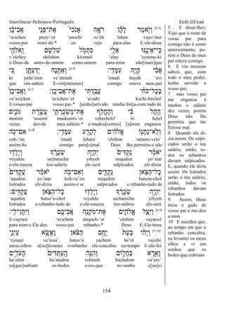 Interlinear Hebraico-Português Enih Gil’ead
154
31:5
‫ן‬ ֶֹ֔‫כ‬‫ִי‬‫ב‬ֲ‫א‬ ‫ָ֣י‬ֵ‫ְנ‬‫פ‬‫ֶת־‬‫א‬ ֹ֙‫י‬ִ‫כ‬ֹ ‫ָאנ‬ ‫ה‬ִֶ֤‫ֹא‬ ‫ר‬ ‫ן‬ ֶָ֗‫ה‬ָ‫ל‬ ‫ֶר‬‫מ‬‫ָ֣א‬ֹ ‫ַׁא‬‫ו‬
„avichen pney-„et „anochi ro‟eh lahen vayo‟mer
vosso-pai rosto de-* eu vejo para-elas E-ele-disse
‫י‬ֵָ֣‫ֵאֹלה‬ ָֽ‫ו‬ ‫ם‬ ִֹ֑ ‫ְש‬‫ל‬ִ‫ש‬ ‫ל‬ ָֹ֣ ‫מ‬ְ‫ִת‬‫׃א‬ ‫ִׁ֖י‬ַ‫ֵל‬‫א‬ ‫ֵ֥׆א־א‬ֶ‫ֵינ‬‫א‬‫ָֽי־‬ ִ‫׃א‬
v‟elohey shilshim kitəmol „elay „eynenu-ki
e-Deus-de antes-de-ontem como-ontem para-mim não[mais]que
‫ָֽי׃‬ ִ‫ָד‬‫ׅא‬ִ‫ע‬ ‫ִׁ֖ה‬ָ‫י‬ָ‫ה‬ ‫י‬ ִֹ֔‫ב‬‫ָא‬31:6
‫י‬ ִֵ֚‫׃א‬ ‫ן‬ ִֶ֑ ְ‫ע‬ַ‫ְד‬‫י‬ ‫ָה‬‫נ‬ ִֵׁ֖ ַ‫א‬ְ‫ו‬
ki yeda‟eten ve‟atenah „imadi hayah „avi
que vós-sabeis E-vós[mesmas] comigo esteve meu-pai
‫ָֽן׃‬ ֶ‫ִיכ‬‫ב‬ֲ‫א‬‫ֶת־‬‫א‬ ‫י‬ִ ְ‫ד‬ִַׁ֖‫ָב‬‫ע‬ ‫י‬ ִֹ֔‫ח‬ֹ ‫ָל־׃א‬‫כ‬ְ‫ֺא‬31:7
ֹ֙‫ן‬ֶ‫כ‬‫ִי‬‫ב‬ֲ‫א‬ַ‫ו‬
va‟avichen „avichen-„et „avadti kochi-bechol
E-vosso-pai vosso pai-* [tenho]servido minha força-com tudo de
‫ִ֑ים‬ִ‫נ‬ֹ ‫מ‬ ‫ת‬ ֶ‫ר‬ ֶָ֣‫ֲׂש‬‫ע‬ ‫י‬ ִִׁ֖ ְ‫ֺר‬‫׃א‬ְ‫ׂש‬ַ‫מ‬‫ֶת־‬‫א‬ ‫ֵ֥ף‬ִ‫ֱל‬‫ח‬ֶ‫ה‬ְ‫ו‬ ‫י‬ ִֹ֔‫ֺא‬ ‫ל‬ֶ‫ת‬ֵָ֣‫ה‬
monim „asseret maskureti-„et vehechelif bi hetel
vezes dez-de meu salário-* e-mudou[cortou] [a]mim enganou
‫ָֽי׃‬ ִ‫ָד‬‫ׅא‬ִ‫ע‬ ‫ע‬ ִַׁ֖‫ָר‬‫ה‬ְ‫ל‬ ‫ים‬ ִֹ֔‫ה‬‫ֱֹל‬‫א‬ ‫ֹו‬ָ֣‫נ‬ָ‫ְת‬‫נ‬‫ָֽא־‬‫ֹל‬ְ‫ו‬31:8
‫ה‬ ָֹ֣ ‫ִם־׃א‬‫א‬
coh-„im „imadi lehara‟ „elohim netano-velo‟
assim-Se comigo para[o]mal Deus lho permitiu-e não
‫־א‬ ֵ֥‫ְד‬‫ל‬ָ‫י‬ְ‫ו‬ ‫ָך‬ ֶֹ֔‫ָר‬‫כ‬ְ‫ׂש‬ ‫ָ֣ה‬ֶ‫י‬ְ‫ה‬ִ‫י‬ ֹ֙‫ים‬ִ‫ֺּא‬‫ק‬ְ‫נ‬ ‫ר‬ ַָ֗‫מ‬‫ֹא‬ ‫י‬
veyaldu secharecha yihyeh nequdim yo‟mar
e-ele-nascia teu-salário ele-será salpicados ele-dizia
ֹ֙‫ים‬ִ‫ֺּא‬‫ק‬ֲ‫ע‬ ‫ר‬ ַָ֗‫מ‬‫ֹא‬ ‫י‬ ‫ה‬ ָֹ֣ ‫ִם־׃א‬‫א‬ְ‫ו‬ ‫ים‬ִִ֑‫ֺּא‬‫ק‬ְ‫נ‬ ‫אן‬ ִֹׁ֖ ‫ַצ‬‫ה‬‫ָל־‬‫כ‬
„aqudim yo‟mar koh-ve‟im nequdim hatson-chol
listrados ele-dizia assim-e se salpicados o rebanho-tudo de
‫ָֽים׃‬ ִ‫ֺּא‬‫ק‬ֲ‫ע‬ ‫אן‬ ִֹׁ֖ ‫ַצ‬‫ה‬‫ָל־‬‫כ‬ ‫־א‬ ֵ֥‫ְד‬‫ל‬ָ‫י‬ְ‫ו‬ ‫ָך‬ ֶֹ֔‫ָר‬‫כ‬ְ‫ׂש‬ ‫ָ֣ה‬ֶ‫י‬ְ‫ה‬ִ‫י‬
„aqudim hatso‟n-chol veyaldu secharecha yihyeh
listrados o rebanho-tudo de e-ele-nasceu teu-salário ele-será
31:9
‫ָֽי׃‬ ִ‫ן־ל‬ֶ ִ‫ׁא‬ַ‫ו‬ ‫ִׁ֖ם‬ֶ‫ִיכ‬‫ב‬ֲ‫א‬ ‫ֵ֥ה‬ֵ‫ְנ‬‫ק‬ִ‫מ‬‫ֶת־‬‫א‬ ‫ִ֛ים‬ִ‫ֱֹלה‬‫א‬ ‫ַּ֧ל‬ֵ‫ַצ‬‫ׁא‬ַ‫ו‬
li-vayiten „avichem miqneh-„et „elohim vayatsel
para mim-e Ele deu vosso-pai rebanho-* Deus E-Ele-tirou
31:10
‫ִ֛י‬ַ‫ֵינ‬‫ע‬ ‫א‬ֵָ֥‫ֶש‬‫א‬ָ‫ו‬ ‫אן‬ ֹֹ֔ ‫ַצ‬‫ה‬ ‫ם‬ֵָ֣‫ַח‬‫י‬ ֹ֙‫ת‬ֵ‫ע‬ְ‫ֺא‬ ‫י‬ ִָ֗‫ה‬ְ‫י‬ַ‫ו‬
„eynayi va‟essa‟ hatso‟n yachem be‟et vayehi
meus-olhos e[eu]levantei o-rebanho ele-concebia no-tempo E-ele-foi
‫ָ֣ים‬ִ‫ֹל‬ ‫ָע‬‫ה‬ ֹ֙‫ים‬ִ‫ד‬ֺ ַ‫ע‬ָֽ ָ‫ה‬ ‫ִ֤ה‬ֵ‫ִ׆א‬‫ה‬ְ‫ו‬ ‫ֹום‬ ִ֑‫ֲל‬‫ח‬ַ‫ֺא‬ ‫א‬ ֶ‫ר‬ִֵׁ֖‫ָא‬‫ו‬
ha‟olim ha‟atudim vehineh bachalom va‟ere‟
os[que]subiam os-bodes e-eis-que no-sonho e[eu]vi
5 E disse-lhes:
Vejo que o rosto de
vosso pai para
comigo não é como
anteriormente; po-
rém o Deus de meu
pai esteve comigo.
6 E vós mesmas
sabeis que, com
todo o meu poder,
tenho servido a
vosso pai;
7 mas vosso pai
me enganou e
mudou o salário
dez vezes; porém
Deus não lhe
permitiu que me
fizesse mal.
8 Quando ele di-
zia assim: Os salpi-
cados serão o teu
salário, então, to-
dos os rebanhos
davam salpicados.
E, quando ele dizia
assim: Os listrados
serão o teu salário,
então, todos os
rebanhos davam
listrados.
9 Assim, Deus
tirou o gado de
vosso pai e mo deu
a mim.
10 E sucedeu que,
ao tempo em que o
rebanho concebia,
eu levantei os meus
olhos e vi em
sonhos que os
bodes que cobriam
 