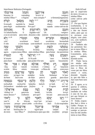 Interlinear Hebraico-Português Enih Gil’ead
158
‫י‬ ַֹ֔‫ֹת‬ ‫ְנ‬‫ֺא‬‫ֶת־‬‫א‬ ֹ֙‫ֵג‬‫ה‬ַ‫נ‬ְ ַ‫ו‬ ‫י‬ִִ֑‫ָב‬‫ב‬ְ‫ל‬‫ֶת־‬‫א‬ ‫ב‬ִֹׁ֖ ‫ְנ‬‫ג‬ִ ַ‫ו‬
benotay-„et vatenaheg levavi-„et vatignov
minhas filhas-* e-fugiste meu coração-* e-furtaste[enganaste]
‫ב׃‬ ֶ‫ָֽר‬ ָ‫ח‬ ‫ֹות‬ִׁ֖‫ֺי‬‫ב‬ְ‫ש‬ִ‫׃א‬31:27
ַ‫ח‬ ֹֹ֔ ‫ְר‬‫ב‬ִ‫ל‬ ָֹ֙‫ֹ֙את‬ֵ‫ֺא‬ְ‫ח‬ַ‫נ‬ ‫ָה‬‫ׅא‬ִָ֤‫ל‬
livəroach nachəbe‟ta lamah charev kishevuot
para-fugir ocultamente Por que? espada como-cativas-de
ִ֛‫ֲָך‬‫ח‬ֵ‫ׄא‬ַ‫ש‬ֲ‫א‬ָֽ ָ‫ו‬ ‫י‬ ִֹ֔‫ׄא‬ ָ ְ‫ָ֣ד‬ַ‫ִֻא‬‫ה‬‫ְֹלא־‬‫ו‬ ‫י‬ ִִ֑‫ֹת‬ ‫א‬ ‫ב‬ִֹׁ֖ ‫ְנ‬‫ג‬ִ ַ‫ו‬
va‟ashalechacha li higadta-velo‟ „oti vatignov
e-eu-te-enviaria para-mim disseste-e não [a]mim e-roubaste[enganaste]
‫ָֹֽור׃‬‫׆א‬ִ‫כ‬ְ‫ב‬‫־א‬ ‫ף‬ ֵֹ֥ ‫ְת‬‫ֺא‬ ‫ים‬ ִִׁ֖‫ִר‬‫ש‬ְ‫ב‬‫־א‬ ‫ה‬ֵָ֥‫ְח‬‫מ‬ִ‫ׂש‬ְ‫ֺא‬31:28
‫א‬ ָ֣‫ְֹל‬‫ו‬
velo‟ uvechinor betof uveshirim besimchah
E-não e-com-harpa com-tamboril e-com-cânticos com-alegria
‫ה‬ ִָׁ֖ ַ‫ע‬ ‫י‬ ִָ֑‫ֹת‬ ‫ְנ‬‫ב‬ִ‫ל‬ְ‫ו‬ ‫ִׁ֖י‬ַ‫ָנ‬‫ב‬ְ‫ל‬ ‫ק‬ֵֵ֥‫ַש‬‫נ‬ְ‫ל‬ ‫ִי‬‫נ‬ ַֹ֔ ְ‫ש‬ַ‫ט‬ְ‫נ‬
„atah velivenotay levanay lenasheq netaqshtani
agora e-para-meus-filhos para-minhas-filhas para-beijar me-permitiste
‫ָֹֽו׃‬‫ׂש‬ֲ‫ע‬ ָֽ ָ ְ‫ל‬ֵַ֥‫ְ׃א‬‫ס‬ִ‫ה‬31:29
‫ֹות‬ ֵ֥‫ֲׂש‬‫ע‬ַ‫ל‬ ‫י‬ ִֹ֔‫ָד‬‫י‬ ‫ל‬ֵָ֣‫ְא‬‫ל‬‫ֶש־‬‫י‬
la‟assoto yadi le‟el-yesh „asso hiskalta
para-fazer minha-mão para poder-Ele tem agiste loucamente
‫ָ֣י‬ַ‫ֵל‬‫א‬ ‫ר‬ַַּ֧‫ָאמ‬ ‫׀‬ ‫ֶש‬‫מ‬ֶָ֣‫א‬ ‫ם‬ֶ‫כ‬‫ִי‬‫ב‬ֲ‫א‬ ‫י‬ ֵָ֨‫ה‬‫ֵאֹל‬ ָֽ‫ו‬ ‫ע‬ ִָ֑‫ר‬ ‫ִׁ֖ם‬ֶ‫ָכ‬‫ׅא‬ִ‫ע‬
„elay „amar „emesh „avichem v‟elohey ra‟ „imachem
a-mim falou ontem vosso-pai e-Deus-de mal comvosco
‫ֹוב‬ ֵ֥‫ִ׀א‬‫מ‬ ‫ב‬ ִֹׁ֖ ‫ֲק‬‫ע‬ַ‫י‬‫ָֽם־‬ ִ‫ע‬ ‫ֵ֥ר‬ֵ‫ֺא‬ַ‫ִּא‬‫מ‬ ִ֛‫ְָך‬‫ל‬ ‫ֶר‬‫מ‬ ַָּ֧‫ִש‬‫ה‬ ‫ר‬ ָֹ֗ ‫ֵאמ‬‫ל‬
mitov ya‟aqov-„im midaber lecha hishamer le‟mor
de-bem Jacó-com de-falar para-ti guarda para-dizer
‫ע׃‬ָֽ ָ‫ַד־ר‬‫ע‬31:30
‫ה‬ָ ְ‫פ‬ִַׁ֖‫ְס‬‫כ‬ִ‫נ‬ ‫ף‬ ֵֹ֥ ‫ְס‬‫כ‬ִ‫נ‬‫ָֽי־‬ ִ‫׃א‬ ָ ְ‫כ‬ ַֹ֔‫ל‬ָ‫ה‬ ‫ְך‬ ָ֣‫ָֹל‬‫ה‬ ֹ֙‫ה‬ָ ַ‫ע‬ְ‫ו‬
nichsaftah nichsof-ki halachta haloch ve‟atah ra‟-„ad
[tu]saudoso saudades-que [tu]ires ir E-agora mal-até
‫ָֽי׃‬ ָ‫ֱֹלה‬‫א‬‫ֶת־‬‫א‬ ָ ְ‫ב‬ִַׁ֖‫ָנ‬‫ג‬ ‫ָה‬‫ׅא‬ֵָ֥‫ל‬ ‫יָך‬ִִ֑‫ָאב‬ ‫ית‬ֵָ֣‫ְב‬‫ל‬
„elohay-„et ganəveta lamah „avicha leveyt
meus deuses-* roubastes por-que? teu-pai para-casa-de
31:31
‫י‬ִ‫את‬ ֵֹ֔‫ָר‬‫י‬ ‫ָ֣י‬ִ‫׃א‬ ‫ן‬ִָ֑‫ָב‬‫ל‬ְ‫ל‬ ‫ֶר‬‫מ‬‫ָ֣א‬ֹ ‫ַׁא‬‫ו‬ ‫ב‬ ִֹׁ֖ ‫ֲק‬‫ע‬ַ‫י‬ ‫ַן‬‫ע‬ֵַ֥‫ׁא‬ַ‫ו‬
yare‟ti ki lelavan vayo‟mer ya‟aqov vaya‟an
eu-temi porque para-Labão e-ele-disse Jacó E-ele-respondeu
‫ָֽי׃‬ ִ‫ִׅא‬‫ע‬ֵ‫מ‬ ‫יָך‬ ִֶׁ֖‫ְנֹות‬‫ֺא‬‫ֶת־‬‫א‬ ‫ל‬ֵֹ֥ ‫ְז‬‫ג‬ִ ‫ֶן־‬‫פ‬ ‫י‬ִ ְ‫ר‬ ַֹ֔‫מ‬‫ָא‬ ‫ָ֣י‬ִ‫׃א‬
me‟imi benoteycha-„et tigzol-pen „amarti ki
de-mim tuas filhas-* [me]tomasse-para que não [eu]falei porque
que te esquivaste
de mim e levaste as
minhas filhas
como cativas pela
espada?
27 Por que fugiste
ocultamente, e te
esquivaste de mim,
e não me fizeste
saber, para que eu
te enviasse com
alegria, com cânti-
cos, com tamboril,
e com harpa?
28 Também não
me permitiste bei-
jar os meus filhos e
as minhas filhas.
Loucamente, pois,
agora andaste,
fazendo assim.
29 Poder havia
em minha mão
para vos fazer mal,
mas o Deus de
vosso pai me falou
ontem à noite,
dizendo: Guarda-
te, que não fales a
Jacó nem bem nem
mal.
30 E agora, se te
querias ir embora,
porquanto tinhas
saudades de voltar
à casa de teu pai,
por que furtaste os
meus deuses?
31 Então, respon-
deu Jacó e disse a
Labão: Porque te-
mia; pois que dizia
comigo se porven-
tura me não arreba-
tarias as tuas filhas.
 