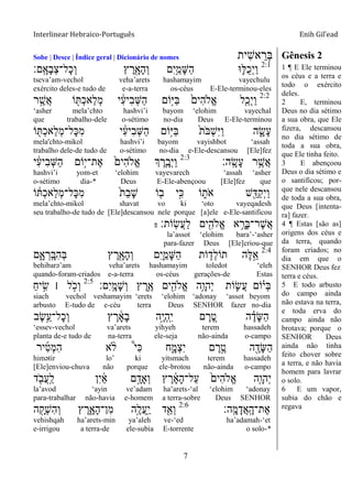 Interlinear Hebraico-Português Enih Gil’ead
7
Sobe | Desce | Índice geral | Dicionário de nomes ‫ִית‬‫ש‬‫א‬ ֵ‫ְר‬‫ֺא‬ Gênesis 2
2:1
‫ָֽם׃‬ ָ‫ָא‬‫ב‬ְ‫צ‬‫ָל־‬‫כ‬ְ‫ו‬ ‫ץ‬ ֶ‫ר‬ִָׁ֖‫ָא‬‫ה‬ְ‫ו‬ ‫ִם‬‫י‬ֵַ֥‫ָמ‬‫ש‬ַ‫ה‬ ‫־א‬ ִ֛‫ֺׄא‬‫כ‬ְ‫י‬ַ‫ו‬
tseva‟am-vechol veha‟arets hashamayim vayechulu
exército deles-e tudo de e-a-terra os-céus E-Ele-terminou-eles
2:2
‫ר‬ ֶָ֣‫ֲש‬‫א‬ ‫ֹו‬ ִׁ֖ ְ‫כ‬‫ַא‬‫ל‬ְ‫מ‬ ‫י‬ ִֹ֔‫ע‬‫ִי‬‫ב‬ְ‫ש‬ַ‫ה‬ ‫ָֹ֣ום‬‫ׁא‬ַ‫ֺא‬ ֹ֙‫ִים‬‫ה‬‫ֱֹל‬‫א‬ ‫ִ֤ל‬ַ‫ְכ‬‫י‬ַ‫ו‬
„asher mela‟chto hashvi‟i bayom „elohim vayechal
que trabalho-dele o-sétimo no-dia Deus E-Ele-terminou
‫ֹו‬ ִׁ֖ ְ‫כ‬‫ַא‬‫ל‬ְ‫מ‬‫ָל־‬‫׃א‬ִ‫מ‬ ‫י‬ ִֹ֔‫ע‬‫ִי‬‫ב‬ְ‫ש‬ַ‫ה‬ ‫ָֹ֣ום‬‫ׁא‬ַ‫ֺא‬ ֹ֙‫ת‬ֹ ‫ְֺא‬‫ש‬ִ‫ׁא‬ַ‫ו‬ ‫ה‬ ִָ֑‫ָׂש‬‫ע‬
mela'chto-mikol hashvi‟i bayom vayishbot „assah
trabalho dele-de tudo de o-sétimo no-dia e-Ele-descansou [Ele]fez
‫ָֽה׃‬ ָ‫ָׂש‬‫ע‬ ‫ר‬ֵֶ֥‫ֲש‬‫א‬2:3
‫י‬ ִֹ֔‫ע‬‫ִי‬‫ב‬ְ‫ש‬ַ‫ה‬ ‫ָֹ֣ום‬‫י‬‫ֶת־‬‫א‬ ֹ֙‫ִים‬‫ה‬‫ֱֹל‬‫א‬ ‫ְך‬ ֶ‫ר‬ִָ֤‫ְב‬‫י‬ַ‫ו‬
hashvi‟i yom-et „elohim vayevarech „assah „asher
o-sétimo dia-* Deus E-Ele-abençoou [Ele]fez que
‫ֹו‬ ֹ֔ ְ‫כ‬‫ַא‬‫ל‬ְ‫מ‬‫ָל־‬‫׃א‬ִ‫מ‬ ֹ֙‫ת‬ַ‫ב‬ָ‫ש‬ ‫ֹו‬ ִ֤‫ב‬ ‫ָ֣י‬ִ‫׃א‬ ‫ֹו‬ ִ֑‫ֹת‬ ‫א‬ ‫ש‬ִֵׁ֖‫ַּא‬‫ק‬ְ‫י‬ַ‫ו‬
mela‟chto-mikol shavat vo ki „oto vayeqadesh
seu trabalho-de tudo de [Ele]descansou nele porque [a]ele e-Ele-santificou
‫ָֹֽות׃‬‫ׂש‬ֲ‫ע‬ַ‫ל‬ ‫ים‬ִִׁ֖‫ֱֹלה‬‫א‬ ‫א‬ ֵָ֥‫ָר‬‫ֺא‬‫ֶר־‬‫ש‬ֲ‫א‬‫פ‬
la‟assot „elohim bara‟-„asher
para-fazer Deus [Ele]criou-que
2:4
‫ם‬ִָ֑‫א‬ ְ‫ָֽר‬ ָ‫ִֺא‬‫ה‬ְ‫ֺא‬ ‫ץ‬ ֶ‫ר‬ִָׁ֖‫ָא‬‫ה‬ְ‫ו‬ ‫ִם‬‫י‬ִַ֛‫ָמ‬‫ש‬ַ‫ה‬ ‫ֹות‬ ַּ֧‫ְד‬‫ל‬‫תֹו‬ ‫ֶה‬‫ׄא‬ֵָ֣‫א‬
behibarə‟am veha‟arets hashamayim toledot „eleh
quando-foram-criados e-a-terra os-céus gerações-de Estas
‫ִם׃‬‫י‬ָֽ ָ‫ָמ‬‫ש‬ְ‫ו‬ ‫ץ‬ ֶ‫ֵ֥ר‬ֶ‫א‬ ‫ים‬ִִׁ֖‫ֱֹלה‬‫א‬ ‫ֵ֥ה‬ָ‫ְהו‬‫י‬ ‫ֹות‬ ִ֛‫ֲׂש‬‫ע‬ ‫ֹום‬ָ֗‫ְי‬‫ֺא‬2:5
ַ‫ח‬‫י‬ ִָ֣‫ׂש‬ ‫׀‬ ‫ל‬ ָֹ֣ ‫ְכ‬‫ו‬
siach vechol veshamayim „erets „elohim „adonay „assot beyom
arbusto E-tudo de e-céu terra Deus SENHOR fazer no-dia
‫ֶב‬‫ׂש‬ֵֵ֥‫ָל־ע‬‫כ‬ְ‫ו‬ ‫ץ‬ ֶ‫ר‬ ָֹ֔‫א‬ָ‫ב‬ ‫ָ֣ה‬ֶ‫י‬ְ‫ה‬ָֽ ִ‫י‬ ‫ם‬ ֶ‫ר‬ ֵֶ֚‫ט‬ ‫ה‬ ֶָ֗‫ָד‬‫ש‬ַ‫ה‬
„essev-vechol va‟arets yihyeh terem hassadeh
planta de-e tudo de na-terra ele-seja não-ainda o-campo
‫יר‬ִ‫ט‬ְ‫מ‬ִ‫ה‬ ‫א‬ ָ֨‫ֹל‬ ֩‫י‬ִ‫׃א‬ ‫ח‬ִָ֑‫ְמ‬‫צ‬ִ‫י‬ ‫ם‬ ֶ‫ר‬ֶָ֣‫ט‬ ‫ה‬ ִֶׁ֖‫ָד‬‫ש‬ַ‫ה‬
himətir lo‟ ki yitsmach terem hassadeh
[Ele]enviou-chuva não porque ele-brotou não-ainda o-campo
‫ד‬ ִֹׁ֖ ‫ֲב‬‫ע‬ָֽ ַ‫ל‬ ‫ִן‬‫י‬ ַֹ֔‫א‬ ‫ם‬ָָ֣‫ְָאד‬‫ו‬ ‫ץ‬ ֶ‫ר‬ ָֹ֔‫א‬ָ‫ה‬‫ַל־‬‫ע‬ ֹ֙‫ִים‬‫ה‬‫ֱֹל‬‫א‬ ‫ִ֤ה‬ָ‫ְהו‬‫י‬
la‟avod „ayin ve‟adam ha‟arets-„al „elohim „adonay
para-trabalhar não-havia e-homem a terra-sobre Deus SENHOR
‫ָֽה׃‬ ָ‫מ‬ָ‫ֲד‬‫א‬ָֽ ָ‫ֶת־ה‬‫א‬2:6
‫ה‬ ִָׁ֖‫ְק‬‫ש‬ִ‫ה‬ְ‫ו‬ ‫ץ‬ ֶ‫ר‬ִָ֑‫ָא‬‫ה‬‫ִן־‬‫מ‬ ‫ָ֣ה‬ֶ‫ֲל‬‫ע‬ָֽ ַ‫י‬ ‫ד‬ִֵׁ֖‫ְא‬‫ו‬
vehishqah ha‟arets-min ya‟aleh ve-„ed ha‟adamah-„et
e-irrigou a terra-de ele-subia E-torrente o solo-*
1 ¶ E Ele terminou
os céus e a terra e
todo o exército
deles.
2 E, terminou
Deus no dia sétimo
a sua obra, que Ele
fizera, descansou
no dia sétimo de
toda a sua obra,
que Ele tinha feito.
3 E abençoou
Deus o dia sétimo e
o santificou; por-
que nele descansou
de toda a sua obra,
que Deus [intenta-
ra] fazer.
4 ¶ Estas [são as]
origens dos céus e
da terra, quando
foram criados; no
dia em que o
SENHOR Deus fez
terra e céus.
5 E todo arbusto
do campo ainda
não estava na terra,
e toda erva do
campo ainda não
brotava; porque o
SENHOR Deus
ainda não tinha
feito chover sobre
a terra, e não havia
homem para lavrar
o solo.
6 E um vapor,
subia do chão e
regava
 
