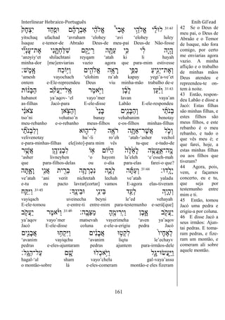 Interlinear Hebraico-Português Enih Gil’ead
161
31:42
ֹ֙‫ָק‬‫ח‬ְ‫צ‬ִ‫י‬ ‫ַד‬‫ח‬ִַ֤‫־אפ‬ ‫ם‬ָ‫ה‬ ָ‫ְר‬‫ב‬‫ַא‬ ‫י‬ ֵָ֨‫ה‬‫ֱֹל‬‫א‬ ֩‫י‬ִ‫ב‬‫ָא‬ ‫י‬ֵָ֣‫ֱֹלה‬‫א‬ ‫י‬ ֵֶ֡‫ל‬‫ל־א‬
yitschaq ufachad „avraham „elohey „avi „elohey luley
Isaque e-temor-de Abraão Deus-de meu-pai Deus-de Não-fosse
‫י‬ ִִ֞‫י‬ְ‫נ‬ָ‫ע‬‫ֶת־‬‫א‬ ‫ִי‬‫נ‬ ִָ֑ ְ‫ח‬ַ‫ׄא‬ִ‫ש‬ ‫ם‬ ָָ֣‫יק‬ ֵ‫ר‬ ‫ה‬ ִָׁ֖ ַ‫ע‬ ‫ֵ֥י‬ִ‫׃א‬ ‫י‬ ִֹ֔‫ל‬ ‫ָה‬‫י‬ָָ֣‫ה‬
„anəyiy„et shilachtani reyqam „atah ki li hayah
minha-dor [me]enviarias vazio agora que para-mim estivesse
‫ֶש׃‬‫מ‬ָֽ ָ‫א‬ ‫ַח‬‫כ‬‫ֵֹ֥ו‬‫ׁא‬ַ‫ו‬ ‫ים‬ִִׁ֖‫ֱֹלה‬‫א‬ ‫ֵ֥ה‬ָ‫א‬ ָ‫ר‬ ‫ִ֛י‬ַ‫ַפ‬‫׃א‬ ַ‫ע‬‫ַּ֧י‬ִ‫ג‬ְ‫י‬‫ֶת־‬‫א‬ְ‫ו‬
„amesh vayochach „elohim ra‟ah kapay yegi‟a-ve‟et
ontem e-Ele-repreendeu Deus viu minha-mão trabalho de-e
31:43
‫ֹות‬ ָ֨‫ָנ‬‫ֺא‬ַ‫ה‬ ‫ב‬ ָֹ֗ ‫ֲק‬‫ע‬ַ‫י‬‫ָֽל־‬ ֶ‫א‬ ‫ֶר‬‫מ‬‫ָ֣א‬ֹ ‫ַׁא‬‫ו‬ ‫ן‬ָ‫ב‬ָ‫ל‬ ‫ַן‬‫ע‬ַָ֨‫ׁא‬ַ‫ו‬
habanot ya‟aqov- „el vayo‟mer lavan vaya‟an
as-filhas Jacó-para E-ele-disse Labão E-ele-respondeu
‫י‬ ִֹ֔‫נ‬‫ֹא‬ ‫צ‬ ‫אן‬ ָֹ֣ ‫ַצ‬‫ה‬ְ‫ו‬ ֹ֙‫י‬ַ‫נ‬ָ‫ֺא‬ ‫ִ֤ים‬ִ‫נ‬ָ‫ֺא‬ַ‫ה‬ְ‫ו‬ ‫י‬ַ‫ֹת‬ ‫ְנ‬‫ֺא‬
tso‟ni vehatso‟n banay vehabanim benotay
meu-rebanho e-o-rebanho meus-filhos e-os-filhos minhas-filhas
‫י‬ ִַ֞‫ֹת‬ ‫ְנ‬‫ב‬ִ‫ל‬ְ‫ו‬ ‫־אא‬ ִ֑‫ִי־ה‬‫ל‬ ‫ה‬ִֶׁ֖‫ֹא‬ ‫ר‬ ‫ה‬ֵָ֥ ַ‫א‬‫ֶר־‬‫ש‬ֲ‫א‬ ‫ל‬ ִֹ֛ ‫ְכ‬‫ו‬
velivenotay hu‟-li ro‟eh „atah-„asher vechol
e-para-minhas-filhas ele[isto]-para mim vês tu-que e-tudo-de
‫ר‬ֵֶ֥‫ֲש‬‫א‬ ‫ן‬ִֶׁ֖‫ֵיה‬‫נ‬ְ‫ב‬ִ‫ל‬ ‫ֹו‬ ֵ֥‫א‬ ‫ֹום‬ֹ֔‫ַׁא‬‫ה‬ ֹ֙‫ֶה‬‫ׄא‬ֵֹ֙‫א‬ָ‫ל‬ ‫ה‬ ִֶ֤‫ֱׂש‬‫ע‬ֶ ָֽ‫ָֽה־א‬ ָ‫מ‬
„asher livneyhen „o hayom la‟eleh „e‟esseh-mah
que para-filhos-delas ou o-dia para-elas farei-o que?
‫ָֽד־א׃‬ ָ‫ָל‬‫י‬31:44
‫ה‬ָ ִָ֑‫ָא‬‫ו‬ ‫ָ֣י‬ִ‫נ‬ֲ‫א‬ ‫ית‬ ִִׁ֖‫ְר‬‫ב‬ ‫ה‬ֵָ֥‫ת‬ ְ‫ְר‬‫כ‬ִ‫נ‬ ‫ִ֛ה‬ָ‫ְכ‬‫ל‬ ‫ה‬ ָָ֗ ַ‫ע‬ְ‫ו‬
ve‟atah „ani verit nichretah lechah ve‟atah yaladu
e-tu eu pacto lavrar[cortar] vamos E-agora elas-tiveram
‫ָָֽך׃‬ ֶ‫ֵינ‬‫ב‬‫־א‬ ‫ֵ֥י‬ִ‫נ‬‫ֵי‬‫ֺא‬ ‫ד‬ִֵׁ֖‫ְע‬‫ל‬ ‫ֵ֥ה‬ָ‫י‬ָ‫ה‬ְ‫ו‬31:45
‫ֵ֥ח‬ַ ִ‫ׁא‬ַ‫ו‬
vayiqach uveinecha beyni le‟ed vehayah
E-ele-tomou e-entre-ti entre-mim para-testemunho e-será[que]
‫ָֽה׃‬ ָ‫ֵב‬‫צ‬ַ‫מ‬ ָ‫ה‬ִֶׁ֖‫ימ‬ ִ‫ְר‬‫י‬ַ‫ו‬ ‫ֶן‬‫ב‬ִָ֑‫א‬ ‫ב‬ ִֹׁ֖ ‫ֲק‬‫ע‬ַ‫י‬31:46
‫ב‬ ִֹ֤ ‫ֲק‬‫ע‬ַ‫י‬ ‫ֶר‬‫מ‬‫א‬ָֹ֨ ‫ַׁא‬‫ו‬
ya‟aqov vayo‟mer matsevah vayerimeha „aven ya‟aqov
Jacó E-ele-disse coluna e-ele-a-erigiu pedra Jacó
‫ִׁ֖ים‬ִ‫נ‬ָ‫ב‬ֲ‫א‬ ‫־א‬ ֵ֥‫ְח‬‫ק‬ִ‫ׁא‬ַ‫ו‬ ‫ים‬ ִֹ֔‫נ‬ָ‫ב‬ֲ‫א‬ ‫־א‬ ָ֣‫ְט‬‫ק‬ִ‫ל‬ ֹ֙‫ו‬‫ָי‬‫ח‬ֶ‫א‬ְ‫ל‬
„avanim vayiqchu „avanim liqtu le‟echayv
pedras e-eles-ajuntaram pedras ajuntem para-irmãos-dele
‫ָֽל׃‬ ָ‫ַֻא‬‫ה‬‫ַל־‬‫ע‬ ‫ם‬ ִָׁ֖‫ש‬ ‫ְל־א‬‫כ‬‫ֵ֥א‬ֹ ‫ַׁא‬‫ו‬ ‫ִ֑ל‬ָ‫ֲׂש־א־ג‬‫ע‬ָֽ ַ‫ׁא‬ַ‫ו‬
hagal-„al sham vayo‟chelu gal-vaya‟assu
o montão-sobre lá e-eles-comeram montão-e eles fizeram
42 Se o Deus de
meu pai, o Deus de
Abraão e o Temor
de Isaque, não fora
comigo, por certo
me enviarias agora
vazio. A minha
aflição e o trabalho
de minhas mãos
Deus atendeu e
repreendeu-te on-
tem à noite.
43 Então, respon-
deu Labão e disse a
Jacó: Estas filhas
são minhas filhas, e
estes filhos são
meus filhos, e este
rebanho é o meu
rebanho, e tudo o
que vês meu é; e
que farei, hoje, a
estas minhas filhas
ou aos filhos que
tiveram?
44 Agora, pois,
vem, e façamos
concerto, eu e tu,
que seja por
testemunho entre
mim e ti.
45 Então, tomou
Jacó uma pedra e
erigiu-a por coluna.
46 E disse Jacó a
seus irmãos: Ajun-
tai pedras. E toma-
ram pedras, e fize-
ram um montão, e
comeram ali sobre
aquele montão.
 
