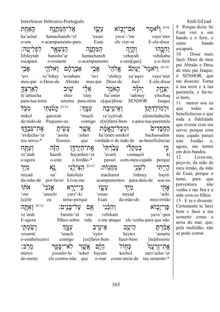 Interlinear Hebraico-Português Enih Gil’ead
165
32:9
‫ת‬ ִַׁ֖‫ַָאח‬‫ה‬ ‫ֵ֥ה‬ֶ‫ֲנ‬‫ח‬ַ‫ׅא‬ַ‫ה‬‫ֶל־‬‫א‬ ‫ו‬ִָ֛‫ֵׂש‬‫ע‬ ‫ֹוא‬ ֵ֥‫ָב‬‫י‬‫ִם־‬‫א‬ ‫ֶר‬‫מ‬‫א‬ֹ ‫ַׁא‬‫ו‬
ha‟achat hamachaneh-„el „essav yavo‟-„im vayo‟mer
o-um o acampamento-para Esaú ele vier-se E-ele-disse
‫ָֽה׃‬ ָ‫ֵיט‬‫ל‬ְ‫פ‬ִ‫ל‬ ‫ר‬ִָׁ֖‫ְא‬‫ש‬ִ‫׆א‬ַ‫ה‬ ‫ֵ֥ה‬ֶ‫ֲנ‬‫ח‬ַ‫ׅא‬ַ‫ה‬ ‫ִ֛ה‬ָ‫י‬ָ‫ה‬ְ‫ו‬ ‫ה־א‬ִָ֑‫ִ׃א‬‫ה‬ְ‫ו‬
lifəleytah hanishə‟ar hamachaneh vehayah vehikahu
escapará o-restante o-acampamento e-será[que] e-o-ferir
32:10
‫י‬ִָ֣‫ָאב‬ ‫י‬ִֵׁ֖‫ֵאֹלה‬‫ו‬ ‫ם‬ ָֹ֔‫ה‬ ָ‫ְר‬‫ב‬‫ַא‬ ‫י‬ִָ֣‫ָאב‬ ֹ֙‫י‬ֵ‫ה‬‫ֱֹל‬‫א‬ ‫ֹב‬ ‫ֲק‬‫ע‬ַ‫י‬ ֮‫ר‬ֶ‫מ‬‫ֹא‬ ‫ַׁא‬‫ו‬
„avi ve‟lohey „avraham „avi „elohey ya‟aqov vayo‟mer
meu-pai e-Deus-de Abraão meu-pai Deus-de Jacó E-ele-disse
ִ֛‫ְָך‬‫צ‬ ְ‫ְַאר‬‫ל‬ ‫־אב‬ ַּ֧‫ש‬ ‫י‬ ַָ֗‫ל‬ֵ‫א‬ ‫ר‬ֵָ֣‫ֹמ‬ ‫ָא‬‫ה‬ ‫ה‬ ִָ֞‫ו‬‫ְה‬‫י‬ ‫ק‬ִָ֑‫ְח‬‫צ‬ִ‫י‬
le‟artsecha shuv „elay ha‟omer „adonay yitschaq
para-tua-terra retorna para-mim o[que]disse SENHOR Isaque
‫ְָֽך׃‬ ָ‫ִׅא‬‫ע‬ ‫ָה‬‫ב‬‫י‬ִֵ֥‫ֵיט‬‫א‬ְ‫ו‬ ִׁ֖‫ָך‬ְ ְ‫ַד‬‫ל‬‫ְמֹו‬‫ל‬‫־א‬32:11
‫ל‬ ִֹ֤ ‫ִ׃א‬‫מ‬ ‫י‬ִ ְ‫נ‬ֹ ‫ָט‬‫ק‬
mikol qatonəti „imach ve‟eytivah ulemoladtecha
de-tudo-de Pequeno-eu contigo e[te]farei-bem e-para-tua-parentela
‫ָך‬ִֶ֑‫ְּא‬‫ב‬ַ‫ע‬‫ֶת־‬‫א‬ ָ‫ית‬ ִִׁ֖‫ָׂש‬‫ע‬ ‫ר‬ֵֶ֥‫ֲש‬‫א‬ ‫ת‬ ֶֹ֔‫מ‬ֱ‫א‬ָָ֣‫ָל־ה‬‫׃א‬ִ‫מ‬‫־א‬ ֹ֙‫ים‬ִ‫ָד‬‫ס‬ֲ‫ח‬ַ‫ה‬
„avdecha-„et „assita „asher ha‟emet-umikol hachassadim
teu servo-* fizestes que verdade-e de tudo de as-beneficências
‫ה‬ֵָ֥ ַ‫ע‬ְ‫ו‬ ‫ה‬ֶֹ֔‫ֿא‬ַ‫ה‬ ‫ן‬ֵָ֣‫ּא‬ ְ‫ַר‬‫ׁא‬ַ‫ה‬‫ֶת־‬‫א‬ ֹ֙‫י‬ִ ְ‫ֹ֙ר‬ַ‫ב‬ָ‫ע‬ ‫י‬ ִָ֗‫ל‬ְ‫ק‬ַ‫מ‬ְ‫ב‬ ‫ָ֣י‬ִ‫׃א‬
ve‟atah hazeh hayarden-„et „avarti vemaqeli ki
e-agora o-este o Jordão-* passei com-meu-cajado porque
‫ָֹֽות׃‬‫נ‬ֲ‫ח‬ַ‫מ‬ ‫ֵ֥י‬ֵ‫ְנ‬‫ש‬ִ‫ל‬ ‫י‬ִ‫ִׁ֖ית‬ִ‫י‬ָ‫ה‬32:12
‫ֵ֥ד‬ַ‫ׁא‬ִ‫מ‬ ‫ִ֛א‬ָ‫נ‬ ‫ִי‬‫נ‬ֵֵ֥‫ִיל‬‫צ‬ַ‫ה‬
miyad na‟ hatsileni machanot lishney hayiti
da-mão-de por-favor Livra-me acampamentos para-dois-de sou-eu
‫ֹו‬ ֹ֔‫ֹת‬ ‫א‬ ֹ֙‫י‬ִ‫כ‬ֹ ‫ָאנ‬ ‫א‬ ִֵ֤‫ָר‬‫י‬‫ָֽי־‬ ִ‫׃א‬ ‫ו‬ ִָ֑‫ֵׂש‬‫ע‬ ‫ָ֣ד‬ַ‫ׁא‬ִ‫מ‬ ‫י‬ ִִׁ֖‫ָאח‬
„oto „anochi yarə‟-ki „essav miyad „achi
[a]ele eu temo-porque Esaú da-mão-de meu-irmão
‫ָֽים׃‬ ִ‫נ‬ָ‫ֺא‬‫ַל־‬‫ע‬ ‫ם‬ִֵׁ֖‫א‬ ‫ִי‬‫נ‬ ַֹ֔‫׃א‬ִ‫ה‬ְ‫ו‬ ‫ֹוא‬ ָ֣‫ָב‬‫י‬‫ֶן־‬‫פ‬32:13
‫ה‬ָָ֣ ַ‫א‬ְ‫ו‬
ve‟atah banim-„al „em vehikani yavo‟-pen
E-agora filhos-sobre mãe e-me ataque ele venha-para que não
‫י‬ִִ֤ ְ‫מ‬ַ‫ׂש‬ְ‫ו‬ ‫ְך‬ִָ֑‫ִׅא‬‫ע‬ ‫יב‬ ִִׁ֖‫ֵיט‬‫א‬ ‫ב‬ֵֵ֥‫ֵיט‬‫ה‬ ָ ְ‫ר‬ ַֹ֔‫מ‬‫ָא‬
vesamti „imach „eytiv heytev „amarta
e-estabelecerei contigo [eu]farei-bem fazer-bem [tu]disseste
‫ב׃‬ ָֹֽ ‫ֵר‬‫מ‬ ‫ר‬ִֵׁ֖‫ָפ‬‫ׇא‬ִ‫י‬‫ֹלא־‬ ‫ר‬ֵֶ֥‫ֲש‬‫א‬ ‫ם‬ָֹ֔‫ׁא‬ַ‫ה‬ ‫ֹול‬ ָ֣‫ְח‬‫׃א‬ ֹ֙‫ָך‬ֲ‫ע‬ ְ‫ַר‬‫ז‬‫ָֽת־‬ ֶ‫א‬
merov yissafer-lo „asher hayam kechol zarə‟acha-„et
de-muito ele contou-não que o-mar como-areia-de tua semente-*
9 Porque dizia: Se
Esaú vier a um
bando e o ferir, o
outro bando
escapará.
10 Disse mais
Jacó: Deus de meu
pai Abraão e Deus
de meu pai Isaque,
ó SENHOR, que
me disseste: Torna
à tua terra e à tua
parentela, e far-te-
ei bem;
11 menor sou eu
que todas as
beneficências e que
toda a fidelidade
que tiveste com teu
servo; porque com
meu cajado passei
este Jordão e,
agora, me tornei
em dois bandos.
12 Livra-me,
peço-te, da mão de
meu irmão, da mão
de Esaú, porque o
temo, para que
porventura não
venha e me fira e a
mãe com os filhos.
13 E tu o disseste:
Certamente te farei
bem e farei a tua
semente como a
areia do mar, que,
pela multidão, não
se pode contar.
 