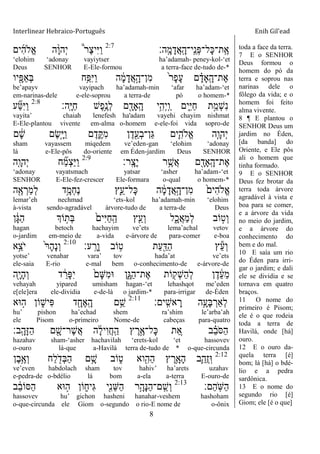 Interlinear Hebraico-Português Enih Gil’ead
8
‫ָֽה׃‬ ָ‫מ‬ָ‫ֲד‬‫א‬ָֽ ָ‫ָֽי־ה‬ ֵ‫ְנ‬‫פ‬‫ָל־‬‫׃א‬‫ָֽת־‬ ֶ‫א‬2:7
‫ים‬ִ‫ה‬‫ֱֹל‬‫א‬ ‫ה‬ָָ֨‫ו‬‫ְה‬‫י‬ ֩‫ר‬ֶ‫צ‬‫ִי‬‫ׁא‬ַ‫ו‬
„elohim „adonay vayiytser ha‟adamah- peney-kol-„et
Deus SENHOR E-Ele-formou a terra-face de-tudo de-*
‫יו‬ִָׁ֖‫ַפ‬‫א‬ְ‫ֺא‬ ‫ֵ֥ח‬ַ‫ִפ‬‫ׁא‬ַ‫ו‬ ‫ה‬ ָֹ֔‫מ‬ָ‫ֲד‬‫א‬ָָ֣‫ִן־ה‬‫מ‬ ֹ֙‫ר‬ָ‫פ‬ָ‫ע‬ ‫ם‬ ָָ֗‫ָָֽאד‬ ָ‫ֶת־ה‬‫א‬
be‟apayv vayipach ha‟adamah-min „afar ha‟adam-„et
em-narinas-dele e-ele-soprou a terra-de pó o homem-*
‫ָֽה׃‬ ָ‫ׁא‬ַ‫ח‬ ‫ֶש‬‫פ‬ֵֶ֥‫ְנ‬‫ל‬ ‫ם‬ ִָׁ֖‫ָָֽאד‬ ָ‫ה‬ ‫ֵ֥י‬ִ‫ְה‬‫י‬ָֽ ַ‫ו‬ ‫ִ֑ים‬ִ‫ׁא‬ַ‫ח‬ ‫ת‬ַָ֣‫ְמ‬‫ש‬ִ‫נ‬2:8
‫ע‬ ִַ֞‫׀א‬ִ‫ׁא‬ַ‫ו‬
vayita‟ chaiah lenefesh ha'adam vayehi chayim nishmat
E-Ele-plantou vivente em-alma o-homem e-ele-foi vida sopro-de
‫ם‬ ָֹ֔‫ש‬ ‫ֶם‬‫ׂש‬ָָ֣‫ׁא‬ַ‫ו‬ ‫ם‬ֶ‫ד‬ִֶ֑ ִ‫מ‬ ‫ן‬ֶ‫ד‬ִֵׁ֖‫ְע‬‫ב‬‫ַן־‬‫ֻא‬ ‫ִ֛ים‬ִ‫ֱֹלה‬‫א‬ ‫ַּ֧ה‬ָ‫ְהו‬‫י‬
sham vayassem miqedem ve‟eden-gan „elohim „adonay
lá e-Ele-pôs do-oriente em Éden-jardim Deus SENHOR
‫ָֽר׃‬ ָ‫ָצ‬‫י‬ ‫ר‬ֵֶ֥‫ֲש‬‫א‬ ‫ם‬ ִָׁ֖‫ָָֽאד‬ ָ‫ֶת־ה‬‫א‬2:9
‫ִ֤ה‬ָ‫ְהו‬‫י‬ ‫ח‬ ִַ֞‫מ‬ְ‫צ‬ַ‫ׁא‬ַ‫ו‬
„adonay vayatsmach yatsar „asher ha‟adam-„et
SENHOR E-Ele-fez-crescer Ele-formara o-qual o homem-*
‫ה‬ִֶׁ֖‫א‬ ְ‫ַר‬‫מ‬ְ‫ל‬ ‫ֵ֥ד‬ָ‫ְמ‬‫ח‬ֶ‫נ‬ ‫ִ֛ץ‬ֵ‫ָל־ע‬‫׃א‬ ‫ה‬ ָֹ֔‫מ‬ָ‫ֲד‬‫א‬ָָ֣‫ִן־ה‬‫מ‬ ֹ֙‫ִים‬‫ה‬‫ֱֹל‬‫א‬
lemar‟eh nechmad „ets-kol ha‟adamah-min „elohim
à-vista sendo-agradável árvore-tudo de a terra-de Deus
‫ן‬ָֹ֔‫ֻא‬ַ‫ה‬ ‫ֹוְך‬ ָ֣‫ְת‬‫ֺא‬ ֹ֙‫ִים‬‫ׁא‬ַ‫ח‬ָֽ ַ‫ה‬ ‫ץ‬ִֵ֤‫ְע‬‫ו‬ ‫ל‬ִָ֑‫ֲכ‬‫א‬ַ‫מ‬ְ‫ל‬ ‫ֹוב‬ ָ֣‫ְט‬‫ו‬
hagan betoch hachayim ve‟ets lema‟achal vetov
o-jardim em-meio de a-vida e-árvore de para-comer e-boa
‫ע׃‬ָֽ ָ‫ָר‬‫ו‬ ‫ֹוב‬ ֵ֥‫ט‬ ‫ַת‬‫ע‬ִַׁ֖‫ַּא‬‫ה‬ ‫ץ‬ֵ‫ע‬ְ‫ו‬2:10
‫ָ֣א‬ֵ‫ֹצ‬ ‫י‬ ֹ֙‫ר‬ָ‫ה‬ָ‫נ‬ְ‫ו‬
yotse‟ venahar vara‟ tov hada‟at ve‟ets
ele-saia E-rio e-mal bem o-conhecimento-de e-árvore-de
‫ִׁ֖ה‬ָ‫י‬ָ‫ה‬ְ‫ו‬ ‫ד‬ ֵֹ֔‫ָר‬‫פ‬ִ‫י‬ ֹ֙‫ָם‬‫ש‬ִ‫מ‬‫־א‬ ‫ִ֑ן‬ָ‫ַֻא‬‫ה‬‫ֶת־‬‫א‬ ‫ֹות‬ ִׁ֖‫ְק‬‫ש‬ַ‫ה‬ְ‫ל‬ ‫ן‬ֶ‫ד‬ ֵֹ֔‫ע‬ֵ‫מ‬
vehayah yipared umisham hagan-„et lehashqot me‟eden
e[ele]era ele-dividia e-de-lá o jardim-* para-irrigar de-Éden
‫ָֽים׃‬ ִ‫אש‬ ָ‫ר‬ ‫ֵ֥ה‬ָ‫ָע‬‫ֺא‬ ְ‫ְַאר‬‫ל‬2:11
‫־אא‬ ָ֣‫ה‬ ‫ֹון‬ ִ֑‫ִיש‬‫פ‬ ‫ד‬ ִָׁ֖‫ֶח‬‫א‬ָֽ ָ‫ה‬ ‫ם‬ֵֵ֥‫ש‬
hu‟ pishon ha‟echad shem ra‟shim le‟arba‟ah
ele Pisom o-primeiro Nome-de cabeças para-quatro
‫ָֽב׃‬ ָ‫ָה‬‫ֿא‬ַ‫ה‬ ‫ם‬ ִָׁ֖‫ֶר־ש‬‫ש‬ֲ‫א‬ ‫ה‬ ָֹ֔‫ל‬‫ִי‬‫ו‬ֲ‫ח‬ָֽ ַ‫ה‬ ‫ץ‬ ֶ‫ר‬ֶָ֣‫ָל־א‬‫׃א‬ ‫ת‬ ֵֵ֚‫א‬ ‫ב‬ ֵָ֗‫ב‬ֹ ‫ַׇא‬‫ה‬
hazahav sham-„asher hachavilah „erets-kol „et hassovev
o-ouro lá-que a-Havilá terra de-tudo de * o-que-circunda
2:12
‫ֶן‬‫ב‬ֵֶ֥‫ְא‬‫ו‬ ‫ַח‬‫ל‬ ִֹׁ֖ ‫ְד‬‫ֺא‬ַ‫ה‬ ‫ם‬ֵָ֥‫ש‬ ‫ֹוב‬ ִ֑‫ט‬ ‫וא‬ִִׁ֖‫ַה‬‫ה‬ ‫ץ‬ ֶ‫ֵ֥ר‬ָ‫ָא‬‫ה‬ ‫ִ֛ב‬ַ‫ֲה‬‫ז‬ָֽ‫־א‬
ve‟even habdolach sham tov hahiv‟ ha‟arets uzahav
e-pedra-de o-bdélio lá bom a-ela a-terra E-ouro-de
‫ַם׃‬‫ה‬ָֹֽ ‫ַש‬‫ה‬2:13
‫ב‬ ֵֹ֔‫ב‬‫ַׇאֹו‬‫ה‬ ‫־אא‬ ָ֣‫ה‬ ‫ֹון‬ ִ֑‫ִיח‬‫ֻא‬ ‫ִׁ֖י‬ִ‫נ‬ֵ‫ש‬ַ‫ה‬ ‫ֵ֥ר‬ָ‫ָה‬‫׆א‬ַ‫ה‬‫ָֽם־‬ ֵ‫ְש‬‫ו‬
hassovev hu‟ gichon hasheni hanahar-veshem hashoham
o-que-circunda ele Giom o-segundo o rio-E nome de o-ônix
toda a face da terra.
7 E o SENHOR
Deus formou o
homem do pó da
terra e soprou nas
narinas dele o
fôlego da vida; e o
homem foi feito
alma vivente.
8 ¶ E plantou o
SENHOR Deus um
jardim no Éden,
[da banda] do
Oriente, e Ele pôs
ali o homem que
tinha formado.
9 E o SENHOR
Deus fez brotar da
terra toda árvore
agradável à vista e
boa para se comer,
e a árvore da vida
no meio do jardim,
e a árvore do
conhecimento do
bem e do mal.
10 E saía um rio
do Éden para irri-
gar o jardim; e dali
ele se dividia e se
tornava em quatro
braços.
11 O nome do
primeiro é Pisom;
ele é o que rodeia
toda a terra de
Havilá, onde [há]
ouro.
12 E o ouro da-
quela terra [é]
bom; lá [há] o bdé-
lio e a pedra
sardônica.
13 E o nome do
segundo rio [é]
Giom; ele [é o que]
 